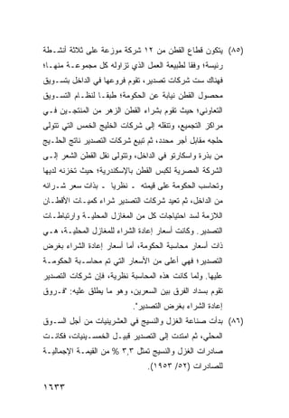 ‫)٥٨( ﻴﺘﻜﻭﻥ ﻗﻁﺎﻉ ﺍﻟﻘﻁﻥ ﻤﻥ ٢١ ﺸﺭﻜﺔ ﻤﻭﺯﻋﺔ ﻋﻠﻰ ﺜﻼﺜﺔ ﺃﻨﺸـﻁﺔ‬
‫ﺭﺌﻴﺴﺔ؛ ﻭﻓ ﹰﺎ ﻟﻁﺒﻴﻌﺔ ﺍﻟﻌﻤل ﺍﻟﺫﻱ ﺘﺯﺍﻭﻟﻪ ﻜل ﻤﺠﻤﻭﻋـﺔ ﻤﻨﻬـﺎ؛‬
                                            ‫ﻘ‬
‫ﻓﻬﻨﺎﻙ ﺴﺕ ﺸﺭﻜﺎﺕ ﺘﺼﺩﻴﺭ، ﺘﻘﻭﻡ ﻓﺭﻭﻋﻬﺎ ﻓﻲ ﺍﻟﺩﺍﺨل ﺒﺘﺴـﻭﻴﻕ‬
‫ﻤﺤﺼﻭل ﺍﻟﻘﻁﻥ ﻨﻴﺎﺒﺔ ﻋﻥ ﺍﻟﺤﻜﻭﻤﺔ؛ ﻁﺒ ﹰـﺎ ﻟﻨﻅـﺎﻡ ﺍﻟﺘﺴـﻭﻴﻕ‬
                  ‫ﻘ‬
‫ﺍﻟﺘﻌﺎﻭﻨﻲ؛ ﺤﻴﺙ ﺘﻘﻭﻡ ﺒﺸﺭﺍﺀ ﺍﻟﻘﻁﻥ ﺍﻟﺯﻫﺭ ﻤﻥ ﺍﻟﻤﻨﺘﺠـﻴﻥ ﻓـﻲ‬
‫ﻤﺭﺍﻜﺯ ﺍﻟﺘﺠﻤﻴﻊ، ﻭﺘﻨﻘﻠﻪ ﺇﻟﻰ ﺸﺭﻜﺎﺕ ﺍﻟﺨﻠﻴﺞ ﺍﻟﺨﻤﺱ ﺍﻟﺘﻲ ﺘﺘﻭﻟﻰ‬
           ‫ِ‬
‫ﺤﻠﺠﻪ ﻤﻘﺎﺒل ﺃﺠﺭ ﻤﺤﺩﺩ، ﺜﻡ ﺘﺒﻴﻊ ﺸﺭﻜﺎﺕ ﺍﻟﺘﺼﺩﻴﺭ ﻨﺎﺘﺞ ﺍﻟ ‪‬ﻠـﻴﺞ‬
    ‫ﺤ‬
‫ﻤﻥ ﺒﺫﺭﺓ ﻭﺍﺴﻜﺎﺭﺘﻭ ﻓﻲ ﺍﻟﺩﺍﺨل، ﻭﺘﺘﻭﻟﻰ ﻨﻘل ﺍﻟﻘﻁﻥ ﺍﻟﺸﻌﺭ ﺇﻟـﻰ‬
‫ﺍﻟﺸﺭﻜﺔ ﺍﻟﻤﺼﺭﻴﺔ ﻟﻜﺒﺱ ﺍﻟﻘﻁﻥ ﺒﺎﻹﺴﻜﻨﺩﺭﻴﺔ؛ ﺤﻴﺙ ﺘﺨﺯﻨﻪ ﻟﺩﻴﻬﺎ‬
‫ﻭﺘﺤﺎﺴﺏ ﺍﻟﺤﻜﻭﻤﺔ ﻋﻠﻰ ﻗﻴﻤﺘﻪ ـ ﻨﻅﺭ ‪‬ﺎ ـ ﺒﺫﺍﺕ ﺴﻌﺭ ﺸـﺭﺍﺌﻪ‬
                   ‫ﻴ‬
‫ﻤﻥ ﺍﻟﺩﺍﺨل، ﺜﻡ ﹸﻌﻴﺩ ﺸﺭﻜﺎﺕ ﺍﻟﺘﺼﺩﻴﺭ ﺸﺭﺍﺀ ﻜﻤﻴـﺎﺕ ﺍﻷﻗﻁـﺎﻥ‬
                                     ‫ﺘ‬
‫ﺍﻟﻼﺯﻤﺔ ﻟﺴﺩ ﺍﺤﺘﻴﺎﺠﺎﺕ ﻜل ﻤﻥ ﺍﻟﻤﻐﺎﺯل ﺍﻟﻤﺤﻠﻴـﺔ ﻭﺍﺭﺘﺒﺎﻁـﺎﺕ‬
‫ﺍﻟﺘﺼﺩﻴﺭ. ﻭﻜﺎﻨﺕ ﺃﺴﻌﺎﺭ ﺇﻋﺎﺩﺓ ﺍﻟﺸﺭﺍﺀ ﻟﻠﻤﻐﺎﺯل ﺍﻟﻤﺤﻠﻴـﺔ، ﻫـﻲ‬
‫ﺫﺍﺕ ﺃﺴﻌﺎﺭ ﻤﺤﺎﺴﺒﺔ ﺍﻟﺤﻜﻭﻤﺔ، ﺃﻤﺎ ﺃﺴﻌﺎﺭ ﺇﻋﺎﺩﺓ ﺍﻟﺸﺭﺍﺀ ﺒﻐﺭﺽ‬
‫ﺍﻟﺘﺼﺩﻴﺭ؛ ﻓﻬﻲ ﺃﻋﻠﻰ ﻤﻥ ﺍﻷﺴﻌﺎﺭ ﺍﻟﺘﻲ ﺘﻡ ﻤﺤﺎﺴـﺒﺔ ﺍﻟﺤﻜﻭﻤـﺔ‬
‫ﻋﻠﻴﻬﺎ. ﻭﻟﻤﺎ ﻜﺎﻨﺕ ﻫﺫﻩ ﺍﻟﻤﺤﺎﺴﺒﺔ ﻨﻅﺭﻴﺔ، ﻓﺈﻥ ﺸﺭﻜﺎﺕ ﺍﻟﺘﺼﺩﻴﺭ‬
‫ﺘﻘﻭﻡ ﺒﺴﺩﺍﺩ ﺍﻟﻔﺭﻕ ﺒﻴﻥ ﺍﻟﺴﻌﺭﻴﻥ، ﻭﻫﻭ ﻤﺎ ‪‬ﻁﻠﻕ ﻋﻠﻴﻪ: "ﻓـﺭﻭﻕ‬
                ‫ﻴ‬
                            ‫ﺇﻋﺎﺩﺓ ﺍﻟﺸﺭﺍﺀ ﺒﻐﺭﺽ ﺍﻟﺘﺼﺩﻴﺭ".‬
‫)٦٨( ﺒﺩﺃﺕ ﺼﻨﺎﻋﺔ ﺍﻟﻐﺯل ﻭﺍﻟﻨﺴﻴﺞ ﻓﻲ ﺍﻟﻌﺸﺭﻴﻨﻴﺎﺕ ﻤﻥ ﺃﺠل ﺍﻟﺴـﻭﻕ‬
                                          ‫ﹸ‬
‫ﺍﻟﻤﺤﻠﻲ، ﺜﻡ ﺍﻤﺘﺩﺕ ﺇﻟﻰ ﺍﻟﺘﺼﺩﻴﺭ ﹸﺒﻴـل ﺍﻟﺨﻤﺴـﻴﻨﻴﺎﺕ، ﻓﻜﺎﻨـﺕ‬
                        ‫ﻗ‬
‫ﺼﺎﺩﺭﺍﺕ ﺍﻟﻐﺯل ﻭﺍﻟﻨﺴﻴﺞ ﺘﻤﺜل ٣,٣ % ﻤﻥ ﺍﻟﻘﻴﻤـﺔ ﺍﻹﺠﻤﺎﻟﻴـﺔ‬
                                ‫ﻟﻠﺼﺎﺩﺭﺍﺕ )٢٥/ ٣٥٩١(.‬

‫٣٣٦١‬
 