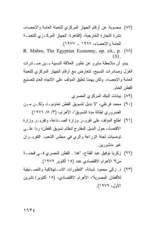 ‫)٧٨( ﻤﺤﺴﻭﺒﺔ ﻋﻥ ﺃﺭﻗﺎﻡ ﺍﻟﺠﻬﺎﺯ ﺍﻟﻤﺭﻜﺯﻱ ﻟﻠﺘﻌﺒﺌﺔ ﺍﻟﻌﺎﻤﺔ ﻭﺍﻹﺤﺼﺎﺀ،‬
‫ﻨﺸﺭﺓ ﺍﻟﺘﺠﺎﺭﺓ ﺍﻟﺨﺎﺭﺠﻴﺔ، )ﺍﻟﻘﺎﻫﺭﺓ: ﺍﻟﺠﻬﺎﺯ ﺍﻟﻤﺭﻜـﺯﻱ ﻟﻠﺘﻌﺒﺌـﺔ‬
                    ‫ﺍﻟﻌﺎﻤﺔ ﻭﺍﻹﺤﺼﺎﺀ، ٧٦٩١ ـ ٧٧٩١(.‬
‫)٨٨( .‪R. Mabro, The Egyptian Economy, op. cit., p‬‬
                                              ‫.151‬
‫ﻴﺒﺩﻭ ﺃﻥ ﻤﻼﺤﻅﺔ ﻤﺎﺒﺭﻭ ﻋﻥ ﺘﻁﻭﺭ ﺍﻟﻌﻼﻗﺔ ﺍﻟﻨﺴﺒﻴﺔ ﺒـﻴﻥ ﺼـﺎﺩﺭﺍﺕ‬
‫ﺍﻟﻐﺯل ﻭﺼﺎﺩﺭﺍﺕ ﺍﻟﻨﺴﻴﺞ، ﺘﺘﻌﺎﺭﺽ ﻤﻊ ﺃﺭﻗﺎﻡ ﺍﻟﺠﻬﺎﺯ ﺍﻟﻤﺭﻜﺯﻱ ﻟﻠﺘﻌﺒﺌﺔ‬
‫ﺍﻟﻌﺎﻤﺔ ﻭﺍﻹﺤﺼﺎﺀ. ﻭﻟﻜﻥ ﻴﻬﻤﻨﺎ ﺘﻌﻠﻴﻕ ﺍﻟﻤﺅﻟﻑ ﻋﻠﻰ ﺍﻻﺘﺠﺎﻩ ﺍﻟﻌﺎﻡ ﻟﺘﺼﻨﻴﻊ‬
                                           ‫‪‬‬
                                                    ‫ﺍﻟﻘﻁﻥ ﺍﻟﺨﺎﻡ.‬
                           ‫)٩٨( ﺒﻴﺎﻨﺎﺕ ﺍﻟﺒﻨﻙ ﺍﻟﻤﺭﻜﺯﻱ ﺍﻟﻤﺼﺭﻱ.‬
‫)٠٩( ﻤﺤﻤﺩ ﻓﺭﻏﻠﻲ، "ﻻ ﺒﺩﻴل ﻟﺘﺴﻭﻴﻕ ﺍﻟﻘﻁﻥ ﺘﻌﺎﻭﻨ ‪‬ـﺎ، ﻭﻟﻜـﻥ ﻤـﻥ‬
    ‫‪‬‬        ‫ﻴ‬
    ‫ﺍﻟﻀﺭﻭﺭﻱ ﺇﻁﺎﻟﺔ ﻤﺩﺓ ﺍﻟﺘﺴﻭﻴﻕ"، ﺍﻷﻫﺭﺍﻡ، )٣/ ٥/ ٦٧٩١(.‬
‫)١٩( ﺍﻁﻠﻊ ﺍﻟﻤﺅﻟﻑ ﻋﻠﻰ ﺘﻘﺭﻴـﺭ ﻭﺯﺍﺭﺓ ﺍﻟﺼـﻨﺎﻋﺔ، ﻭﺘﻘﺭﻴـﺭ ﻭﺯﺍﺭﺓ‬
‫ﺍﻻﻗﺘﺼﺎﺩ، ﺤﻭل ﺍﻟﺒﺩﻴل ﺍﻟﻤﻘﺘﺭﺡ ﻟﻨﻅﺎﻡ ﺘﺴﻭﻴﻕ ﺍﻟﻘﻁﻥ؛ ﺭ ‪‬ﺍ ﻋﻠـﻰ‬
      ‫ﺩ‬
‫ﺘﻭﺼﻴﺎﺕ ﻟﺠﻨﺔ ﺍﻟﺯﺭﺍﻋﺔ ﻭﺍﻟﺭﻱ ﻓﻲ ﻤﺠﻠﺱ ﺍﻟﺸﻌﺏ. ﺍﻟﺘﻘﺭﻴـﺭﺍﻥ‬
                                           ‫ﻏﻴﺭ ﻤﻨﺸﻭﺭﻴﻥ.‬
‫)٢٩( ﺯﻜﺭﻴﺎ ﺘﻭﻓﻴﻕ ﻋﺒﺩ ﺍﻟﻔﺘﺎﺡ، "ﻏ ‪‬ﺍ.. ﺍﻟﻘﻁﻥ ﺍﻟﻤﺼﺭﻱ ﻓـﻲ ﻗﺒﻀـﺔ‬
                          ‫ﺩ‬
          ‫ﻤﻥ؟" ﺍﻷﻫﺭﺍﻡ ﺍﻻﻗﺘﺼﺎﺩﻱ ﻋﺩﺩ )٥١ ﺃﻜﺘﻭﺒﺭ ٩٧٩١(.‬
‫)٣٩( ﺩ. ﺯﻜﻲ ﻤﺤﻤﻭﺩ ﺸﺒﺎﻨﺔ، "ﺍﻟﺘﻁﻭﺭﺍﺕ ﺍﻻﺴـﺘﻬﻼﻜﻴﺔ ﻭﺍﻟﺘﺼـﻨﻴﻔﻴﺔ‬
‫ﻟﻸﻗﻁﺎﻥ ﺍﻟﻤﺼﺭﻴﺔ"، ﺍﻷﻫﺭﺍﻡ ﺍﻻﻗﺘﺼﺎﺩﻱ، )٥١ ﺃﻜﺘﻭﺒﺭ/ ﺘﺸﺭﻴﻥ‬
                                          ‫ﺍﻷﻭل، ٩٧٩١(.‬




‫٤٣٦١‬
 