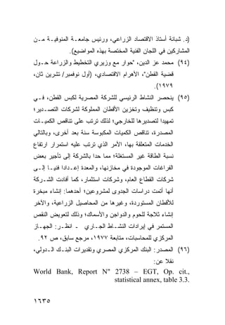 ‫)ﺩ. ﺸﺒﺎﻨﺔ ﺃﺴﺘﺎﺫ ﺍﻻﻗﺘﺼﺎﺩ ﺍﻟﺯﺭﺍﻋﻲ، ﻭﺭﺌﻴﺱ ﺠﺎﻤﻌـﺔ ﺍﻟﻤﻨﻭﻓﻴـﺔ ﻤـﻥ‬
              ‫ﺍﻟﻤﺸﺎﺭﻜﻴﻥ ﻓﻲ ﺍﻟﻠﺠﺎﻥ ﺍﻟﻔﻨﻴﺔ ﺍﻟﻤﺨﺘﺼﺔ ﺒﻬﺫﻩ ﺍﻟﻤﻭﺍﻀﻴﻊ(.‬
‫)٤٩( ﻤﺤﻤﺩ ﻋﺯ ﺍﻟﺩﻴﻥ، "ﺤﻭﺍﺭ ﻤﻊ ﻭﺯﻴﺭﻱ ﺍﻟﺘﺨﻁﻴﻁ ﻭﺍﻟﺯﺭﺍﻋﺔ ﺤـﻭل‬
‫ﻗﻀﻴﺔ ﺍﻟﻘﻁﻥ"، ﺍﻷﻫﺭﺍﻡ ﺍﻻﻗﺘﺼﺎﺩﻱ، )ﺃﻭل ﻨﻭﻓﻤﺒﺭ/ ﺘﺸﺭﻴﻥ ﺜﺎﻥ،‬
                                                 ‫٩٧٩١(.‬
‫)٥٩( ﻴﻨﺤﺼﺭ ﺍﻟﻨﺸﺎﻁ ﺍﻟﺭﺌﻴﺴﻲ ﻟﻠﺸﺭﻜﺔ ﺍﻟﻤﺼﺭﻴﺔ ﻟﻜﺒﺱ ﺍﻟﻘﻁﻥ، ﻓـﻲ‬
‫ﻜﺒﺱ ﻭﺘﻨﻅﻴﻑ ﻭﺘﺨﺯﻴﻥ ﺍﻷﻗﻁﺎﻥ ﺍﻟﻤﻤﻠﻭﻜﺔ ﻟﺸﺭﻜﺎﺕ ﺍﻟﺘﺼـﺩﻴﺭ؛‬
‫ﺘﻤﻬﻴ ‪‬ﺍ ﻟﺘﺼﺩﻴﺭﻫﺎ ﻟﻠﺨﺎﺭﺠﻲ؛ ﻟﺫﻟﻙ ﺘﺭﺘﺏ ﻋﻠﻰ ﺘﻨﺎﻗﺹ ﺍﻟﻜﻤﻴـﺎﺕ‬
                                                ‫ﺩ‬
‫ﺍﻟﻤﺼﺩﺭﺓ، ﺘﻨﺎﻗﺹ ﺍﻟﻜﻤﻴﺎﺕ ﺍﻟﻤﻜﺒﻭﺴﺔ ﺴﻨﺔ ﺒﻌﺩ ﺃﺨﺭﻯ، ﻭﺒﺎﻟﺘﺎﻟﻲ‬
                                        ‫‪‬‬
‫ﺍﻟﺨﺩﻤﺎﺕ ﺍﻟﻤﺘﻌﻠﻘﺔ ﺒﻬﺎ، ﺍﻷﻤﺭ ﺍﻟﺫﻱ ﺘﺭﺘﺏ ﻋﻠﻴﻪ ﺍﺴﺘﻤﺭﺍﺭ ﺍﺭﺘﻔﺎﻉ‬
       ‫‪‬‬
‫ﻨﺴﺒﺔ ﺍﻟﻁﺎﻗﺔ ﻏﻴﺭ ﺍﻟﻤﺴﺘﻐﻠﺔ؛ ﻤﻤﺎ ﺤﺩﺍ ﺒﺎﻟﺸﺭﻜﺔ ﺇﻟﻰ ﺘﺄﺠﻴﺭ ﺒﻌﺽ‬
‫ﺍﻟﻔﺭﺍﻏﺎﺕ ﺍﻟﻤﻭﺠﻭﺩﺓ ﻓﻲ ﻤﺨﺎﺯﻨﻬﺎ، ﻭﺍﻟﻤﻌﺩﺓ ﺇﻋـﺩﺍ ‪‬ﺍ ﻓﻨ ‪‬ـﺎ ﺇﻟـﻰ‬
       ‫ﺩ ﻴ‬
‫ﺸﺭﻜﺎﺕ ﺍﻟﻘﻁﺎﻉ ﺍﻟﻌﺎﻡ، ﻭﺸﺭﻜﺎﺕ ﺍﺴﺘﺜﻤﺎﺭ، ﻜﻤﺎ ﺃﻓﺎﺩﺕ ﺍﻟﺸـﺭﻜﺔ‬
‫ﺃﻨﻬﺎ ﺃﺘﻤﺕ ﺩﺭﺍﺴﺎﺕ ﺍﻟﺠﺩﻭﻯ ﻟﻤﺸﺭﻭﻋﻴﻥ؛ ﺃﺤ ‪‬ﻫﻤﺎ: ﺇﻨﺸﺎﺀ ﻤﺒﺨﺭﺓ‬
                ‫ﺩ‬
‫ﻟﻸﻗﻁﺎﻥ ﺍﻟﻤﺴﺘﻭﺭﺩﺓ، ﻭﻏﻴﺭﻫﺎ ﻤﻥ ﺍﻟﻤﺤﺎﺼﻴل ﺍﻟﺯﺭﺍﻋﻴﺔ، ﻭﺍﻵﺨﺭ‬
‫ﺇﻨﺸﺎﺀ ﺜﻼﺠﺔ ﻟﻠﺤﻭﻡ ﻭﺍﻟﺩﻭﺍﺠﻥ ﻭﺍﻷﺴﻤﺎﻙ؛ ﻭﺫﻟﻙ ﻟﺘﻌﻭﻴﺽ ﺍﻟﻨﻘﺹ‬
‫ﺍﻟﻤﺴﺘﻤﺭ ﻓﻲ ﺇﻴﺭﺍﺩﺍﺕ ﺍﻟﻨﺸـﺎﻁ ﺍﻟﺠـﺎﺭﻱ ـ ﺍﻨﻅـﺭ: ﺍﻟﺠﻬـﺎﺯ‬
 ‫ﺍﻟﻤﺭﻜﺯﻱ ﻟﻠﻤﺤﺎﺴﺒﺎﺕ، ﻤﺘﺎﺒﻌﺔ ٧٧٩١، ﻤﺭﺠﻊ ﺴﺎﺒﻕ، ﺹ ٢٩.‬
‫)٦٩( ﺍﻟﻤﺼﺩﺭ: ﺍﻟﺒﻨﻙ ﺍﻟﻤﺭﻜﺯﻱ ﺍﻟﻤﺼﺭﻱ ﻭﺘﻘﺩﻴﺭﺍﺕ ﺍﻟﺒﻨـﻙ ﺍﻟـﺩﻭﻟﻲ،‬
                                     ‫ﻨﻘﻼ ﻋﻥ:‬
                                          ‫ﹰ‬
‫,.‪World Bank, Report N" 2738 – EGT, Op. cit‬‬
                      ‫.3.3 ‪statistical annex, table‬‬


‫٥٣٦١‬
 