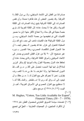 ‫ﺼﺎﺩﺭﺍﺘﻨﺎ ﻤﻥ ﺍﻟﻘﻁﻥ ﺇﻟﻰ ﺍﻻﺘﺤﺎﺩ ﺍﻟﺴﻭﻓﻴﺘﻲ، ﻭﺇﻟـﻰ ﺩﻭل ﺍﻟﻜﺘﻠـﺔ‬
‫ﺍﻟﺸﺭﻗﻴﺔ. ﻭﻗﺩ ﻴﺘﺼﻭﺭ ﺍﻟﺒﻌﺽ ﺃﻥ ﻫﺫﻩ ﻅﺎﻫﺭﺓ ﺤﺴﻨ ﹲ، ﻭﺃﻥ ﻨﻘﺹ‬
         ‫ﺔ‬
‫ﺍﻟﺼﺎﺩﺭﺍﺕ ﺇﻟﻰ ﺍﻟﻜﺘﻠﺔ ﺍﻟﺸﺭﻗﻴﺔ ﻴﺘﻴﺢ ﺯﻴﺎﺩﺓ ﺍﻟﺼﺎﺩﺭﺍﺕ ﺇﻟﻰ ﺍﻟﻜﺘﻠﺔ‬
‫ﺍﻟﻐﺭﺒﻴﺔ، ﻭﻟﻜﻥ ﻫﺫﺍ ﻻ ﻴﺤﺩﺙ ﻋﺎﺩﺓ؛ ﻷﻥ ﺍﻟﻜﺘﻠﺔ ﺍﻟﻐﺭﺒﻴﺔ ﺘﺸـﺘﺭﻱ‬
‫ﺤﺼﺔ ﻤﻌﻴﻨﺔ ﻓﻲ ﻜل ﺴﻨﺔ، ﻭﻻ ﺘﺤﺘﺎﺝ ﻷﻜﺜﺭ ﻤﻨﻬﺎ؛ ﺇﺫﻥ ﻤﺎ ﻤﺼﻴﺭ‬
‫ﺍﻟﻜﻤﻴﺎﺕ ﺍﻟﺘﻲ ﺘﻡ ﺘﺨﻔﻴﻀﻬﺎ ﻤﻥ ﺤﺼﺔ ﺍﻻﺘﺤﺎﺩ ﺍﻟﺴﻭﻓﻴﺘﻲ، ﻭﻤـﻥ‬
‫ﺩﻭل ﺍﻟﻜﺘﻠﺔ ﺍﻟﺸﺭﻗﻴﺔ؟ ﻫﺫﻩ ﺍﻟﻜﻤﻴﺎﺕ ﺘﺫﻫﺏ ﺇﻟﻰ ﻤﺼـﺎﻨﻊ ﺍﻟﻐـﺯل‬
‫ﺍﻟﻤﺤﻠﻴﺔ؛ ﻟﺘﺘﺤﻭل ﺇﻟﻰ ﻏﺯل. ﻫﻨﺎ ﻗﺩ ﻴﺘﺼﻭﺭ ﺍﻟـﺒﻌﺽ ﺃﻴ ‪‬ـﺎ ﺃﻥ‬
     ‫ﻀ‬
‫ﻫﺫﺍ ﺍﻟﺘﺤﻭل ﺃﻓﻀل ﻟﻼﻗﺘﺼﺎﺩ ﺍﻟﻤﺼﺭﻱ، ﻭﻫﺫﺍ ﺍﻟﺘﺼﻭﺭ ﺒـﺩﻭﺭﻩ‬
‫ﻏﻴﺭ ﺼﺤﻴﺢ؛ ﻷﻥ ٠٩ % ﻤﻥ ﻏﺯل ﺍﻟﻘﻁﻥ ﺍﻟﻤﺼﺭﻱ ﻴﺼﺩﺭ ﺇﻟﻰ‬
‫ﺍﻻﺘﺤﺎﺩ ﺍﻟﺴﻭﻓﻴﺘﻲ ﻭﺃﺴﻭﺍﻕ ﺍﻟﻜﺘﻠﺔ ﺍﻟﺸﺭﻗﻴﺔ، ﻭﺍﻟﺫﻱ ﻴﺤﺩﺙ ﻋﺎﺩﺓ ﺃﻥ‬
‫ﺘﺤﺘﻔﻅ ﻫﺫﻩ ﺍﻟﺩﻭل ﺒﺤﺼﻴﻠﺔ ﺍﻟﻐﺯل ﻭﻓﺎﺀ ﻟﺩﻴﻭﻨﻬﺎ )ﻟﻡ ﻴﺫﻜﺭ ﺍﻟﻭﺯﻴﺭ‬
‫ﻟﻤﺎﺫﺍ؟( ﺒل ﺇﻨﻬﺎ ﻟﻬﺫﺍ ﺍﻟﺴﺒﺏ، ﺘﺤﺼل ﻋﻠﻰ ﺃﻜﺜـﺭ ﻤـﻥ ﺃﻗﺴـﺎﻁ‬
‫ﺍﻟﺩﻴﻭﻥ ﺍﻟﻤﺴﺘﺤﻘﺔ ﻟﻬﺎ. ﻭﺇﺫﺍ ﺍﻋﺘﺭﻀـﻨﺎ ﻋﻠـﻰ ﻫـﺫﺍ ﺍﻟﺘﺼـﺭﻑ‬
‫ﻴﻘﻭﻟﻭﻥ: ﻨﺤﻥ ﻻ ﻨﺠﺒﺭﻜﻡ ﻋﻠﻰ ﺒﻴﻊ ﺍﻟﻐﺯل ﻟﻨـﺎ. ﻤـﻥ ﺤﻘﻜـﻡ ﺃﻥ‬
‫ﺘﺒﻴﻌﻭﻩ ﺇﻟﻰ ﺃﺴـﻭﺍﻕ ﺃﺨـﺭﻯ ﺇﺫﺍ ﺍﺴـﺘﻁﻌﺘﻡ.. ﻭﺍﻟﻤﺸـﻜﻠﺔ ﺃﻨﻨـﺎ‬
‫ﻻ ﻨﺴﺘﻁﻴﻊ ﺒﻴﻊ ﺍﻟﻐﺯل ﺍﻟﻤﺼﺭﻱ ﻓﻲ ﺍﻷﺴﻭﺍﻕ ﺍﻟﻐﺭﺒﻴﺔ"، ﺃﺨﺒـﺎﺭ‬
                     ‫ﺍﻟﻴﻭﻡ، )٢١/ ٨/ ٨٧٩١(، ﻤﺭﺠﻊ ﺴﺎﺒﻕ.‬
                                                   ‫)١٠١(‬
‫,"‪M. Hughes, "Cotton, Too Little Available for Export‬‬
                     ‫.)9791 – 7 – 03( ,‪Financial Times‬‬
‫)٢٠١( ﺘﻀﻤﻨﺕ ﺴﻴﺎﺴﺔ ﺍﻟﺘﺴﻭﻴﻕ ﺍﻟﺘﻌﺎﻭﻨﻲ ﻟﻤﺤﺼﻭل ﺍﻟﻘﻁﻥ ﻋﺎﻡ ٨٧٩١‬
‫ﺃﻥ ﻟﻸﻓﺭﺍﺩ ﺍﻟﻤﻨﺘﺠﻴﻥ، ﺃﻭ ﺍﻟﺠﻤﻌﻴﺎﺕ ﺍﻟﺘﻌﺎﻭﻨﻴﺔ - ﺍﻟﺤﻕ ﻓﻲ ﺘﺠﻤﻴﻊ‬
         ‫ﱠ‬                                             ‫‪‬‬

‫٧٣٦١‬
 