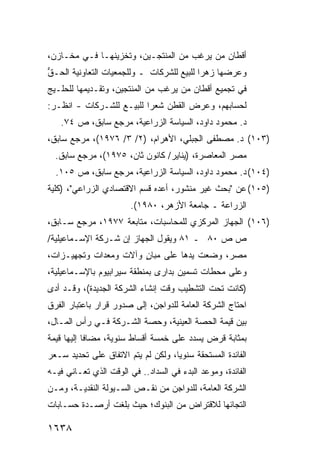 ‫ﺃﻗﻁﺎﻥ ﻤﻥ ﻴﺭﻏﺏ ﻤﻥ ﺍﻟﻤﻨﺘﺠـﻴﻥ، ﻭﺘﺨﺯﻴﻨﻬـﺎ ﻓـﻲ ﻤﺨـﺎﺯ ‪،‬‬
 ‫ﻥ‬
‫ﻭﻋﺭﻀﻬﺎ ﺯﻫ ‪‬ﺍ ﻟﻠﺒﻴﻊ ﻟﻠﺸﺭﻜﺎﺕ ـ ﻭﻟﻠﺠﻤﻌﻴﺎﺕ ﺍﻟﺘﻌﺎﻭﻨﻴﺔ ﺍﻟﺤـﻕ‬
‫ﱡ‬                                          ‫ﺭ‬
‫ﻓﻲ ﺘﺠﻤﻴﻊ ﺃﻗﻁﺎﻥ ﻤﻥ ﻴﺭﻏﺏ ﻤﻥ ﺍﻟﻤﻨﺘﺠﻴﻥ، ﻭﺘﻘـﺩﻴﻤﻬﺎ ﻟﻠﺤﻠـﻴﺞ‬
‫ﻟﺤﺴﺎﺒﻬﻡ، ﻭﻋﺭﺽ ﺍﻟﻘﻁﻥ ﺸﻌ ‪‬ﺍ ﻟﻠﺒﻴـﻊ ﻟﻠﺸـﺭﻜﺎﺕ - ﺍﻨﻅـﺭ:‬
                          ‫ﺭ‬
   ‫ﺩ. ﻤﺤﻤﻭﺩ ﺩﺍﻭﺩ، ﺍﻟﺴﻴﺎﺴﺔ ﺍﻟﺯﺭﺍﻋﻴﺔ، ﻤﺭﺠﻊ ﺴﺎﺒﻕ، ﺹ ٤٧.‬
‫)٣٠١( ﺩ. ﻤﺼﻁﻔﻰ ﺍﻟﺠﺒﻠﻲ، ﺍﻷﻫﺭﺍﻡ، )٢/ ٣/ ٦٧٩١(، ﻤﺭﺠﻊ ﺴﺎﺒﻕ،‬
  ‫ﻤﺼﺭ ﺍﻟﻤﻌﺎﺼﺭﺓ، )ﻴﻨﺎﻴﺭ/ ﻜﺎﻨﻭﻥ ﺜﺎﻥ، ٥٧٩١(، ﻤﺭﺠﻊ ﺴﺎﺒﻕ.‬
  ‫)٤٠١( ﺩ. ﻤﺤﻤﻭﺩ ﺩﺍﻭﺩ، ﺍﻟﺴﻴﺎﺴﺔ ﺍﻟﺯﺭﺍﻋﻴﺔ، ﻤﺭﺠﻊ ﺴﺎﺒﻕ، ﺹ ٥٠١.‬
‫)٥٠١( ﻋﻥ "ﺒﺤﺙ ﻏﻴﺭ ﻤﻨﺸﻭﺭ، ﺃﻋ ‪‬ﻩ ﻗﺴﻡ ﺍﻻﻗﺘﺼﺎﺩﻱ ﺍﻟﺯﺭﺍﻋﻲ"، )ﻜﻠﻴﺔ‬
                              ‫ﺩ‬
                        ‫ﺍﻟﺯﺭﺍﻋﺔ ـ ﺠﺎﻤﻌﺔ ﺍﻷﺯﻫﺭ، ٠٨٩١(.‬
‫)٦٠١( ﺍﻟﺠﻬﺎﺯ ﺍﻟﻤﺭﻜﺯﻱ ﻟﻠﻤﺤﺎﺴﺒﺎﺕ، ﻤﺘﺎﺒﻌﺔ ٧٧٩١، ﻤﺭﺠﻊ ﺴـﺎﺒﻕ،‬
‫ﺹ ﺹ ٠٨ ـ ١٨ ﻭﻴﻘﻭل ﺍﻟﺠﻬﺎﺯ ﺇﻥ ﺸـﺭﻜﺔ ﺍﻹﺴـﻤﺎﻋﻴﻠﻴﺔ/‬
‫ﻤﺼﺭ، ﻭﻀﻌﺕ ﻴﺩﻫﺎ ﻋﻠﻰ ﻤﺒﺎﻥ ﻭﺁﻻﺕ ﻭﻤﻌﺩﺍﺕ ﻭﺘﺠﻬﻴـﺯﺍﺕ،‬
                       ‫ٍ‬
‫ﻭﻋﻠﻰ ﻤﺤﻁﺎﺕ ﺘﺴﻤﻴﻥ ﺒﺩﺍ ‪‬ﻯ ﺒﻤﻨﻁﻘﺔ ﺴﻴﺭﺍﺒﻴﻭﻡ ﺒﺎﻹﺴـﻤﺎﻋﻴﻠﻴﺔ،‬
                               ‫ﺭ‬
‫)ﻜﺎﻨﺕ ﺘﺤﺕ ﺍﻟﺘﺸﻁﻴﺏ ﻭﻗﺕ ﺇﻨﺸﺎﺀ ﺍﻟﺸﺭﻜﺔ ﺍﻟﺠﺩﻴﺩﺓ(، ﻭﻗـﺩ ﺃﺩﻯ‬
‫ﺍﺤﺘﺎﺝ ﺍﻟﺸﺭﻜﺔ ﺍﻟﻌﺎﻤﺔ ﻟﻠﺩﻭﺍﺠﻥ، ﺇﻟﻰ ﺼﺩﻭﺭ ﻗﺭﺍﺭ ﺒﺎﻋﺘﺒﺎﺭ ﺍﻟﻔﺭﻕ‬
‫ﺒﻴﻥ ﻗﻴﻤﺔ ﺍﻟﺤﺼﺔ ﺍﻟﻌﻴﻨﻴﺔ، ﻭﺤﺼﺔ ﺍﻟﺸـﺭﻜﺔ ﻓـﻲ ﺭﺃﺱ ﺍﻟﻤـﺎل،‬
‫ﺒﻤﺜﺎﺒﺔ ﻗﺭﺽ ‪‬ﺴﺩﺩ ﻋﻠﻰ ﺨﻤﺴﺔ ﺃﻗﺴﺎﻁ ﺴﻨﻭﻴﺔ، ﻤﻀﺎ ﹰﺎ ﺇﻟﻴﻬﺎ ﻗﻴﻤﺔ‬
            ‫ﻓ‬                              ‫ﻴ‬
‫ﺍﻟﻔﺎﺌﺩﺓ ﺍﻟﻤﺴﺘﺤﻘﺔ ﺴﻨﻭ ‪‬ﺎ، ﻭﻟﻜﻥ ﻟﻡ ﻴﺘﻡ ﺍﻻﺘﻔﺎﻕ ﻋﻠﻰ ﺘﺤﺩﻴﺩ ﺴـﻌﺭ‬
               ‫ﹸ‬                    ‫ﻴ‬
‫ﺍﻟﻔﺎﺌﺩﺓ، ﻭﻤﻭﻋﺩ ﺍﻟﺒﺩﺀ ﻓﻲ ﺍﻟﺴﺩﺍﺩ.. ﻓﻲ ﺍﻟﻭﻗﺕ ﺍﻟﺫﻱ ﺘﻌـﺎﻨﻲ ﻓﻴـﻪ‬
‫ﺍﻟﺸﺭﻜﺔ ﺍﻟﻌﺎﻤﺔ، ﻟﻠﺩﻭﺍﺠﻥ ﻤﻥ ﻨﻘـﺹ ﺍﻟﺴـﻴﻭﻟﺔ ﺍﻟﻨﻘﺩﻴـﺔ، ﻭﻤـﻥ‬
‫ﺍﻟﺘﺠﺎﺌﻬﺎ ﻟﻼﻗﺘﺭﺍﺽ ﻤﻥ ﺍﻟﺒﻨﻭﻙ؛ ﺤﻴﺙ ﺒﻠﻐﺕ ﺃﺭﺼـﺩﺓ ﺤﺴـﺎﺒﺎﺕ‬

‫٨٣٦١‬
 