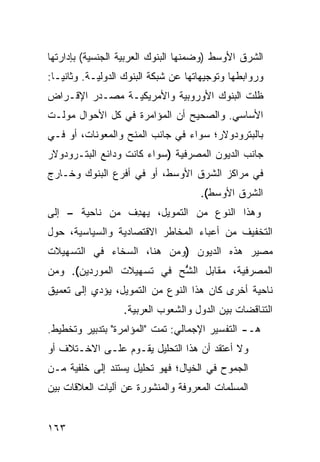 ‫ﺍﻟﺸﺭﻕ ﺍﻷﻭﺴﻁ )ﻭﻀﻤﻨﻬﺎ ﺍﻟﺒﻨﻭﻙ ﺍﻟﻌﺭﺒﻴﺔ ﺍﻟﺠﻨﺴﻴﺔ( ﺒﺈﺩﺍﺭﺘﻬﺎ‬
‫ﻭﺭﻭﺍﺒﻁﻬﺎ ﻭﺘﻭﺠﻴﻬﺎﺘﻬﺎ ﻋﻥ ﺸﺒﻜﺔ ﺍﻟﺒﻨﻭﻙ ﺍﻟﺩﻭﻟﻴـﺔ. ﻭﺜﺎﻨ ‪‬ـﺎ:‬
   ‫ﻴ‬
‫ﻅﻠﺕ ﺍﻟﺒﻨﻭﻙ ﺍﻷﻭﺭﻭﺒﻴﺔ ﻭﺍﻷﻤﺭﻴﻜﻴـﺔ ﻤﺼـﺩﺭ ﺍﻹﻗـﺭﺍﺽ‬
‫ﺍﻷﺴﺎﺴﻲ. ﻭﺍﻟﺼﺤﻴﺢ ﺃﻥ ﺍﻟﻤﺅﺍﻤﺭﺓ ﻓﻲ ﻜل ﺍﻷﺤﻭﺍل ﻤ ‪‬ﻟـﺕ‬
   ‫‪‬ﻭ‬
‫ﺒﺎﻟﺒﺘﺭﻭﺩﻭﻻﺭ؛ ﺴﻭﺍﺀ ﻓﻲ ﺠﺎﻨﺏ ﺍﻟﻤﻨﺢ ﻭﺍﻟﻤﻌﻭﻨﺎﺕ، ﺃﻭ ﻓـﻲ‬
‫ﺠﺎﻨﺏ ﺍﻟﺩﻴﻭﻥ ﺍﻟﻤﺼﺭﻓﻴﺔ )ﺴﻭﺍﺀ ﻜﺎﻨﺕ ﻭﺩﺍﺌﻊ ﺍﻟﺒﺘـﺭﻭﺩﻭﻻﺭ‬
‫ﻓﻲ ﻤﺭﺍﻜﺯ ﺍﻟﺸﺭﻕ ﺍﻷﻭﺴﻁ، ﺃﻭ ﻓﻲ ﺃﻓﺭﻉ ﺍﻟﺒﻨﻭﻙ ﻭﺨـﺎﺭﺝ‬
                                      ‫ﺍﻟﺸﺭﻕ ﺍﻷﻭﺴﻁ(.‬
‫ﻭﻫﺫﺍ ﺍﻟﻨﻭﻉ ﻤﻥ ﺍﻟﺘﻤﻭﻴل، ﻴﻬ ِﻑ ﻤﻥ ﻨﺎﺤﻴﺔ – ﺇﻟﻰ‬
                ‫ﺩ‬
‫ﺍﻟﺘﺨﻔﻴﻑ ﻤﻥ ﺃﻋﺒﺎﺀ ﺍﻟﻤﺨﺎﻁﺭ ﺍﻻﻗﺘﺼﺎﺩﻴﺔ ﻭﺍﻟﺴﻴﺎﺴﻴﺔ، ﺤﻭل‬
‫ﻤﺼﻴﺭ ﻫﺫﻩ ﺍﻟﺩﻴﻭﻥ )ﻭﻤﻥ ﻫﻨﺎ، ﺍﻟﺴﺨﺎﺀ ﻓﻲ ﺍﻟﺘﺴﻬﻴﻼﺕ‬
‫ﺍﻟﻤﺼﺭﻓﻴﺔ، ﻤﻘﺎﺒل ﺍﻟ ًﺢ ﻓﻲ ﺘﺴﻬﻴﻼﺕ ﺍﻟﻤﻭﺭﺩﻴﻥ(. ﻭﻤﻥ‬
                          ‫ﺸ‬
                          ‫ﱡ‬
‫ﻨﺎﺤﻴﺔ ﺃﺨﺭﻯ ﻜﺎﻥ ﻫﺫﺍ ﺍﻟﻨﻭﻉ ﻤﻥ ﺍﻟﺘﻤﻭﻴل، ﻴﺅﺩﻱ ﺇﻟﻰ ﺘﻌﻤﻴﻕ‬
                   ‫ﺍﻟﺘﻨﺎﻗﻀﺎﺕ ﺒﻴﻥ ﺍﻟﺩﻭل ﻭﺍﻟﺸﻌﻭﺏ ﺍﻟﻌﺭﺒﻴﺔ.‬
‫ﻫـ- ﺍﻟﺘﻔﺴﻴﺭ ﺍﻹﺠﻤﺎﻟﻲ: ﺘﻤﺕ "ﺍﻟﻤﺅﺍﻤﺭﺓ" ﺒﺘﺩﺒﻴﺭ ﻭﺘﺨﻁﻴﻁ.‬
‫ﻭﻻ ﺃﻋﺘﻘﺩ ﺃﻥ ﻫﺫﺍ ﺍﻟﺘﺤﻠﻴل ﻴﻘـﻭﻡ ﻋﻠـﻰ ﺍﻻﺨـﺘﻼﻑ ﺃﻭ‬
‫ﺍﻟﺠﻤﻭﺡ ﻓﻲ ﺍﻟﺨﻴﺎل؛ ﻓﻬﻭ ﺘﺤﻠﻴل ﻴﺴﺘﻨﺩ ﺇﻟﻰ ﺨﻠﻔﻴﺔ ﻤـﻥ‬
‫ﺍﻟﻤﺴﻠﻤﺎﺕ ﺍﻟﻤﻌﺭﻭﻓﺔ ﻭﺍﻟﻤﻨﺸﻭﺭﺓ ﻋﻥ ﺁﻟﻴﺎﺕ ﺍﻟﻌﻼﻗﺎﺕ ﺒﻴﻥ‬


‫٣٦١‬
 