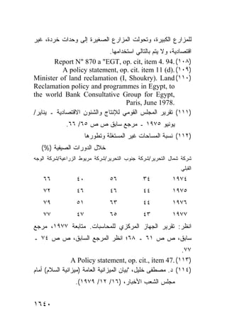 ‫ﻟﻠﻤﺯﺍﺭﻉ ﺍﻟﻜﺒﻴﺭﺓ، ﻭﺘﺤﻭﻟﺕ ﺍﻟﻤﺯﺍﺭﻉ ﺍﻟﺼﻐﻴﺭﺓ ﺇﻟﻰ ﻭﺤﺩﺍﺕ ﹸﺭﺩﺓ، ﻏﻴﺭ‬
        ‫ﺨ‬
                             ‫ﺍﻗﺘﺼﺎﺩﻴﺔ، ﻭﻻ ﻴﺘﻡ ﺒﺎﻟﺘﺎﻟﻲ ﺍﺴﺘﺨﺩﺍﻤﻬﺎ.‬
        ‫)٨٠١( .49 .4 ‪Report N" 870 a "EGT, op. cit, item‬‬
            ‫)٩٠١( .)‪A policy statement, op. cit. item 11 (d‬‬
‫)٠١١( ‪Minister of land reclamation (I, Shoukry). Land‬‬
‫‪Reclamation policy and programmes in Egypt, to‬‬
‫,‪the world Bank Consultative Group for Egypt‬‬
                                    ‫.8791 ‪Paris, June‬‬
‫)١١١( ﺘﻘﺭﻴﺭ ﺍﻟﻤﺠﻠﺱ ﺍﻟﻘﻭﻤﻲ ﻟﻺﻨﺘﺎﺝ ﻭﺍﻟﺸﺌﻭﻥ ﺍﻻﻗﺘﺼﺎﺩﻴﺔ ـ ﻴﻨﺎﻴﺭ/‬
             ‫ﻴﻭﻨﻴﻭ ٥٧٩١ ـ ﻤﺭﺠﻊ ﺴﺎﺒﻕ ﺹ ﺹ ٥٦/ ٦٦.‬
                      ‫)٢١١( ﻨﺴﺒﺔ ﺍﻟﻤﺴﺎﺤﺎﺕ ﻏﻴﺭ ﺍﻟﻤﺴﺘﻐﻠﺔ ﻭﺘﻁﻭﺭﻫﺎ‬
   ‫ﺨﻼل ﺍﻟﺩﻭﺭﺍﺕ ﺍﻟﺼﻴﻔﻴﺔ )%(‬
‫ﺸﺭﻜﺔ ﺸﻤﺎل ﺍﻟﺘﺤﺭﻴﺭ/ﺸﺭﻜﺔ ﺠﻨﻭﺏ ﺍﻟﺘﺤﺭﻴﺭ/ﺸﺭﻜﺔ ﻤﺭﻴﻭﻁ ﺍﻟﺯﺭﺍﻋﻴﺔ/ﺸﺭﻜﺔ ﺍﻟﻭﺠﻪ‬
                                                             ‫ﺍﻟﻘﺒﻠﻲ‬
    ‫٦٦‬           ‫٠٤‬            ‫٦٥‬            ‫٤٣‬           ‫٤٧٩١‬
    ‫٢٧‬           ‫٦٤‬            ‫٦٤‬            ‫٤٤‬           ‫٥٧٩١‬
    ‫٩٧‬           ‫١٥‬            ‫٣٦‬            ‫٤٤‬           ‫٦٧٩١‬
    ‫٧٧‬           ‫٧٤‬            ‫٥٦‬            ‫٣٤‬           ‫٧٧٩١‬
‫ﺍﻨﻅﺭ: ﺘﻘﺭﻴﺭ ﺍﻟﺠﻬﺎﺯ ﺍﻟﻤﺭﻜﺯﻱ ﻟﻠﻤﺤﺎﺴﺒﺎﺕ. ﻤﺘﺎﺒﻌﺔ ٧٧٩١، ﻤﺭﺠﻊ‬
‫ﺴﺎﺒﻕ، ﺹ ﺹ ١٦ ـ ٨٦؛ ﺍﻨﻅﺭ ﺍﻟﻤﺭﺠﻊ ﺍﻟﺴﺎﺒﻕ، ﺹ ﺹ ٤٧ ـ‬
                                                             ‫٧٧.‬
                ‫)٣١١( .74 ‪A Policy statement, op. cit., item‬‬
‫)٤١١( ﺩ. ﻤﺼﻁﻔﻰ ﺨﻠﻴل، "ﺒﻴﺎﻥ ﺍﻟﻤﻴﺯﺍﻨﻴﺔ ﺍﻟﻌﺎﻤﺔ )ﻤﻴﺯﺍﻨﻴﺔ ﺍﻟﺴﻼﻡ( ﺃﻤﺎﻡ‬
                 ‫ﻤﺠﻠﺱ ﺍﻟﺸﻌﺏ ﺍﻷﺨﺒﺎﺭ، )٦١/ ٢١/ ٩٧٩١(.‬


‫٠٤٦١‬
 