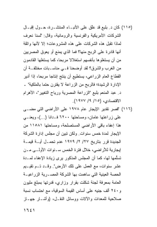 ‫)٥١١( ﻜﺎﻥ ﺩ. ﺒﻠﺒﻊ ﻗﺩ ﻋﱠﻕ ﻋﻠﻰ ﺍﻷﻨﺒـﺎﺀ ﺍﻟﻤﻨﺘﺸـﺭﺓ، ﺤـﻭل ﺇﻗﺒـﺎل‬
                                    ‫ﻠ‬
‫ﺍﻟﺸﺭﻜﺎﺕ ﺍﻷﻤﺭﻴﻜﻴﺔ ﻭﺍﻟﻔﺭﻨﺴﻴﺔ ﻭﺍﻟﺭﻭﻤﺎﻨﻴﺔ، ﻭﻗﺎل: "ﻟﺴﻨﺎ ﻨﻌﺭﻑ‬
‫ﻟﻤﺎﺫﺍ ﺘﻘﺒل ﻫﺫﻩ ﺍﻟﺸﺭﻜﺎﺕ ﻋﻠﻰ ﻫﺫﻩ ﺍﻟﻤﺸﺭﻭﻋﺎﺕ؛ ﺇﻻ ﻷﻨﻬﺎ ﻭﺍﺜﻘﺔ‬
‫ﺃﻨﻬﺎ ﻗﺎﺩﺭﺓ ﻋﻠﻰ ﺍﻟﺭﺒﺢ ﻤﻨﻬﺎ؟ ﻓﻤﺎ ﺍﻟﺫﻱ ﻴﻤﻨﻊ ﺃﻭ ﻴﻌﻭﻕ ﺍﻟﻤﺼﺭﻴﻴﻥ‬
‫ﻤﻥ ﺃﻥ ﻴﺴﺘﻐﻠﻭﻫﺎ ﺒﺄﻨﻔﺴﻬﻡ ﺍﺴﺘﻐﻼﻻ ﻤﺭﺒ ‪‬ﺎ، ﻜﻤﺎ ﻴﺴﺘﻐﻠﻬﺎ ﺍﻟﻘﺎﺩﻤﻭﻥ‬
                       ‫ﹰ ﺤ‬
‫ﻤﻥ ﺍﻟﻐﺭﺏ ﻭﺍﻟﺸﺭﻕ؟ ﻟﻘﺩ ﺃﻭﻀﺤﻨﺎ ﻓـﻲ ﻤﻨﺎﺴـﺒﺎﺕ ﻤﺨﺘﻠﻔـﺔ ﺃﻥ‬
‫ﺍﻟﻘﻁﺎﻉ ﺍﻟﻌﺎﻡ ﺍﻟﺯﺭﺍﻋﻲ، ﻴﺴﺘﻁﻴﻊ ﺃﻥ ﻴﻨﺘﺞ ﺇﻨﺘﺎ ‪‬ﺎ ﻤﺭﺒ ‪‬ﺎ، ﺇﺫﺍ ﺃﺩﻴﺭ‬
           ‫ﺤ‬      ‫ﺠ‬
‫ﺍﻹﺩﺍﺭﺓ ﺍﻟﺭﺸﻴﺩﺓ؛ ﻓﺎﻟﺭﺒﺢ ﻤﻥ ﺍﻟﺯﺭﺍﻋﺔ ﻻ ﻴﻘﺘﺭﻥ ﺤﺘ ‪‬ﺎ ﺒﺎﻟﻤﻠﻜﻴﺔ" ـ‬
             ‫ﻤ‬
‫ﺩ. ﻋﺒﺩ ﺍﻟﻤﻨﻌﻡ ﺒﻠﺒﻊ "ﺍﻟﺯﺭﺍﻋﺔ ﺍﻟﻤﺼﺭﻴﺔ ﻭﺭﻴﺎﺡ ﺍﻟﺘﻐﻴﻴﺭ"، ﺍﻷﻫﺭﺍﻡ‬
                              ‫ﺍﻻﻗﺘﺼﺎﺩﻱ، )٥١/ ٩/ ٧٧٩١(.‬
‫)٦١١( "ﻗﺼﺭ ﺘﻘﺩﻴﺭ ﺍﻹﻴﺠﺎﺭ ﻋﺎﻡ ٨٧٩١ ﻋﻠﻰ ﺍﻷﺭﺍﻀﻲ ﺍﻟﺘﻲ ﻤ ‪‬ـﻰ‬
  ‫ﻀ‬
‫ﻋﻠﻰ ﺯﺭﺍﻋﺘﻬﺎ ﻋﺎﻤﺎﻥ، ﻭﻤﺴﺎﺤﺘﻬﺎ ٠٠٢٦ ﻓـﺩﺍ ﹰﺎ )...(، ﻭﻴﻌﻨـﻲ‬
               ‫ﻨ‬
‫ﻫﺫﺍ ﺇﻋﻔﺎﺀ ﺒﺎﻗﻲ ﺍﻷﺭﺍﻀﻲ ﺍﻟﻤﺴﺘﺼﻠﺤﺔ، ﻭﻤﺴﺎﺤﺘﻬﺎ ١٨٥١١ ﻤﻥ‬
‫ﺍﻹﻴﺠﺎﺭ ﻟﻤﺩﺓ ﺨﻤﺱ ﺴﻨﻭﺍﺕ. ﻭﻟﻜﻥ ﺘﺒ ‪‬ﻥ ﺃﻥ ﻤﺠﻠﺱ ﺇﺩﺍﺭﺓ ﺍﻟﺸﺭﻜﺔ‬
                      ‫ﻴ‬
‫ﺍﻟﺠﺩﻴﺩﺓ ﻗﺭﺭ ﺒﺘﺎﺭﻴﺦ ٧٢/ ٢/ ٩٧٩١ ﻋﺩﻡ ﺘﺤﻤـل ﺃ ‪‬ـﺔ ﻗﻴﻤـﺔ‬
        ‫ﻴ‬
‫ﺇﻴﺠﺎﺭﻴﺔ ﻟﻸﺭﺍﻀﻲ، ﺨﻼل ﻓﺘﺭﺓ ﺍﻟﺨﻤﺱ ﺴـﻨﻭﺍﺕ ﺍﻷﻭﻟـﻰ ﻤـﻥ‬
‫ﺘﺴﱡﻤﻬﺎ ﻟﻬﺎ، ﻜﻤﺎ ﺃﻥ ﺍﻟﻤﺠﻠﺱ ﺍﻟﻤﺫﻜﻭﺭ ﻴﺭﻯ ﺯﻴﺎﺩﺓ ﺍﻹﻋﻔﺎﺀ ﻟﻤـﺩﺓ‬
                                                     ‫ﻠ‬
‫ﻋﺸﺭ ﺴﻨﻭﺍﺕ، ﻤﻊ ﺍﻟﻌﻤل ﻋﻠﻰ ﺘﻠﻙ ﺍﻷﺭﺽ". ﻭﻗـﺩ ﺘـﻡ ﺘﻘﻴـﻴﻡ‬
‫ﺍﻟﺤﺼﺔ ﺍﻟﻌﻴﻨﻴﺔ ﺍﻟﺘﻲ ﺴﺎﻫﻤﺕ ﺒﻬﺎ ﺍﻟﺸﺭﻜﺔ ﺍﻟﻤﺼـﺭﻴﺔ ﺍﻟﺯﺭﺍﻋﻴـﺔ‬
‫ﺍﻟﻌﺎﻤﺔ ﺒﻤﻌﺭﻓﺔ ﻟﺠﻨﺔ ﺸﻜﻠﺕ ﺒﻘﺭﺍﺭ ﻭﺯﺍﺭﻱ، ﻗﺩﺭﺘﻬﺎ ﺒﻤﺒﻠﻎ ﻤﻠﻴﻭﻥ‬
‫ﻭ٠٤٢ ﺃﻟﻑ ﺠﻨﻴﻪ ﻋﻠﻰ ﺃﺴﺎﺱ ﺍﻟﻘﻴﻤﺔ ﺍﻟﺴﻭﻗﻴﺔ، ﻤﻊ ﺍﺤﺘﺴﺎﺏ ﻨﺴﺒﺔ‬
‫ﺼﻼﺤﻴﺔ ﻟﻠﻤﻌﺩﺍﺕ ﻭﺍﻵﻻﺕ ﻭﻭﺴﺎﺌل ﺍﻟﻨﻘـل، )ﻭﺃﺸـﺎﺭ ﺠﻬـﺎﺯ‬

‫١٤٦١‬
 