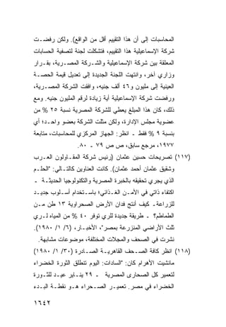 ‫ﺍﻟﻤﺤﺎﺴﺒﺎﺕ ﺇﻟﻰ ﺃﻥ ﻫﺫﺍ ﺍﻟﺘﻘﻴﻴﻡ ﺃﻗل ﻤﻥ ﺍﻟﻭﺍﻗﻊ(. ﻭﻟﻜﻥ ﺭﻓﻀـﺕ‬
‫ﺸﺭﻜﺔ ﺍﻹﺴﻤﺎﻋﻴﻠﻴﺔ ﻫﺫﺍ ﺍﻟﺘﻘﻴﻴﻡ، ﻓﺘﺸﻜﻠﺕ ﻟﺠﻨﺔ ﻟﺘﺼﻔﻴﺔ ﺍﻟﺤﺴﺎﺒﺎﺕ‬
‫ﺍﻟﻤﻌﻠﻘﺔ ﺒﻴﻥ ﺸﺭﻜﺔ ﺍﻹﺴﻤﺎﻋﻴﻠﻴﺔ ﻭﺍﻟﺸـﺭﻜﺔ ﺍﻟﻤﺼـﺭﻴﺔ، ﺒﻘـﺭﺍﺭ‬
‫ﻭﺯﺍﺭﻱ ﺁﺨﺭ، ﻭﺍﻨﺘﻬﺕ ﺍﻟﻠﺠﻨﺔ ﺍﻟﺠﺩﻴﺩﺓ ﺇﻟﻰ ﺘﻌﺩﻴل ﻗﻴﻤﺔ ﺍﻟﺤﺼـﺔ‬
‫ﺍﻟﻌﻴﻨﻴﺔ ﺇﻟﻰ ﻤﻠﻴﻭﻥ ﻭ٦٤ ﺃﻟﻑ ﺠﻨﻴﻪ، ﻭﺍﻓﻘﺕ ﺍﻟﺸﺭﻜﺔ ﺍﻟﻤﺼـﺭﻴﺔ،‬
‫ﻭﺭﻓﻀﺕ ﺸﺭﻜﺔ ﺍﻹﺴﻤﺎﻋﻴﻠﻴﺔ ﺃ ‪‬ﺔ ﺯﻴﺎﺩﺓ ﻟﺭﻗﻡ ﺍﻟﻤﻠﻴﻭﻥ ﺠﻨﻴﻪ. ﻭﻤﻊ‬
                              ‫ﻴ‬
‫ﺫﻟﻙ، ﻜﺎﻥ ﻫﺫﺍ ﺍﻟﻤﺒﻠﻎ ﻴﻌﻁﻲ ﻟﻠﺸﺭﻜﺔ ﺍﻟﻤﺼﺭﻴﺔ ﻨﺴﺒﺔ ٥٢ % ﻤﻥ‬
‫ﻋﻀﻭﻴﺔ ﻤﺠﻠﺱ ﺍﻹﺩﺍﺭﺓ، ﻭﻟﻜﻥ ﻤﺜﻠﺕ ﺍﻟﺸﺭﻜﺔ ﺒﻌﻀﻭ ﻭﺍﺤـﺩ؛ ﺃﻱ‬
‫ﺒﻨﺴﺒﺔ ٩ % ﻓﻘﻁ ـ ﺍﻨﻅﺭ: ﺍﻟﺠﻬﺎﺯ ﺍﻟﻤﺭﻜﺯﻱ ﻟﻠﻤﺤﺎﺴﺒﺎﺕ، ﻤﺘﺎﺒﻌﺔ‬
                 ‫٧٧٩١، ﻤﺭﺠﻊ ﺴﺎﺒﻕ، ﺹ ﺹ ٩٧ ـ ٠٨.‬
‫)٧١١( ﺘﺼﺭﻴﺤﺎﺕ ﺤﺴﻴﻥ ﻋﺜﻤﺎﻥ )ﺭﺌﻴﺱ ﺸﺭﻜﺔ ﺍﻟﻤﻘـﺎﻭﻟﻭﻥ ﺍﻟﻌـﺭﺏ‬
‫ﻭﺸﻘﻴﻕ ﻋﺜﻤﺎﻥ ﺃﺤﻤﺩ ﻋﺜﻤﺎﻥ(. ﻜﺎﻨﺕ ﺍﻟﻌﻨﺎﻭﻴﻥ ﻜﺎﻟﺘـﺎﻟﻲ: "ﺍﻟﺤﻠـﻡ‬
‫ﺍﻟﺫﻱ ﻴﺠﺭﻱ ﺘﺤﻘﻴﻘﻪ ﺒﺎﻟﺨﺒﺭﺓ ﺍﻟﻤﺼﺭﻴﺔ ﻭﺍﻟﺘﻜﻨﻭﻟﻭﺠﻴﺎ ﺍﻟﺤﺩﻴﺜـﺔ ـ‬
‫ﺍﻜﺘﻔﺎﺀ ﺫﺍﺘﻲ ﻓﻲ ﺍﻷﻤـﻥ ﺍﻟﻐـﺫﺍﺌﻲ؛ ﺒﺎﺴـﺘﺨﺩﺍﻡ ﺃﺴـﻠﻭﺏ ﺠﺩﻴـﺩ‬
‫ﻟﻠﺯﺭﺍﻋﺔـ ﻜﻴﻑ ﺃﻨﺘﺞ ﻓﺩﺍﻥ ﺍﻷﺭﺽ ﺍﻟﺼﺤﺭﺍﻭﻴﺔ ٣١ ﻁﻥ ﻤـﻥ‬
‫ﺍﻟﻁﻤﺎﻁﻡ؟ ـ ﻁﺭﻴﻘﺔ ﺠﺩﻴﺩﺓ ﻟﻠﺭﻱ ﺘﻭﻓﺭ ٠٤ % ﻤﻥ ﺍﻟﻤﻴﺎﻩ ﻟـﺭﻱ‬
‫ﺜﻠﺙ ﺍﻷﺭﺍﻀﻲ ﺍﻟﻤﻨﺯﺭﻋﺔ ﺒﻤﺼﺭ"، ﺍﻷﺨﺒـﺎﺭ، )٦/ ١/ ٠٨٩١(.‬
 ‫ﹸﺸﺭﺕ ﻓﻲ ﺍﻟﺼﺤﻑ ﻭﺍﻟﻤﺠﻼﺕ ﺍﻟﻤﺨﺘﻠﻔﺔ، ﻤﻭﻀﻭﻋﺎﺕ ﻤﺸﺎﺒﻬﺔ.‬
         ‫ﹲ‬                                     ‫ﻨ‬
‫)٨١١( ﺍﻨﻅﺭ ﻜﺎﻓﺔ ﺍﻟﺼـﺤﻑ ﺍﻟﻘﺎﻫﺭﻴـﺔ ﺍﻟﺼـﺎﺩﺭﺓ )٠٣/ ١/ ٠٨٩١(‬
‫ﻤﺎﻨﺸﻴﺕ ﺍﻷﻫﺭﺍﻡ ﻜﺎﻥ: "ﺍﻟﺴﺎﺩﺍﺕ: ﺍﻟﻴﻭﻡ ﺘﻨﻁﻠﻕ ﺍﻟﺜﻭﺭﺓ ﺍﻟﺨﻀﺭﺍﺀ‬
‫ﻟﺘﻌﻤﻴﺭ ﻜل ﺍﻟﺼﺤﺎ ‪‬ﻯ ﺍﻟﻤﺼﺭﻴﺔ ـ ٩٢ ﻴﻨـﺎﻴﺭ ﻋﻴـﺩ ﻟﻠﺜـﻭﺭﺓ‬
                                  ‫ﺭ‬
‫ﺍﻟﺨﻀﺭﺍﺀ ﻓﻲ ﻤﺼﺭ. ﺘﻌﻤﻴـﺭ ﺍﻟﺼـﺤﺭﺍﺀ ﻫـﻭ ﻨﻘﻁـﺔ ﺍﻟﺒـﺩﺀ‬

‫٢٤٦١‬
 