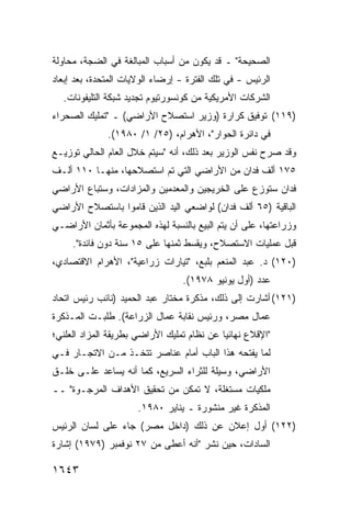 ‫ﺍﻟﺼﺤﻴﺤﺔ" ـ ﻗﺩ ﻴﻜﻭﻥ ﻤﻥ ﺃﺴﺒﺎﺏ ﺍﻟﻤﺒﺎﻟﻐﺔ ﻓﻲ ﺍﻟﻀﺠﺔ، ﻤﺤﺎﻭﻟﺔ‬
‫ﹸ‬
‫ﺍﻟﺭﺌﻴﺱ - ﻓﻲ ﺘﻠﻙ ﺍﻟﻔﺘﺭﺓ - ﺇﺭﻀﺎﺀ ﺍﻟﻭﻻﻴﺎﺕ ﺍﻟﻤﺘﺤﺩﺓ، ﺒﻌﺩ ﺇﺒﻌﺎﺩ‬
  ‫ﺍﻟﺸﺭﻜﺎﺕ ﺍﻷﻤﺭﻴﻜﻴﺔ ﻤﻥ ﻜﻭﻨﺴﻭﺭﺘﻴﻭﻡ ﺘﺠﺩﻴﺩ ﺸﺒﻜﺔ ﺍﻟﺘﻠﻴﻔﻭﻨﺎﺕ.‬
‫)٩١١( ﺘﻭﻓﻴﻕ ﻜﺭﺍﺭﺓ )ﻭﺯﻴﺭ ﺍﺴﺘﺼﻼﺡ ﺍﻷﺭﺍﻀﻲ( ـ "ﺘﻤﻠﻴﻙ ﺍﻟﺼﺤﺭﺍﺀ‬
              ‫ﻓﻲ ﺩﺍﺌﺭﺓ ﺍﻟﺤﻭﺍﺭ"، ﺍﻷﻫﺭﺍﻡ، )٥٢/ ١/ ٠٨٩١(.‬
‫ﻭﻗﺩ ﺼﺭﺡ ﻨﻔﺱ ﺍﻟﻭﺯﻴﺭ ﺒﻌﺩ ﺫﻟﻙ، ﺃﻨﻪ "ﺴﻴﺘﻡ ﺨﻼل ﺍﻟﻌﺎﻡ ﺍﻟﺤﺎﻟﻲ ﺘﻭﺯﻴـﻊ‬
‫٥٧١ ﺃﻟﻑ ﻓﺩﺍﻥ ﻤﻥ ﺍﻷﺭﺍﻀﻲ ﺍﻟﺘﻲ ﺘﻡ ﺍﺴﺘﺼﻼﺤﻬﺎ، ﻤﻨﻬـﺎ ٠١١ ﺃﻟـﻑ‬
‫ﻓﺩﺍﻥ ﺴ ﹸﻭ ‪‬ﻉ ﻋﻠﻰ ﺍﻟﺨﺭﻴﺠﻴﻥ ﻭﺍﻟ ‪‬ﻌ ‪‬ﻤﻴﻥ ﻭﺍﻟﻤﺯﺍﺩﺍﺕ، ﻭﺴ ﹸﺒﺎﻉ ﺍﻷﺭﺍﻀﻲ‬
          ‫ﺘ‬                  ‫ﻤﺩ‬                     ‫ﺘ ﺯ‬
‫ﺍﻟﺒﺎﻗﻴﺔ )٥٦ ﺃﻟﻑ ﻓﺩﺍﻥ( ﻟﻭﺍﻀﻌﻲ ﺍﻟﻴﺩ ﺍﻟﺫﻴﻥ ﻗﺎﻤﻭﺍ ﺒﺎﺴﺘﺼﻼﺡ ﺍﻷﺭﺍﻀﻲ‬
‫ﻭﺯﺭﺍﻋﺘﻬﺎ، ﻋﻠﻰ ﺃﻥ ﻴﺘﻡ ﺍﻟﺒﻴﻊ ﺒﺎﻟﻨﺴﺒﺔ ﻟﻬﺫﻩ ﺍﻟﻤﺠﻤﻭﻋﺔ ﺒﺄﺜﻤﺎﻥ ﺍﻷﺭﺍﻀـﻲ‬
     ‫ﻗﺒل ﻋﻤﻠﻴﺎﺕ ﺍﻻﺴﺘﺼﻼﺡ، ﻭﻴﻘﺴﻁ ﺜﻤﻨﻬﺎ ﻋﻠﻰ ٥١ ﺴﻨﺔ ﺩﻭﻥ ﻓﺎﺌﺩﺓ".‬
‫)٠٢١( ﺩ. ﻋﺒﺩ ﺍﻟﻤﻨﻌﻡ ﺒﻠﺒﻊ، "ﺘﻴﺎﺭﺍﺕ ﺯﺭﺍﻋﻴﺔ"، ﺍﻷﻫﺭﺍﻡ ﺍﻻﻗﺘﺼﺎﺩﻱ،‬
                                  ‫ﻋﺩﺩ )ﺃﻭل ﻴﻭﻨﻴﻭ ٨٧٩١(.‬
‫)١٢١( ﺃﺸﺎﺭﺕ ﺇﻟﻰ ﺫﻟﻙ، ﻤﺫﻜﺭﺓ ﻤﺨﺘﺎﺭ ﻋﺒﺩ ﺍﻟﺤﻤﻴﺩ )ﻨﺎﺌﺏ ﺭﺌﻴﺱ ﺍﺘﺤﺎﺩ‬
                                  ‫ﹸ‬
‫ﻋﻤﺎل ﻤﺼﺭ، ﻭﺭﺌﻴﺱ ﻨﻘﺎﺒﺔ ﻋﻤﺎل ﺍﻟﺯﺭﺍﻋﺔ(. ﻁﻠﺒـﺕ ﺍﻟﻤـﺫﻜﺭﺓ‬
‫"ﺍﻹﻗﻼﻉ ﻨﻬﺎﺌ ‪‬ﺎ ﻋﻥ ﻨﻅﺎﻡ ﺘﻤﻠﻴﻙ ﺍﻷﺭﺍﻀﻲ ﺒﻁﺭﻴﻘﺔ ﺍﻟﻤﺯﺍﺩ ﺍﻟﻌﻠﻨﻲ؛‬
                                            ‫ﻴ‬
‫ﻟﻤﺎ ﻴﻔﺘﺤﻪ ﻫﺫﺍ ﺍﻟﺒﺎﺏ ﺃﻤﺎﻡ ﻋﻨﺎﺼﺭ ﺘﺘﺨـﺫ ﻤـﻥ ﺍﻻﺘﺠـﺎﺭ ﻓـﻲ‬
                      ‫‪‬‬
‫ﺍﻷﺭﺍﻀﻲ، ﻭﺴﻴﻠﺔ ﻟﻠﺜﺭﺍﺀ ﺍﻟﺴﺭﻴﻊ، ﻜﻤﺎ ﺃﻨﻪ ﻴﺴﺎﻋﺩ ﻋﻠـﻰ ﺨﻠـﻕ‬
                                       ‫ﹰ‬
‫ﻤﻠﻜﻴﺎﺕ ﻤﺴﺘﻐﻠﺔ، ﻻ ﺘﻤﻜﻥ ﻤﻥ ﺘﺤﻘﻴﻕ ﺍﻷﻫﺩﺍﻑ ﺍﻟﻤﺭﺠـﻭﺓ" ــ‬
                      ‫ﺍﻟﻤﺫﻜﺭﺓ ﻏﻴﺭ ﻤﻨﺸﻭﺭﺓ ـ ﻴﻨﺎﻴﺭ ٠٨٩١.‬
‫)٢٢١( ﺃﻭل ﺇﻋﻼﻥ ﻋﻥ ﺫﻟﻙ )ﺩﺍﺨل ﻤﺼﺭ( ﺠﺎﺀ ﻋﻠﻰ ﻟﺴﺎﻥ ﺍﻟﺭﺌﻴﺱ‬
‫ﺍﻟﺴﺎﺩﺍﺕ، ﺤﻴﻥ ﻨﺸﺭ "ﺃﻨﻪ ﺃﻋﻁﻰ ﻤﻥ ٧٢ ﻨﻭﻓﻤﺒﺭ )٩٧٩١( ﺇﺸﺎﺭﺓ‬

‫٣٤٦١‬
 