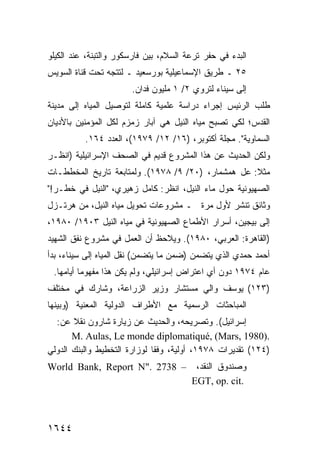 ‫ﺍﻟﺒﺩﺀ ﻓﻲ ﺤﻔﺭ ﺘﺭﻋﺔ ﺍﻟﺴﻼﻡ، ﺒﻴﻥ ﻓﺎﺭﺴﻜﻭﺭ ﻭﺍﻟﺘﺒﻨﺔ، ﻋﻨﺩ ﺍﻟﻜﻴﻠﻭ‬
‫٥٢ ـ ﻁﺭﻴﻕ ﺍﻹﺴﻤﺎﻋﻴﻠﻴﺔ ﺒﻭﺭﺴﻌﻴﺩ ـ ﻟﺘﺘﺠﻪ ﺘﺤﺕ ﻗﻨﺎﺓ ﺍﻟﺴﻭﻴﺱ‬
                       ‫ﺇﻟﻰ ﺴﻴﻨﺎﺀ ﻟﺘﺭﻭﻱ ٢/ ١ ﻤﻠﻴﻭﻥ ﻓﺩﺍﻥ.‬
‫ﻁﻠﺏ ﺍﻟﺭﺌﻴﺱ ﺇﺠﺭﺍﺀ ﺩﺭﺍﺴﺔ ﻋﻠﻤﻴﺔ ﻜﺎﻤﻠﺔ ﻟﺘﻭﺼﻴل ﺍﻟﻤﻴﺎﻩ ﺇﻟﻰ ﻤﺩﻴﻨﺔ‬
‫ﺍﻟﻘﺩﺱ؛ ﻟﻜﻲ ﺘﺼﺒﺢ ﻤﻴﺎﻩ ﺍﻟﻨﻴل ﻫﻲ ﺁﺒﺎﺭ ﺯﻤﺯﻡ ﻟﻜل ﺍﻟﻤﺅﻤﻨﻴﻥ ﺒﺎﻷﺩﻴﺎﻥ‬
          ‫ﺍﻟﺴﻤﺎﻭﻴﺔ". ﻤﺠﻠﺔ ﺃﻜﺘﻭﺒﺭ، )٦١/ ٢١/ ٩٧٩١(، ﺍﻟﻌﺩﺩ ٤٦١.‬
‫ﻭﻟﻜﻥ ﺍﻟﺤﺩﻴﺙ ﻋﻥ ﻫﺫﺍ ﺍﻟﻤﺸﺭﻭﻉ ﻗﺩﻴﻡ ﻓﻲ ﺍﻟﺼﺤﻑ ﺍﻹﺴﺭﺍﺌﻴﻠﻴﺔ )ﺍﻨﻅـﺭ‬
‫ﻤﺜﻼ: ﻋل ﻫﻤﺸﻤﺎﺭ، )٠٢/ ٩/ ٨٧٩١(. ﻭﻟﻤﺘﺎﺒﻌﺔ ﺘﺎﺭﻴﺦ ﺍﻟﻤﺨﻁﻁـﺎﺕ‬
                                                    ‫ﹰ‬
‫ﺍﻟﺼﻬﻴﻭﻨﻴﺔ ﺤﻭل ﻤﺎﺀ ﺍﻟﻨﻴل، ﺍﻨﻅﺭ: ﻜﺎﻤل ﺯﻫﻴﺭﻱ، "ﺍﻟﻨﻴل ﻓﻲ ﺨﻁـﺭ!"‬
‫ﻭﺜﺎﺌﻕ ﺘﻨﺸﺭ ﻷﻭل ﻤﺭﺓ ـ ﻤﺸﺭﻭﻋﺎﺕ ﺘﺤﻭﻴل ﻤﻴﺎﻩ ﺍﻟﻨﻴل، ﻤﻥ ﻫﺭﺘـﺯل‬
‫ﺇﻟﻰ ﺒﻴﺠﻴﻥ، ﺃﺴﺭﺍﺭ ﺍﻷﻁﻤﺎﻉ ﺍﻟﺼﻬﻴﻭﻨﻴﺔ ﻓﻲ ﻤﻴﺎﻩ ﺍﻟﻨﻴل ٣٠٩١/ ٠٨٩١،‬
‫)ﺍﻟﻘﺎﻫﺭﺓ: ﺍﻟﻌﺭﺒﻲ، ٠٨٩١(. ﻭﻴﻼﺤﻅ ﺃﻥ ﺍﻟﻌﻤل ﻓﻲ ﻤﺸﺭﻭﻉ ﻨﻔﻕ ﺍﻟﺸﻬﻴﺩ‬
‫ﺃﺤﻤﺩ ﺤﻤﺩﻱ ﺍﻟﺫﻱ ﻴﺘﻀﻤﻥ )ﻀﻤﻥ ﻤﺎ ﻴﺘﻀﻤﻥ( ﻨﻘل ﺍﻟﻤﻴﺎﻩ ﺇﻟﻰ ﺴﻴﻨﺎﺀ، ﺒﺩﺃ‬
 ‫ﻋﺎﻡ ٤٧٩١ ﺩﻭﻥ ﺃﻱ ﺍﻋﺘﺭﺍﺽ ﺇﺴﺭﺍﺌﻴﻠﻲ، ﻭﻟﻡ ﻴﻜﻥ ﻫﺫﺍ ﻤﻔﻬﻭ ‪‬ﺎ ﺃﻴﺎﻤﻬﺎ.‬
          ‫ﻤ‬
‫)٣٢١( ﻴﻭﺴﻑ ﻭﺍﻟﻲ ﻤﺴﺘﺸﺎﺭ ﻭﺯﻴﺭ ﺍﻟﺯﺭﺍﻋﺔ، ﻭﺸﺎﺭﻙ ﻓﻲ ﻤﺨﺘﻠﻑ‬
‫ﺍﻟﻤﺒﺎﺤﺜﺎﺕ ﺍﻟﺭﺴﻤﻴﺔ ﻤﻊ ﺍﻷﻁﺭﺍﻑ ﺍﻟﺩﻭﻟﻴﺔ ﺍﻟﻤﻌﻨﻴﺔ )ﻭﺒﻴﻨﻬﺎ‬
  ‫ﺇﺴﺭﺍﺌﻴل(. ﻭﺘﺼﺭﻴﺤﻪ، ﻭﺍﻟﺤﺩﻴﺙ ﻋﻥ ﺯﻴﺎﺭﺓ ﺸﺎﺭﻭﻥ ﻨﻘﻼ ﻋﻥ:‬
       ‫ﹰ‬
       ‫.)0891 ,‪M. Aulas, Le monde diplomatiqué, (Mars‬‬
‫)٤٢١( ﺘﻘﺩﻴﺭﺍﺕ ٨٧٩١، ﺃﻭﻟﻴﺔ، ﻭﻓ ﹰﺎ ﻟﻭﺯﺍﺭﺓ ﺍﻟﺘﺨﻁﻴﻁ ﻭﺍﻟﺒﻨﻙ ﺍﻟﺩﻭﻟﻲ‬
                              ‫ﻘ‬
‫ﻭﺼﻨﺩﻭﻕ ﺍﻟﻨﻘﺩ، – 8372 ."‪World Bank, Report N‬‬
                              ‫.‪EGT, op. cit‬‬



‫٤٤٦١‬
 