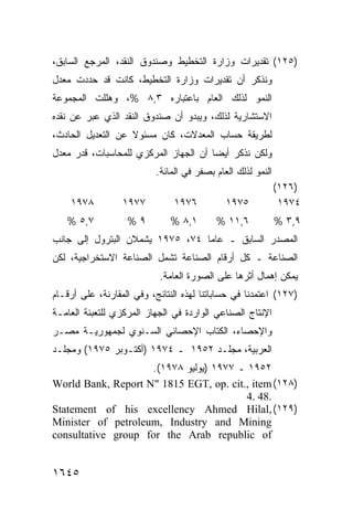 ‫)٥٢١( ﺘﻘﺩﻴﺭﺍﺕ ﻭﺯﺍﺭﺓ ﺍﻟﺘﺨﻁﻴﻁ ﻭﺼﻨﺩﻭﻕ ﺍﻟﻨﻘﺩ، ﺍﻟﻤﺭﺠﻊ ﺍﻟﺴﺎﺒﻕ،‬
‫ﻭﻨﺫﻜﺭ ﺃﻥ ﺘﻘﺩﻴﺭﺍﺕ ﻭﺯﺍﺭﺓ ﺍﻟﺘﺨﻁﻴﻁ، ﻜﺎﻨﺕ ﻗﺩ ﺤﺩﺩﺕ ﻤﻌﺩل‬
‫ﺍﻟﻨﻤﻭ ﻟﺫﻟﻙ ﺍﻟﻌﺎﻡ ﺒﺎﻋﺘﺒﺎﺭﻩ ٣,٨ %، ﻭﻫﻠﻠﺕ ﺍﻟﻤﺠﻤﻭﻋﺔ‬
‫ﺍﻻﺴﺘﺸﺎﺭﻴﺔ ﻟﺫﻟﻙ، ﻭﻴﺒﺩﻭ ﺃﻥ ﺼﻨﺩﻭﻕ ﺍﻟﻨﻘﺩ ﺍﻟﺫﻱ ﻋﺒﺭ ﻋﻥ ﻨﻘﺩﻩ‬
‫ﻟﻁﺭﻴﻘﺔ ﺤﺴﺎﺏ ﺍﻟﻤﻌﺩﻻﺕ، ﻜﺎﻥ ﻤﺴﺌﻭﻻ ﻋﻥ ﺍﻟﺘﻌﺩﻴل ﺍﻟﺤﺎﺩﺙ،‬
                   ‫ﹰ‬
‫ﻭﻟﻜﻥ ﻨﺫﻜﺭ ﺃﻴ ‪‬ﺎ ﺃﻥ ﺍﻟﺠﻬﺎﺯ ﺍﻟﻤﺭﻜﺯﻱ ﻟﻠﻤﺤﺎﺴﺒﺎﺕ، ﻗﺩﺭ ﻤﻌﺩل‬
                                       ‫ﻀ‬
                           ‫ﺍﻟﻨﻤﻭ ﻟﺫﻟﻙ ﺍﻟﻌﺎﻡ ﺒﺼﻔﺭ ﻓﻲ ﺍﻟﻤﺎﺌﺔ.‬
                                                              ‫)٦٢١(‬
    ‫٨٧٩١‬          ‫٧٧٩١‬          ‫٦٧٩١‬          ‫٥٧٩١‬             ‫٤٧٩١‬
   ‫٧,٥ %‬           ‫٩%‬          ‫١,٨ %‬       ‫٦,١١ %‬             ‫٩,٣ %‬
‫ﺍﻟﻤﺼﺩﺭ ﺍﻟﺴﺎﺒﻕ ـ ﻋﺎﻤﺎ ٤٧، ٥٧٩١ ﻴﺸﻤﻼﻥ ﺍﻟﺒﺘﺭﻭل ﺇﻟﻰ ﺠﺎﻨﺏ‬
‫ﺍﻟﺼﻨﺎﻋﺔ ـ ﻜل ﺃﺭﻗﺎﻡ ﺍﻟﺼﻨﺎﻋﺔ ﺘﺸﻤل ﺍﻟﺼﻨﺎﻋﺔ ﺍﻻﺴﺘﺨﺭﺍﺠﻴﺔ، ﻟﻜﻥ‬
                            ‫ﻴﻤﻜﻥ ﺇﻫﻤﺎل ﺃﺜﺭﻫﺎ ﻋﻠﻰ ﺍﻟﺼﻭﺭﺓ ﺍﻟﻌﺎﻤﺔ.‬
‫)٧٢١( ﺍﻋﺘﻤﺩﻨﺎ ﻓﻲ ﺤﺴﺎﺒﺎﺘﻨﺎ ﻟﻬﺫﻩ ﺍﻟﻨﺘﺎﺌﺞ، ﻭﻓﻲ ﺍﻟﻤﻘﺎﺭﻨﺔ، ﻋﻠﻰ ﺃﺭﻗـﺎﻡ‬
‫ﺍﻹﻨﺘﺎﺝ ﺍﻟﺼﻨﺎﻋﻲ ﺍﻟﻭﺍﺭﺩﺓ ﻓﻲ ﺍﻟﺠﻬﺎﺯ ﺍﻟﻤﺭﻜﺯﻱ ﻟﻠﺘﻌﺒﺌﺔ ﺍﻟﻌﺎﻤـﺔ‬
‫ﻭﺍﻹﺤﺼﺎﺀ، ﺍﻟﻜﺘﺎﺏ ﺍﻹﺤﺼﺎﺌﻲ ﺍﻟﺴـﻨﻭﻱ ﻟﺠﻤﻬﻭﺭﻴـﺔ ﻤﺼـﺭ‬
‫ﺍﻟﻌﺭﺒﻴﺔ، ﻤﺠﻠـﺩ ٢٥٩١ ـ ٤٧٩١ )ﺃﻜﺘـﻭﺒﺭ ٥٧٩١( ﻭﻤﺠﻠـﺩ‬
                    ‫٢٥٩١ ـ ٧٧٩١ )ﻴﻭﻟﻴﻭ ٨٧٩١(.‬
‫)٨٢١( ‪World Bank, Report N" 1815 EGT, op. cit., item‬‬
                                         ‫.84 .4‬
‫)٩٢١( ,‪Statement of his excellency Ahmed Hilal‬‬
‫‪Minister of petroleum, Industry and Mining‬‬
‫‪consultative group for the Arab republic of‬‬


‫٥٤٦١‬
 