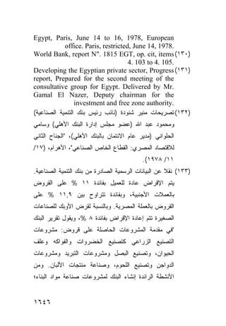 ‫‪Egypt, Paris, June 14 to 16, 1978, European‬‬
            ‫.8791 ,41 ‪office. Paris, restricted, June‬‬
‫)٠٣١( ‪World Bank, report N". 1815 EGT, op. cit, items‬‬
                                     ‫.501 .4 ‪4. 103 to‬‬
‫)١٣١( ‪Developing the Egyptian private sector, Progress‬‬
‫‪report, Prepared for the second meeting of the‬‬
‫.‪consultative group for Egypt. Delivered by Mr‬‬
‫‪Gamal El Nazer, Deputy chairman for the‬‬
                 ‫.‪investment and free zone authority‬‬
‫)٢٣١( ﺘﺼﺭﻴﺤﺎﺕ ﻤﻨﻴﺭ ﺸﻨﻭﺩﺓ )ﻨﺎﺌﺏ ﺭﺌﻴﺱ ﺒﻨﻙ ﺍﻟﺘﻨﻤﻴﺔ ﺍﻟﺼﻨﺎﻋﻴﺔ(‬
‫ﻭﻤﺤﻤﻭﺩ ﻋﺒﺩ ﺍﷲ )ﻋﻀﻭ ﻤﺠﻠﺱ ﺇﺩﺍﺭﺓ ﺍﻟﺒﻨﻙ ﺍﻷﻫﻠﻲ( ﻭﺴﺎﻤﻲ‬
‫ﺍﻟﺤﻠﻭﺍﻨﻲ )ﻤﺩﻴﺭ ﻋﺎﻡ ﺍﻻﺌﺘﻤﺎﻥ ﺒﺎﻟﺒﻨﻙ ﺍﻷﻫﻠﻲ(، "ﺍﻟﺠﻨﺎﺡ ﺍﻟﺜﺎﻨﻲ‬
‫ﻟﻼﻗﺘﺼﺎﺩ ﺍﻟﻤﺼﺭﻱ: ﺍﻟﻘﻁﺎﻉ ﺍﻟﺨﺎﺹ ﺍﻟﺼﻨﺎﻋﻲ"، ﺍﻷﻫﺭﺍﻡ، )٧١/‬
                                           ‫١١/ ٨٧٩١(.‬
‫)٣٣١( ﻨﻘﻼ ﻋﻥ ﺍﻟﺒﻴﺎﻨﺎﺕ ﺍﻟﺭﺴﻤﻴﺔ ﺍﻟﺼﺎﺩﺭﺓ ﻤﻥ ﺒﻨﻙ ﺍﻟﺘﻨﻤﻴﺔ ﺍﻟﺼﻨﺎﻋﻴﺔ.‬
                                                     ‫ﹰ‬
‫ﻴﺘﻡ ﺍﻹﻗﺭﺍﺽ ﻋﺎﺩﺓ ﻟﻠﻌﻤﻴل ﺒﻔﺎﺌﺩﺓ ١١ % ﻋﻠﻰ ﺍﻟﻘﺭﻭﺽ‬
‫ﺒﺎﻟﻌﻤﻼﺕ ﺍﻷﺠﻨﺒﻴﺔ، ﻭﺒﻔﺎﺌﺩﺓ ﺘﺘﺭﺍﻭﺡ ﺒﻴﻥ ٩,١١ % ﻋﻠﻰ‬
‫ﺍﻟﻘﺭﻭﺽ ﺒﺎﻟﻌﻤﻠﺔ ﺍﻟﻤﺼﺭﻴﺔ. ﻭﺒﺎﻟﻨﺴﺒﺔ ﻟﻘﺭﺽ ﺍﻷﻭﺒﻙ ﻟﻠﺼﻨﺎﻋﺎﺕ‬
‫ﺍﻟﺼﻐﻴﺭﺓ ﺘﺘﻡ ﺇﻋﺎﺩﺓ ﺍﻹﻗﺭﺍﺽ ﺒﻔﺎﺌﺩﺓ ٨ %، ﻭﻴﻘﻭل ﺘﻘﺭﻴﺭ ﺍﻟﺒﻨﻙ‬
‫"ﻓﻲ ﻤﻘﺩﻤﺔ ﺍﻟﻤﺸﺭﻭﻋﺎﺕ ﺍﻟﺤﺎﺼﻠﺔ ﻋﻠﻰ ﻗﺭﻭﺽ: ﻤﺸﺭﻭﻋﺎﺕ‬
‫ﺍﻟﺘﺼﻨﻴﻊ ﺍﻟﺯﺭﺍﻋﻲ ﻜﺘﺼﻨﻴﻊ ﺍﻟﺨﻀﺭﻭﺍﺕ ﻭﺍﻟﻔﻭﺍﻜﻪ ﻭﻋﻠﻑ‬
‫ﺍﻟﺤﻴﻭﺍﻥ، ﻭﺘﺼﻨﻴﻊ ﺍﻟﺒﺼل ﻭﻤﺸﺭﻭﻋﺎﺕ ﺍﻟﺘﺒﺭﻴﺩ ﻭﻤﺸﺭﻭﻋﺎﺕ‬
‫ﺍﻟﺩﻭﺍﺠﻥ ﻭﺘﺼﻨﻴﻊ ﺍﻟﻠﺤﻭﻡ، ﻭﺼﻨﺎﻋﺔ ﻤﻨﺘﺠﺎﺕ ﺍﻷﻟﺒﺎﻥ. ﻭﻤﻥ‬
‫ﺍﻷﻨﺸﻁﺔ ﺍﻟﺭﺍﺌﺩﺓ ﺇﻨﺸﺎﺀ ﺍﻟﺒﻨﻙ ﻟﻤﺸﺭﻭﻋﺎﺕ ﺼﻨﺎﻋﺔ ﻤﻭﺍﺩ ﺍﻟﺒﻨﺎﺀ؛‬


‫٦٤٦١‬
 