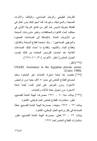 ‫ﻜﺎﻟﺭﺨﺎﻡ ﺍﻟﻁﺒﻴﻌﻲ ﻭﺍﻟﺭﺨﺎﻡ ﺍﻟﺼﻨﺎﻋﻲ، ﻭﺍﻟﺒﻼﻁ، ﻭﺍﻷﺩﻭﺍﺕ‬
‫ﺍﻟﺼﺤﻴﺔ، ﻭﺍﻟﺴﻴﺭﺍﻤﻴﻙ، ﻭﻏﻴﺭﻫﺎ، ﻜﻤﺎ ﺃﺴﻬﻡ ﺍﻟﺒﻨﻙ ﺒﺩﻭﺭ ﻓﻌﺎل ﻓﻲ‬
‫ﺍﻟﻔﻨﺩﻗﺔ ﺒﺘﻤﻭﻴﻠﻪ ﺘﺄﺴﻴﺱ ﻋﺩﺩ ﺃﻜﺒﺭ ﻤﻥ ﻓﻨﺎﺩﻕ ﺍﻟﺩﺭﺠﺔ ﺍﻷﻭﻟﻰ ﻓﻲ‬
                         ‫‪‬‬
‫ﻤﺨﺘﻠﻑ ﺃﻨﺤﺎﺀ ﺍﻟﻘﺎﻫﺭﺓ ﻭﺍﻟﻤﺤﺎﻓﻅﺎﺕ، ﻭﺘﻌﺘﺒﺭ ﻤﺸﺭﻭﻋﺎﺕ ﺍﻟﺴﻴﺎﺤﺔ‬
‫ﻤﻥ ﺍﻷﻭﻟﻭﻴﺎﺕ ﺍﻟﻌﺎﻤﺔ. ﺒﺎﻹﻀﺎﻓﺔ ﺇﻟﻰ ﺍﻟﺼﻨﺎﻋﺎﺕ ﺍﻟﺼﻐﻴﺭﺓ‬
‫ﻭﺍﻟﺤﺭﻓﻴﻴﻥ ﺍﻟﺼﻨﺎﻋﻴﻴﻥ" ـ ﻭﻗﺩ ﺍﺴﺘﺒﻌﺩﻨﺎ ﻗﻁﺎﻉ ﺍﻟﺴﻴﺎﺤﺔ ﻭﺍﻟﻔﻨﺎﺩﻕ،‬
‫ﻭﻗﻁﺎﻉ ﺍﻟﺒﻨﺎﺀ ﻭﺍﻟﺘﺸﻴﻴﺩ، ﻭﻗﻁﺎﻉ ﻤﺎ ﺃﺴﻤﺎﻩ ﺍﻟﺒﻨﻙ ﺍﻟﺼﻨﺎﻋﺎﺕ‬
‫ﺍﻟﻐﺫﺍﺌﻴﺔ ﻋﻨﺩ ﺍﺤﺘﺴﺎﺏ ﺍﻟﻘﺭﻭﺽ ﺍﻟﻤﻌﺘﻤﺩﺓ ﻤﻥ ﺍﻟﺒﻨﻙ )ﺤﺴﺏ‬
       ‫ﺍﻟﺠﺩﻭل ﺍﻟﻤﻨﺸﻭﺭ( ﺍﻨﻅﺭ: ﺍﻷﻫﺭﺍﻡ، )٠٣/ ١١/ ٨٧٩١(.‬
                                                ‫)٤٣١( ﺍﻨﻅﺭ:‬
‫,‪USAID. Assistance to the Egyptian private sector‬‬
                                             ‫.)0891 :‪(Cairo‬‬
‫)٥٣١( ﻤﻘﺼﻭﺩ ﻫﻨﺎ ﺇﺒﺎﺤﺔ ﺍﺴﺘﻴﺭﺍﺩ ﺍﻟﺨﺎﻤﺎﺕ ﻏﻴﺭ ﺍﻟﻤﺘﻭﻓﺭﺓ ﻤﺤﻠ ‪‬ﺎ‬
 ‫ﻴ‬
‫ﻟﻤﺼﺎﻨﻊ ﺍﻟﻘﻁﺎﻉ ﺍﻟﺨﺎﺹ ﻓﻲ ﺤﺩﻭﺩ ٥ ﺁﻻﻑ ﺠﻨﻴﻪ ﺩﻭﻥ ﺘﺭﺍﺨﻴﺹ‬
‫ﺍﻻﺴﺘﻴﺭﺍﺩ ﻭﺩﻭﻥ ﺍﻟﻌﺭﺽ ﻋﻠﻰ ﻟﺠﺎﻥ ﺍﻟﺒﺕ، ﺃﻴ ‪‬ﺎ ﺇﺒﺎﺤﺔ‬
       ‫ﻀ‬
               ‫ﺍﻻﺴﺘﻴﺭﺍﺩ ﺩﻭﻥ ﺘﺤﻭﻴل ﻋﻤﻠﻪ ﻟﻶﻻﺕ ﻭﺍﻟﺨﺎﻤﺎﺕ.‬
‫)٦٣١( ﺒﻴﺎﻨﺎﺕ ﺴﻨﺔ ٠٧ ـ ١٧٩١ ﻤﺼﺩﺭﻫﺎ، ﺍﻟﻬﻴﺌﺔ ﺍﻟﻌﺎﻤﺔ ﻟﻠﺘﺼﻨﻴﻊ،‬
      ‫ﺘﻁﻭﺭ ﺍﺴﺘﺜﻤﺎﺭﺍﺕ ﺍﻟﻘﻁﺎﻉ ﺍﻟﺨﺎﺹ ﺍﻟﻌﺎﻡ ﺍﻟﻭﻁﻨﻲ، ﺍﻟﻘﺎﻫﺭﺓ.‬
‫ﺒﻴﺎﻨﺎﺕ ٢٧ ـ ٧٧٩١ ﺴﺘﻬﺩﻑ: ﻤﺼﺩﺭﻫﺎ ﺍﻟﻬﻴﺌﺔ ﺍﻟﻌﺎﻤﺔ ﻟﻠﺘﺼﻨﻴﻊ، ﺨﻁﺔ‬
                   ‫ﺍﻟﺼﻨﺎﻋﺔ ﻓﻲ ﻅل ﺒﺭﻨﺎﻤﺞ ﺍﻟﻌﻤل ﺍﻟﻭﻁﻨﻲ، ﺍﻟﻘﺎﻫﺭﺓ.‬
‫ﺒﻴﺎﻨﺎﺕ ٢٧ ـ ٧٧ ﻓﻌﻠﻲ: ﻤﺼﺩﺭﻫﺎ ﺍﻟﻬﻴﺌﺔ ﺍﻟﻌﺎﻤﺔ ﻟﻠﺘﺼﻨﻴﻊ، ﺘﻁﻭﺭ‬
                            ‫ﺍﺴﺘﺜﻤﺎﺭﺍﺕ ﺍﻟﻘﻁﺎﻉ ﺍﻟﺨﺎﺹ ﻟﻌﺎﻡ ٧٧٩١.‬


‫٧٤٦١‬
 