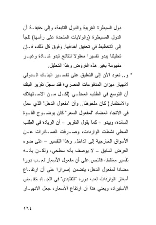 ‫ﺩﻭل ﺍﻟﺴﻴﻁﺭﺓ ﺍﻟﻐﺭﺒﻴﺔ ﻭﺍﻟﺩﻭل ﺍﻟﺘﺎﺒﻌﺔ، ﻭﺇﻟﻰ ﺤﻘﻴﻘـﺔ ﺃﻥ‬
‫ﺍﻟﺩﻭل ﺍﻟﻤﺴﻴﻁﺭﺓ )ﻭﺍﻟﻭﻻﻴﺎﺕ ﺍﻟﻤﺘﺤﺩﺓ ﻋﻠﻰ ﺭﺃﺴﻬﺎ( ﺘﻠﺠﺄ‬
‫ﺇﻟﻰ ﺍﻟﺘﺨﻁﻴﻁ ﻓﻲ ﺘﺤﻘﻴﻕ ﺃﻫﺩﺍﻓﻬﺎ. ﻭﻓﻭﻕ ﻜل ﺫﻟﻙ، ﻓـﺈﻥ‬
‫ﺘﺤﻠﻴﻠﻨﺎ ﻴﺒﺩﻭ ﺘﻔﺴﻴ ‪‬ﺍ ﻤﻌﻘﻭﻻ ﻟﻨﺘﺎﺌﺞ ﺘﺒﺩﻭ ﺸـﺎﺫﺓ ﻭﻏﻴـﺭ‬
                 ‫‪‬‬      ‫ﹰ‬      ‫ﺭ‬
            ‫ﻤﻔﻬﻭﻤﺔ ﺒﻐﻴﺭ ﻫﺫﻩ ﺍﻟﻔﺭﻭﺽ ﻭﻫﺫﺍ ﺍﻟﺘﺤﻠﻴل.‬
‫* ﻭ.. ﻨﻌﻭﺩ ﺍﻵﻥ ﺇﻟﻰ ﺍﻟﺘﻌﻠﻴﻕ ﻋﻠﻰ ﺘﻔﺴـﻴﺭ ﺍﻟﺒﻨـﻙ ﺍﻟـﺩﻭﻟﻲ‬
‫ﻻﻨﻬﻴﺎﺭ ﻤﻴﺯﺍﻥ ﺍﻟﻤﺩﻓﻭﻋﺎﺕ ﺍﻟﻤﺼﺭﻱ؛ ﻓﻘﺩ ﺴﺠل ﺘﻘﺭﻴﺭ ﺍﻟﺒﻨﻙ‬
‫ﺃﻥ ﺍﻟﺘﻭﺴﻊ ﻓﻲ ﺍﻟﻁﻠﺏ ﺍﻟﻤﺤﻠـﻲ )ﻟﻜـل ﻤـﻥ ﺍﻻﺴـﺘﻬﻼﻙ‬
‫ﻭﺍﻻﺴﺘﺜﻤﺎﺭ( ﻜﺎﻥ ﻤﻠﺤﻭ ﹰﺎ.. ﻭﺃﻥ "ﻤﻔﻌﻭل ﺍﻟﺩﺨل" ﺍﻟﺫﻱ ﻋﻤل‬
                              ‫ﻅ‬
‫ﻓﻲ ﺍﻻﺘﺠﺎﻩ ﺍﻟﻤﻀﺎﺩ "ﻟﻤﻔﻌﻭل ﺍﻟﺴﻌﺭ" ﻜﺎﻥ ﺒﻭﻀـﻭﺡ ﺍﻟﻘـﻭﺓ‬
‫ﺍﻟﺴﺎﺌﺩﺓ، ﻭﻴﺒﺩﻭ – ﻜﻤﺎ ﻴﻘﻭل ﺍﻟﺘﻘﺭﻴﺭ – ﺃﻥ ﺍﻟﺯﻴﺎﺩﺓ ﻓﻲ ﺍﻟﻁﻠﺏ‬
‫ﺍﻟﻤﺤﻠﻲ ﻨﺸﻁﺕ ﺍﻟﻭﺍﺭﺩﺍﺕ، ﻭﺼـﺭﻓﺕ ﺍﻟﺼـﺎﺩﺭﺍﺕ ﻋـﻥ‬
‫ﺍﻷﺴﻭﺍﻕ ﺍﻟﺨﺎﺭﺠﻴﺔ ﺇﻟﻰ ﺍﻟﺩﺍﺨل. ﻭﻫﺫﺍ ﺍﻟﺘﻔﺴﻴﺭ – ﻋﻠﻰ ﻀﻭﺀ‬
‫ﺍﻟﻌﺭﺽ ﺍﻟﺴﺎﺒﻕ – ﻻ ﻴﻭﺼﻑ ﺒﺄﻨﻪ ﺴﻁﺤ ‪ ،‬ﻭﻟﻜـﻥ ﺒﺄﻨـﻪ‬
             ‫ﻲ‬
‫ﺘﻔﺴﻴﺭ ﻤﻐﺎﻟﻁ، ﻓﺎﻟﻨﺹ ﻋﻠﻰ ﺃﻥ ﻤﻔﻌﻭل ﺍﻷﺴﻌﺎﺭ ﻟ ِـﺏ ﺩﻭ ‪‬ﺍ‬
 ‫ﺭ‬      ‫ﻌ‬
‫ﻤﻀﺎ ‪‬ﺍ ﻟﻤﻔﻌﻭل ﺍﻟﺩﺨل، ﻴﺘﻀﻤﻥ ﺇﺼﺭﺍ ‪‬ﺍ ﻋﻠﻰ ﺃﻥ ﺍﺭﺘﻔـﺎﻉ‬
                ‫ﺭ‬                           ‫ﺩ‬
‫ﺃﺴﻌﺎﺭ ﺍﻟﻭﺍﺭﺩﺍﺕ ﻟﻌﺏ ﺩﻭﺭﻩ "ﺍﻟﺘﻘﻠﻴﺩﻱ" ﻓﻲ ﺍﺘﺠـﺎﻩ ﺨﻔـﺽ‬
‫ﺍﻻﺴﺘﻴﺭﺍﺩ، ﻭﻴﻌﻨﻲ ﻫﺫﺍ ﺃﻥ ﺍﺭﺘﻔﺎﻉ ﺍﻷﺴﻌﺎﺭ، ﺠﻌل ﺍﻻﻨﻬﻴـﺎﺭ‬


‫٤٦١‬
 