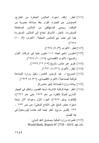 ‫)١٤١( ﺍﻨﻅﺭ: "ﻭﻗﻑ ﺍﺴﺘﻴﺭﺍﺩ ﺍﻟﻤﻼﺒﺱ ﺍﻟﺠﺎﻫﺯﺓ ﻤﻥ ﺍﻟﺨﺎﺭﺝ،‬
‫ﺍﻟﻤﺴﺌﻭﻟﻭﻥ ﻋﻥ ﺍﻟﺘﺠﺎﺭﺓ: ﺍﻟﻘﺭﺍﺭ ﻴﻨﻘﺫ ﺼﻨﺎﻋﺔ ﻤﺼﺭﻴﺔ ﻤﻥ‬
‫ﺍﻟﻤﺴﺘﻌﻤﻠﺔ‬    ‫ﺍﻟﻤﻼﺒﺱ‬    ‫ﻤﻥ‬     ‫ﺍﻟﻤﺴﺘﻬﻠﻜﻴﻥ‬   ‫ﻭﻴﺤﻤﻲ‬   ‫ﺍﻟﺘﻭﻗﻑ،‬
‫ﺍﻟﻤﺴﺘﻭﺭﺩﺓ- ﺍﻟﺘﺠﺎﺭ: ﺍﻷﺴﻭﺍﻕ ﺘﺤﺘﺎﺝ ﺇﻟﻰ ﺍﻟﻤﻼﺒﺱ ﺍﻟﻤﺴﺘﻭﺭﺩﺓ‬
‫ﺠﻨ ‪‬ﺎ ﺇﻟﻰ ﺠﻨﺏ ﻤﻊ ﺍﻟﻤﻼﺒﺱ ﺍﻟﻤﺤﻠﻴﺔ". ﺍﻷﻫﺭﺍﻡ، )٩/ ٠١/‬
                                             ‫ﺒ‬
                                                   ‫٨٧٩١(.‬
                              ‫)٢٤١( ﺍﻨﻅﺭ: ﺍﻷﻫﺭﺍﻡ، )٣/ ٥/ ٨٧٩١(.‬
‫)٣٤١( "ﻤﺨﺯﻭﻥ ﺴﻠﻌﻲ ﻗﻴﻤﺘﻪ ٦٠١ ﻤﻠﻴﻭﻥ ﺠﻨﻴﻪ ﻓﻲ ﺸﺭﻜﺎﺕ ﺍﻟﻐﺯل‬
            ‫ﻭﺍﻟﻨﺴﻴﺞ"، ﺍﻷﻫﺭﺍﻡ ﺍﻻﻗﺘﺼﺎﺩﻱ، )٥١/ ٠١/ ٨٧٩١(.‬
              ‫)٤٤١( ﺘﻘﺭﻴﺭ ﻏﻴﺭ ﻤﻨﺸﻭﺭ ﺒﺘﺎﺭﻴﺦ )٥١/ ٢١/ ٩٧٩١(.‬
                            ‫)٥٤١( ﺍﻨﻅﺭ: ﺍﻷﻫﺭﺍﻡ، )١٣/ ٨/ ١٧٩١(.‬
‫)٦٤١( "ﺘﺼﺭﻴﺢ ﺩ. ﻋﺒﺩ ﺍﻟﺭﺤﻤﻥ ﺍﻟﻨﺎﺼﺭ، ﻭﻜﻴل ﻭﺯﺍﺭﺓ ﺍﻟﺼﻨﺎﻋﺔ‬
    ‫ﻟﻠﺭﻗﺎﺒﺔ ﺍﻟﺼﻨﺎﻋﻴﺔ"، ﺍﻷﻫﺭﺍﻡ ﺍﻻﻗﺘﺼﺎﺩﻱ، )١٣/ ٨/ ٩٧٩١(.‬
                      ‫)٧٤١( ﺒﻴﺎﻨﺎﺕ ﻭﺯﺍﺭﺓ ﺍﻟﺼﻨﺎﻋﺔ )ﻏﻴﺭ ﻤﻨﺸﻭﺭﺓ(.‬
‫)٨٤١( ﺍﻨﻅﺭ: ﻫﻴﺌﺔ ﺍﻟﺭﻗﺎﺒﺔ ﺍﻹﺩﺍﺭﻴﺔ، ﺃﻭﺠﻪ ﺍﻟﻘﺼﻭﺭ ﻭﺍﻟﺨﻠل ﻓﻲ ﺍﻟﺠﻬﺎﺯ‬
‫ﺍﻹﺩﺍﺭﻱ ﻟﻠﺩﻭﻟﺔ )ﺍﻟﻔﺘﺭﺓ ﻤﻥ ﻋﺎﻡ ٢٧٩١ ﺤﺘﻰ ﻋﺎﻡ ٦٧٩١(،‬
‫)ﺍﻟﻘﺎﻫﺭﺓ: ﻴﻭﻟﻴﻭ ٧٧٩١(، ﺍﻟﺠﺯﺀ ﺍﻷﻭل ﻭﻋﻨﻭﺍﻨﻪ "ﺁﺜﺎﺭ ﺇﺒﺎﺤﺔ‬
‫ﺍﺴﺘﻴﺭﺍﺩ ﺒﻌﺽ ﺍﻟﺴﻠﻊ ﻋﻠﻰ ﺍﻹﻨﺘﺎﺝ ﺍﻟﻤﺤﻠﻲ"، ﺹ ﺹ ٣٢٢ ـ‬
‫٩٢٢. )ﺘﻘﺭﻴﺭ ﺴﺭﻱ(. ﺍﻨﻅﺭ ﺃﻴ ‪‬ﺎ ﺍﻟﺒﻨﺩ ﺨﺎﻤ ‪‬ﺎ )ﺒﻭﺭﺴﻌﻴﺩ( ﻓﻲ‬
              ‫ﺴ‬            ‫ﻀ‬
                                               ‫ﻫﺫﺍ ﺍﻟﻔﺼل.‬
              ‫)٩٤١( ﺘﻘﺩﻴﺭﺍﺕ ﻭﺯﺍﺭﺓ ﺍﻟﻤﺎﻟﻴﺔ ﻭﺼﻨﺩﻭﻕ ﺍﻟﻨﻘﺩ ﺍﻟﺩﻭﻟﻲ:‬
             ‫.‪World Bank. Report N" 2738 – EGT, op. cit‬‬

‫٩٤٦١‬
 