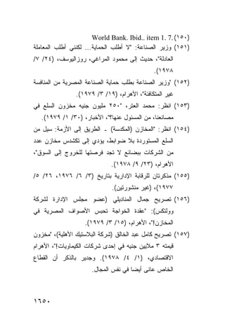 ‫)٠٥١( .7 .1 ‪World Bank. Ibid.. item‬‬
‫)١٥١( ﻭﺯﻴﺭ ﺍﻟﺼﻨﺎﻋﺔ: "ﻻ ﺃﻁﻠﺏ ﺍﻟﺤﻤﺎﻴﺔ... ﻟﻜﻨﻨﻲ ﺃﻁﻠﺏ ﺍﻟﻤﻌﺎﻤﻠﺔ‬
‫ﺍﻟﻌﺎﺩﻟﺔ"، ﺤﺩﻴﺙ ﺇﻟﻰ ﻤﺤﻤﻭﺩ ﺍﻟﻤﺭﺍﻏﻲ، ﺭﻭﺯﺍﻟﻴﻭﺴﻑ، )٤٢/ ٧/‬
                                              ‫٨٧٩١(.‬
‫)٢٥١( "ﻭﺯﻴﺭ ﺍﻟﺼﻨﺎﻋﺔ ﺒﻁﻠﺏ ﺤﻤﺎﻴﺔ ﺍﻟﺼﻨﺎﻋﺔ ﺍﻟﻤﺼﺭﻴﺔ ﻤﻥ ﺍﻟﻤﻨﺎﻓﺴﺔ‬
                ‫ﻏﻴﺭ ﺍﻟﻤﺘﻜﺎﻓﺌﺔ"، ﺍﻷﻫﺭﺍﻡ، )٩١/ ٣/ ٩٧٩١(.‬
‫)٣٥١( ﺍﻨﻅﺭ: ﻤﺤﻤﺩ ﺍﻟﻌﺘﺭ، "٠٥٢ ﻤﻠﻴﻭﻥ ﺠﻨﻴﻪ ﻤﺨﺯﻭﻥ ﺍﻟﺴﻠﻊ ﻓﻲ‬
   ‫ﻤﺼﺎﻨﻌﻨﺎ، ‪‬ﻥ ﺍﻟﻤﺴﺌﻭل ﻋﻨﻬﺎ؟"، ﺍﻷﺨﺒﺎﺭ، )٠٣/ ١/ ٩٧٩١(.‬
                                           ‫ﻤ‬
‫)٤٥١( ﺍﻨﻅﺭ: "ﺍﻟﻤﺨﺎﺯﻥ )ﺍﻟﻤﻜﺩﺴﺔ( ـ ﺍﻟﻁﺭﻴﻕ ﺇﻟﻰ ﺍﻷﺯﻤﺔ: ﺴﻴل ﻤﻥ‬
‫ﺍﻟﺴﻠﻊ ﺍﻟﻤﺴﺘﻭﺭﺩﺓ ﺒﻼ ﻀﻭﺍﺒ ﹶ، ﻴﺅﺩﻱ ﺇﻟﻰ ﺘﻜﺸﺩﺱ ﻤﺨﺎﺯﻥ ﻋﺩﺩ‬
                          ‫ﻁ‬
‫ﻤﻥ ﺍﻟﺸﺭﻜﺎﺕ ﺒﺒﻀﺎﺌﻊ ﻻ ﺘﺠﺩ ﻓﺭﺼﺘﻬﺎ ﻟﻠﺨﺭﻭﺝ ﺇﻟﻰ ﺍﻟﺴﻭﻕ"،‬
                             ‫ﺍﻷﻫﺭﺍﻡ، )٣٢/ ٩/ ٨٧٩١(.‬
‫)٥٥١( ﻤﺫﻜﺭﺘﺎﻥ ﻟﻠﺭﻗﺎﺒﺔ ﺍﻹﺩﺍﺭﻴﺔ ﺒﺘﺎﺭﻴﺦ )٣/ ٦/ ٦٧٩١، ٦٢/ ٥/‬
                              ‫٧٧٩١(، )ﻏﻴﺭ ﻤﻨﺸﻭﺭﺘﻴﻥ(.‬
‫)٦٥١( ﺘﺼﺭﻴﺢ ﺠﻤﺎل ﺍﻟﻤﻨﺎﺩﻴﻠﻲ )ﻋﻀﻭ ﻤﺠﻠﺱ ﺍﻹﺩﺍﺭﺓ ﻟﺸﺭﻜﺔ‬
‫ﻭﻭﻟﺘﻜﺱ(: "ﻋﻘﺩﺓ ﺍﻟﺨﻭﺍﺠﺔ ﺘﺤﺒﺱ ﺍﻷﺼﻭﺍﻑ ﺍﻟﻤﺼﺭﻴﺔ ﻓﻲ‬
                   ‫ﺍﻟﻤﺨﺎﺯﻥ!"، ﺍﻷﻫﺭﺍﻡ، )٥١/ ٣/ ٩٧٩١(.‬
‫)٧٥١( ﺘﺼﺭﻴﺢ ﻜﺎﻤل ﻋﺒﺩ ﺍﻟﺨﺎﻟﻕ )ﺸﺭﻜﺔ ﺍﻟﺒﻼﺴﺘﻴﻙ ﺍﻷﻫﻠﻴﺔ(، "ﻤﺨﺯﻭﻥ‬
‫ﻗﻴﻤﺘﻪ ٣ ﻤﻼﻴﻴﻥ ﺠﻨﻴﻪ ﻓﻲ ﺇﺤﺩﻯ ﺸﺭﻜﺎﺕ ﺍﻟﻜﻴﻤﺎﻭﻴﺎﺕ!"، ﺍﻷﻫﺭﺍﻡ‬
‫ﺍﻻﻗﺘﺼﺎﺩﻱ، )١/ ٤/ ٨٧٩١(. ﻭﺠﺩﻴﺭ ﺒﺎﻟﺫﻜﺭ ﺃﻥ ﺍﻟﻘﻁﺎﻉ‬
                      ‫ﺍﻟﺨﺎﺹ ﻋﺎ ﹶﻰ ﺃﻴ ‪‬ﺎ ﻓﻲ ﻨﻔﺱ ﺍﻟﻤﺠﺎل.‬
                                      ‫ﻨ ﻀ‬



‫٠٥٦١‬
 