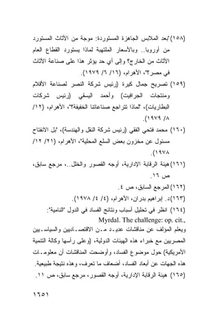 ‫)٨٥١( "ﺒﻌﺩ ﺍﻟﻤﻼﺒﺱ ﺍﻟﺠﺎﻫﺯﺓ ﺍﻟﻤﺴﺘﻭﺭﺩﺓ: ﻤﻭﺠﺔ ﻤﻥ ﺍﻷﺜﺎﺙ ﺍﻟﻤﺴﺘﻭﺭﺩ‬
‫ﻤﻥ ﺃﻭﺭﻭﺒﺎ.. ﻭﺒﺎﻷﺴﻌﺎﺭ ﺍﻟﻤﻠﺘﻬﺒﺔ ﻟﻤﺎﺫﺍ ﻴﺴﺘﻭﺭﺩ ﺍﻟﻘﻁﺎﻉ ﺍﻟﻌﺎﻡ‬
‫ﺍﻷﺜﺎﺙ ﻤﻥ ﺍﻟﺨﺎﺭﺝ؟ ﻭﺇﻟﻰ ﺃﻱ ﺤﺩ ﻴﺅﺜﺭ ﻫﺫﺍ ﻋﻠﻰ ﺼﻨﺎﻋﺔ ﺍﻷﺜﺎﺙ‬
                     ‫ﻓﻲ ﻤﺼﺭ؟"، ﺍﻷﻫﺭﺍﻡ، )٦١/ ٦/ ٩٧٩١(.‬
‫)٩٥١( ﺘﺼﺭﻴﺢ ﺠﻤﺎل ﻜﻴﺭﺓ )ﺭﺌﻴﺱ ﺸﺭﻜﺔ ﺍﻟﻨﺼﺭ ﻟﺼﻨﺎﻋﺔ ﺍﻷﻗﻼﻡ‬
‫ﺸﺭﻜﺎﺕ‬     ‫)ﺭﺌﻴﺱ‬     ‫ﺍﻟﻴﺴﻘﻲ‬   ‫ﻭﺃﺤﻤﺩ‬    ‫ﺍﻟﺠﺭﺍﻓﻴﺕ(‬   ‫ﻭﻤﻨﺘﺠﺎﺕ‬
‫ﺍﻟﺒﻁﺎﺭﻴﺎﺕ(، "ﻟﻤﺎﺫﺍ ﺘﺘﺭﺍﺠﻊ ﺼﻨﺎﻋﺎﺘﻨﺎ ﺍﻟﺨﻔﻴﻔﺔ؟"، ﺍﻷﻫﺭﺍﻡ، )٢١/‬
                                              ‫٨/ ٩٧٩١(.‬
‫)٠٦١( ﻤﺤﻤﺩ ﻓﺘﺤﻲ ﺍﻟﻔﻘﻲ )ﺭﺌﻴﺱ ﺸﺭﻜﺔ ﺍﻟﻨﻘل ﻭﺍﻟﻬﻨﺩﺴﺔ(، "ﺒل ﺍﻻﻨﻔﺘﺎﺡ‬
‫ﻤﺴﺌﻭل ﻋﻥ ﻤﺨﺯﻭﻥ ﺒﻌﺽ ﺍﻟﺴﻠﻊ ﺍﻟﻤﺤﻠﻴﺔ"، ﺍﻷﻫﺭﺍﻡ، )١٢/ ٢١/‬
                                                  ‫٨٧٩١(.‬
‫)١٦١( ﻫﻴﺌﺔ ﺍﻟﺭﻗﺎﺒﺔ ﺍﻹﺩﺍﺭﻴﺔ، ﺃﻭﺠﻪ ﺍﻟﻘﺼﻭﺭ ﻭﺍﻟﺨﻠل..، ﻤﺭﺠﻊ ﺴﺎﺒﻕ،‬
                                                  ‫ﺹ ٦١.‬
                                     ‫)٢٦١( ﺍﻟﻤﺭﺠﻊ ﺍﻟﺴﺎﺒﻕ، ﺹ ٤.‬
                  ‫)٣٦١( ﺩ. ﺇﺒﺭﺍﻫﻴﻡ ﺒﺩﺭﺍﻥ، ﺍﻷﻫﺭﺍﻡ، )٤/ ٤/ ٨٧٩١(.‬
     ‫)٤٦١( ﺍﻨﻅﺭ ﻓﻲ ﺘﺤﻠﻴل ﺃﺴﺒﺎﺏ ﻭﻨﺘﺎﺌﺞ ﺍﻟﻔﺴﺎﺩ ﻓﻲ ﺍﻟﺩﻭل "ﺍﻟﻨﺎﻤﻴﺔ":‬
                             ‫,.‪Myrdal. The challenge: op. cit‬‬
‫ﻭﻴﻌﻠﻡ ﺍﻟﻤﺅﻟﻑ ﻋﻥ ﻤﻨﺎﻗﺸﺎﺕ ﻋﺩﻴـﺩ ﻤـﻥ ﺍﻻﻗﺘﺼـﺎﺩﻴﻴﻥ ﻭﺍﻟﺴﻴﺎﺴـﻴﻴﻥ‬
‫ﺍﻟﻤﺼﺭﻴﻴﻥ ﻤﻊ ﺨﺒﺭﺍﺀ ﻫﺫﻩ ﺍﻟﻬﻴﺌﺎﺕ ﺍﻟﺩﻭﻟﻴﺔ، )ﻭﻋﻠﻰ ﺭﺃﺴﻬﺎ ﻭﻜﺎﻟﺔ ﺍﻟﺘﻨﻤﻴﺔ‬
‫ﺍﻷﻤﺭﻴﻜﻴﺔ( ﺤﻭل ﻤﻭﻀﻭﻉ ﺍﻟﻔﺴﺎﺩ، ﻭﺃﻭﻀﺤﺕ ﺍﻟﻤﻨﺎﻗﺸﺎﺕ ﺃﻥ ﻤﻌﻠﻭﻤـﺎﺕ‬
‫ﻫﺫﻩ ﺍﻟﺠﻬﺎﺕ ﻋﻥ ﺃﺒﻌﺎﺩ ﺍﻟﻔﺴﺎﺩ، ﺃﻀﻌﺎﻑ ﻤﺎ ﺘﻌﺭﻑ، ﻭﻫﺫﻩ ﻨﺘﻴﺠﺔ ﻁﺒﻴﻌﻴﺔ.‬
 ‫)٥٦١( ﻫﻴﺌﺔ ﺍﻟﺭﻗﺎﺒﺔ ﺍﻹﺩﺍﺭﻴﺔ، ﺃﻭﺠﻪ ﺍﻟﻘﺼﻭﺭ، ﻤﺭﺠﻊ ﺴﺎﺒﻕ، ﺹ ١١.‬

‫١٥٦١‬
 