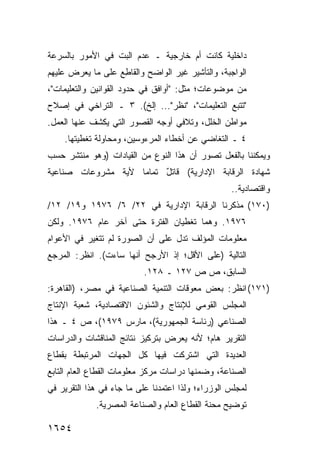 ‫ﺩﺍﺨﻠﻴﺔ ﻜﺎﻨﺕ ﺃﻡ ﺨﺎﺭﺠﻴﺔ ـ ﻋﺩﻡ ﺍﻟﺒﺕ ﻓﻲ ﺍﻷﻤﻭﺭ ﺒﺎﻟﺴﺭﻋﺔ‬
‫ﺍﻟﻭﺍﺠﺒﺔ، ﻭﺍﻟﺘﺄﺸﻴﺭ ﻏﻴﺭ ﺍﻟﻭﺍﻀﺢ ﻭﺍﻟﻘﺎ ِﻊ ﻋﻠﻰ ﻤﺎ ﻴﻌﺭﺽ ﻋﻠﻴﻬﻡ‬
                   ‫ﻁ‬
‫ﻤﻥ ﻤﻭﻀﻭﻋﺎﺕ؛ ﻤﺜل: "ﺃﻭﺍﻓﻕ ﻓﻲ ﺤﺩﻭﺩ ﺍﻟﻘﻭﺍﻨﻴﻥ ﻭﺍﻟﺘﻌﻠﻴﻤﺎﺕ"،‬
‫" ﹸﺘﺒﻊ ﺍﻟﺘﻌﻠﻴﻤﺎﺕ"، "ﻨﻅﺭ"... ﺇﻟﺦ(. ٣ ـ ﺍﻟﺘﺭﺍﺨﻲ ﻓﻲ ﺇﺼﻼﺡ‬
                                                  ‫ﺘ‬
‫ﻤﻭﺍﻁﻥ ﺍﻟﺨﻠل، ﻭﺘﻼﻓﻲ ﺃﻭﺠﻪ ﺍﻟﻘﺼﻭﺭ ﺍﻟﺘﻲ ﻴﻜﺸﻑ ﻋﻨﻬﺎ ﺍﻟﻌﻤل.‬
    ‫٤ ـ ﺍﻟﺘﻐﺎﻀﻲ ﻋﻥ ﺃﺨﻁﺎﺀ ﺍﻟﻤﺭﺀﻭﺴﻴﻥ، ﻭﻤﺤﺎﻭﻟﺔ ﺘﻐﻁﻴﺘﻬﺎ.‬
‫ﻭﻴﻤﻜﻨﻨﺎ ﺒﺎﻟﻔﻌل ﺘﺼﻭﺭ ﺃﻥ ﻫﺫﺍ ﺍﻟﻨﻭﻉ ﻤﻥ ﺍﻟﻘﻴﺎﺩﺍﺕ )ﻭﻫﻭ ﻤﻨﺘﺸﺭ ﺤﺴﺏ‬
‫ﺸﻬﺎﺩﺓ ﺍﻟﺭﻗﺎﺒﺔ ﺍﻹﺩﺍﺭﻴﺔ( ﻗﺎﺘل ﺘﻤﺎ ‪‬ﺎ ﻷ ‪‬ﺔ ﻤﺸﺭﻭﻋﺎﺕ ﺼﻨﺎﻋﻴﺔ‬
                ‫ﻴ‬    ‫ﻤ‬     ‫ٌ‬
                                                   ‫ﻭﺍﻗﺘﺼﺎﺩﻴﺔ..‬
‫)٠٧١( ﻤﺫﻜﺭﻨﺎ ﺍﻟﺭﻗﺎﺒﺔ ﺍﻹﺩﺍﺭﻴﺔ ﻓﻲ ٢٢/ ٦/ ٦٧٩١ ﻭ٩١/ ٢١/‬
‫٦٧٩١. ﻭﻫﻤﺎ ﺘﻐﻁﻴﺎﻥ ﺍﻟﻔﺘﺭﺓ ﺤﺘﻰ ﺁﺨﺭ ﻋﺎﻡ ٦٧٩١. ﻭﻟﻜﻥ‬
‫ﻤﻌﻠﻭﻤﺎﺕ ﺍﻟﻤﺅﻟﻑ ﺘﺩل ﻋﻠﻰ ﺃﻥ ﺍﻟﺼﻭﺭﺓ ﻟﻡ ﺘﺘﻐﻴﺭ ﻓﻲ ﺍﻷﻋﻭﺍﻡ‬
‫ﺍﻟﺘﺎﻟﻴﺔ )ﻋﻠﻰ ﺍﻷﻗل؛ ﺇﺫ ﺍﻷﺭﺠﺢ ﺃﻨﻬﺎ ﺴﺎﺀﺕ(. ﺍﻨﻅﺭ: ﺍﻟﻤﺭﺠﻊ‬
                           ‫ﺍﻟﺴﺎﺒﻕ، ﺹ ﺹ ٧٢١ ـ ٨٢١.‬
‫)١٧١( ﺍﻨﻅﺭ: ﺒﻌﺽ ﻤﻌﻭﻗﺎﺕ ﺍﻟﺘﻨﻤﻴﺔ ﺍﻟﺼﻨﺎﻋﻴﺔ ﻓﻲ ﻤﺼﺭ، )ﺍﻟﻘﺎﻫﺭﺓ:‬
‫ﺍﻟﻤﺠﻠﺱ ﺍﻟﻘﻭﻤﻲ ﻟﻺﻨﺘﺎﺝ ﻭﺍﻟﺸﺌﻭﻥ ﺍﻻﻗﺘﺼﺎﺩﻴﺔ، ﺸﻌﺒﺔ ﺍﻹﻨﺘﺎﺝ‬
‫ﺍﻟﺼﻨﺎﻋﻲ )ﺭﺌﺎﺴﺔ ﺍﻟﺠﻤﻬﻭﺭﻴﺔ(، ﻤﺎﺭﺱ ٩٧٩١(، ﺹ ٤ ـ ﻫﺫﺍ‬
‫ﺍﻟﺘﻘﺭﻴﺭ ﻫﺎﻡ؛ ﻷﻨﻪ ﻴﻌﺭﺽ ﺒﺘﺭﻜﻴﺯ ﻨﺘﺎﺌﺞ ﺍﻟﻤﻨﺎﻗﺸﺎﺕ ﻭﺍﻟﺩﺭﺍﺴﺎﺕ‬
‫ﺍﻟﻌﺩﻴﺩﺓ ﺍﻟﺘﻲ ﺍﺸﺘﺭﻜﺕ ﻓﻴﻬﺎ ﻜل ﺍﻟﺠﻬﺎﺕ ﺍﻟﻤﺭﺘﺒﻁﺔ ﺒﻘﻁﺎﻉ‬
‫ﺍﻟﺼﻨﺎﻋﺔ، ﻭﻀﻤﻨﻬﺎ ﺩﺭﺍﺴﺎﺕ ﻤﺭﻜﺯ ﻤﻌﻠﻭﻤﺎﺕ ﺍﻟﻘﻁﺎﻉ ﺍﻟﻌﺎﻡ ﺍﻟﺘﺎﺒﻊ‬
‫ﻟﻤﺠﻠﺱ ﺍﻟﻭﺯﺭﺍﺀ؛ ﻭﻟﺫﺍ ﺍﻋﺘﻤﺩﻨﺎ ﻋﻠﻰ ﻤﺎ ﺠﺎﺀ ﻓﻲ ﻫﺫﺍ ﺍﻟﺘﻘﺭﻴﺭ ﻓﻲ‬
             ‫ﺘﻭﻀﻴﺢ ﻤﺤﻨﺔ ﺍﻟﻘﻁﺎﻉ ﺍﻟﻌﺎﻡ ﻭﺍﻟﺼﻨﺎﻋﺔ ﺍﻟﻤﺼﺭﻴﺔ.‬

‫٤٥٦١‬
 