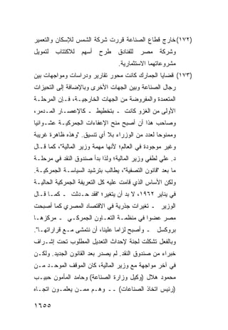 ‫)٢٧١( ﺨﺎﺭﺝ ﻗﻁﺎﻉ ﺍﻟﺼﻨﺎﻋﺔ ﻗﺭﺭﺕ ﺸﺭﻜﺔ ﺍﻟﺸﻤﺱ ﻟﻺﺴﻜﺎﻥ ﻭﺍﻟﺘﻌﻤﻴﺭ‬
‫ﻟﺘﻤﻭﻴل‬   ‫ﻟﻼﻜﺘﺘﺎﺏ‬   ‫ﺃﺴﻬﻡ‬   ‫ﻁﺭﺡ‬    ‫ﻟﻠﻔﻨﺎﺩﻕ‬   ‫ﻤﺼﺭ‬   ‫ﻭﺸﺭﻜﺔ‬
                                 ‫ﻤﺸﺭﻭﻋﺎﺘﻬﻤﺎ ﺍﻻﺴﺘﺜﻤﺎﺭﻴﺔ.‬
‫)٣٧١( ﻗﻀﺎﻴﺎ ﺍﻟﺠﻤﺎﺭﻙ ﻜﺎﻨﺕ ﻤﺤﻭﺭ ﺘﻘﺎﺭﻴﺭ ﻭﺩﺭﺍﺴﺎﺕ ﻭﻤﻭﺍﺠﻬﺎﺕ ﺒﻴﻥ‬
‫ﺭﺠﺎل ﺍﻟﺼﻨﺎﻋﺔ ﻭﺒﻴﻥ ﺍﻟﺠﻬﺎﺕ ﺍﻷﺨﺭﻯ ﻭﺒﺎﻹﻀﺎﻓﺔ ﺇﻟﻰ ﺍﻟﺘﺤﻴﺯﺍﺕ‬
‫ﺍﻟﻤﺘﻌﻤﺩﺓ ﻭﺍﻟﻤﻔﺭﻭﻀﺔ ﻤﻥ ﺍﻟﺠﻬﺎﺕ ﺍﻟﺨﺎﺭﺠﻴـﺔ، ﻓـﺈﻥ ﺍﻟﻤﺭﺤﻠـﺔ‬
‫ﺍﻷﻭﻟﻰ ﻤﻥ ﺍﻟﻐﺯﻭ ﻜﺎﻨﺕ ـ ﺒﺘﺨﻁﻴﻁ ـ ﻜﺎﻹﻋﺼـﺎﺭ ﺍﻟﻤـﺩﻤﺭ،‬
‫ﻭﺼﺎﺤﺏ ﻫﺫﺍ ﺃﻥ ﺃﺼﺒﺢ ﻤﻨﺢ ﺍﻹﻋﻔﺎﺀﺍﺕ ﺍﻟﺠﻤﺭﻜﻴـﺔ ﻋﺸـﻭﺍﺌ ‪‬ﺎ‬
 ‫ﻴ‬
‫ﻭﻤﻤﻨﻭ ‪‬ﺎ ﻟﻌﺩﺩ ﻤﻥ ﺍﻟﻭﺯﺭﺍﺀ ﺒﻼ ﺃﻱ ﺘﻨﺴﻴﻕ. "ﻭﻫﺫﻩ ﻅﺎﻫﺭﺓ ﻏﺭﻴﺒﺔ‬
                                                ‫ﺤ‬
‫ﻭﻏﻴﺭ ﻤﻭﺠﻭﺩﺓ ﻓﻲ ﺍﻟﻌﺎﻟﻡ؛ ﻷﻨﻬﺎ ﻤﻬﻤﺔ ﻭﺯﻴﺭ ﺍﻟﻤﺎﻟﻴﺔ"، ﻜﻤﺎ ﻗـﺎل‬
‫ﺩ. ﻋﻠﻲ ﻟﻁﻔﻲ ﻭﺯﻴﺭ ﺍﻟﻤﺎﻟﻴﺔ؛ ﻭﻟﺫﺍ ﺒﺩﺃ ﺼﻨﺩﻭﻕ ﺍﻟﻨﻘﺩ ﻓﻲ ﻤﺭﺤﻠـﺔ‬
‫ﻤﺎ ﺒﻌﺩ "ﻗﺎﻨﻭﻥ ﺍﻟﺘﺼﻔﻴﺔ"، ﻴﻁﺎﻟﺏ ﺒﺘﺭﺸﻴﺩ ﺍﻟﺴﻴﺎﺴـﺔ ﺍﻟﺠﻤﺭﻜﻴـﺔ.‬
‫ﻭﻟﻜﻥ ﺍﻷﺴﺎﺱ ﺍﻟﺫﻱ ﻗﺎﻤﺕ ﻋﻠﻴﻪ ﻜل ﺍﻟﺘﻌﺭﻴﻔﺔ ﺍﻟﺠﻤﺭﻜﻴﺔ ﺍﻟﺤﺎﻟﻴـﺔ‬
‫ﻓﻲ ﻴﻨﺎﻴﺭ ٢٦٩١، ﻻ ﺒﺩ ﺃﻥ ﻴﺘﻐﻴﺭ؛ "ﻓﻘﺩ ﺤـﺩﺜﺕ ـ ﻜﻤـﺎ ﻗـﺎل‬
‫ﺍﻟﻭﺯﻴﺭ ـ ﺘﻐﻴﺭﺍﺕ ﺠﺫﺭﻴﺔ ﻓﻲ ﺍﻻﻗﺘﺼﺎﺩ ﺍﻟﻤﺼﺭﻱ ﻜﻤﺎ ﺃﺼﺒﺤﺕ‬
‫ﻤﺼﺭ ﻋﻀ ‪‬ﺍ ﻓﻲ ﻤﻨﻅﻤـﺔ ﺍﻟﺘﻌـﺎﻭﻥ ﺍﻟﺠﻤﺭﻜـﻲ ـ ﻤﺭﻜﺯﻫـﺎ‬
                                       ‫ﻭ‬
‫ﺒﺭﻭﻜﺴل ـ ﻭﺃﺼﺒﺢ ﻟﺯﺍ ‪‬ﺎ ﻋﻠﻴﻨﺎ، ﺃﻥ ﻨﺘﻤﺸﻰ ﻤـﻊ ﻗﺭﺍﺭﺍﺘﻬـﺎ".‬
                                 ‫ﻤ‬
‫ﻭﺒﺎﻟﻔﻌل ﺘﺸﻜﻠﺕ ﻟﺠﻨﺔ ﻹﺤﺩﺍﺙ ﺍﻟﺘﻌﺩﻴل ﺍﻟﻤﻁﻠﻭﺏ ﺘﺤﺕ ﺇﺸـﺭﺍﻑ‬
‫ﺨﺒﺭﺍﺀ ﻤﻥ ﺼﻨﺩﻭﻕ ﺍﻟﻨﻘﺩ. ﻟﻡ ﻴﺼﺩﺭ ﺒﻌﺩ ﺍﻟﻘﺎﻨﻭﻥ ﺍﻟﺠﺩﻴﺩ. ﻭﻟﻜـﻥ‬
‫ﻓﻲ ﺁﺨﺭ ﻤﻭﺍﺠﻬﺔ ﻤﻊ ﻭﺯﻴﺭ ﺍﻟﻤﺎﻟﻴﺔ، ﻜﺎﻥ ﺍﻟﻤﻭﻗﻑ ﺍﻟﻤﻭﺤـﺩ ﻤـﻥ‬
‫ﻤﺤﻤﻭﺩ ﻫﻼل )ﻭﻜﻴل ﻭﺯﺍﺭﺓ ﺍﻟﺼﻨﺎﻋﺔ( ﻭﺤﺎﻤﺩ ﺍﻟﻤﺄﻤﻭﻥ ﺤﺒﻴـﺏ‬
‫)ﺭﺌﻴﺱ ﺍﺘﺨﺎﺫ ﺍﻟﺼﻨﺎﻋﺎﺕ( ــ ﻭﻫـﻡ ﻤﻤـﻥ ﻴﻌﻠﻤـﻭﻥ ﺍﺘﺠـﺎﻩ‬

‫٥٥٦١‬
 