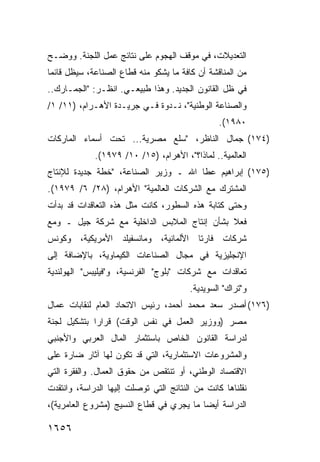 ‫ﺍﻟﺘﻌﺩﻴﻼﺕ، ﻓﻲ ﻤﻭﻗﻑ ﺍﻟﻬﺠﻭﻡ ﻋﻠﻰ ﻨﺘﺎﺌﺞ ﻋﻤل ﺍﻟﻠﺠﻨﺔ. ﻭﻭﻀـﺢ‬
‫ﻤﻥ ﺍﻟﻤﻨﺎﻗﺸﺔ ﺃﻥ ﻜﺎﻓﺔ ﻤﺎ ﻴﺸﻜﻭ ﻤﻨﻪ ﻗﻁﺎﻉ ﺍﻟﺼﻨﺎﻋﺔ، ﺴﻴﻅل ﻗﺎﺌ ‪‬ﺎ‬
 ‫ﻤ‬
‫ﻓﻲ ﻅل ﺍﻟﻘﺎﻨﻭﻥ ﺍﻟﺠﺩﻴﺩ. ﻭﻫﺫﺍ ﻁﺒﻴﻌـﻲ. ﺍﻨﻅـﺭ: "ﺍﻟﺠﻤـﺎﺭﻙ..‬
‫ﻭﺍﻟﺼﻨﺎﻋﺔ ﺍﻟﻭﻁﻨﻴﺔ"، ﻨـﺩﻭﺓ ﻓـﻲ ﺠﺭﻴـﺩﺓ ﺍﻷﻫـﺭﺍﻡ، )١١/ ١/‬
                                                 ‫٠٨٩١(.‬
‫)٤٧١( ﺠﻤﺎل ﺍﻟﻨﺎﻅﺭ، "ﺴﻠﻊ ﻤﺼﺭﻴﺔ... ﺘﺤﺕ ﺃﺴﻤﺎﺀ ﺍﻟﻤﺎﺭﻜﺎﺕ‬
             ‫ﺍﻟﻌﺎﻟﻤﻴﺔ.. ﻟﻤﺎﺫﺍ؟"، ﺍﻷﻫﺭﺍﻡ، )٥١/ ٠١/ ٩٧٩١(.‬
‫)٥٧١( ﺇﺒﺭﺍﻫﻴﻡ ﻋﻁﺎ ﺍﷲ ـ ﻭﺯﻴﺭ ﺍﻟﺼﻨﺎﻋﺔ، "ﺨﻁﺔ ﺠﺩﻴﺩﺓ ﻟﻺﻨﺘﺎﺝ‬
‫ﺍﻟﻤﺸﺘﺭﻙ ﻤﻊ ﺍﻟﺸﺭﻜﺎﺕ ﺍﻟﻌﺎﻟﻤﻴﺔ" ﺍﻷﻫﺭﺍﻡ، )٨٢/ ٦/ ٩٧٩١(.‬
‫ﻭﺤﺘﻰ ﻜﺘﺎﺒﺔ ﻫﺫﻩ ﺍﻟﺴﻁﻭﺭ، ﻜﺎﻨﺕ ﻤﺜل ﻫﺫﻩ ﺍﻟﺘﻌﺎﻗﺩﺍﺕ ﻗﺩ ﺒﺩﺃﺕ‬
‫ﻓﻌﻼ ﺒﺸﺄﻥ ﺇﻨﺘﺎﺝ ﺍﻟﻤﻼﺒﺱ ﺍﻟﺩﺍﺨﻠﻴﺔ ﻤﻊ ﺸﺭﻜﺔ ﺠﻴل ـ ﻭﻤﻊ‬
                                             ‫ﹰ‬
‫ﺸﺭﻜﺎﺕ ﻓﺎﺭﺘﺎ ﺍﻷﻟﻤﺎﻨﻴﺔ، ﻭﻤﺎﻨﺴﻔﻴﻠﺩ ﺍﻷﻤﺭﻴﻜﻴﺔ، ﻭﻜﻭﻨﺱ‬
‫ﺍﻹﻨﺠﻠﻴﺯﻴﺔ ﻓﻲ ﻤﺠﺎل ﺍﻟﺼﻨﺎﻋﺎﺕ ﺍﻟﻜﻴﻤﺎﻭﻴﺔ، ﺒﺎﻹﻀﺎﻓﺔ ﺇﻟﻰ‬
‫ﺘﻌﺎﻗﺩﺍﺕ ﻤﻊ ﺸﺭﻜﺎﺕ "ﺒﻠﻭﺝ" ﺍﻟﻔﺭﻨﺴﻴﺔ، ﻭ"ﻓﻴﻠﻴﺒﺱ" ﺍﻟﻬﻭﻟﻨﺩﻴﺔ‬
                                         ‫ﻭ"ﺘﺭﺍﻙ" ﺍﻟﺴﻭﻴﺩﻴﺔ.‬
‫)٦٧١( ﺃﺼﺩﺭ ﺴﻌﺩ ﻤﺤﻤﺩ ﺃﺤﻤﺩ، ﺭﺌﻴﺱ ﺍﻻﺘﺤﺎﺩ ﺍﻟﻌﺎﻡ ﻟﻨﻘﺎﺒﺎﺕ ﻋﻤﺎل‬
‫ﻤﺼﺭ )ﻭﻭﺯﻴﺭ ﺍﻟﻌﻤل ﻓﻲ ﻨﻔﺱ ﺍﻟﻭﻗﺕ( ﻗﺭﺍ ‪‬ﺍ ﺒﺘﺸﻜﻴل ﻟﺠﻨﺔ‬
             ‫ﺭ‬
‫ﻟﺩﺭﺍﺴﺔ ﺍﻟﻘﺎﻨﻭﻥ ﺍﻟﺨﺎﺹ ﺒﺎﺴﺘﺜﻤﺎﺭ ﺍﻟﻤﺎل ﺍﻟﻌﺭﺒﻲ ﻭﺍﻷﺠﻨﺒﻲ‬
‫ﻭﺍﻟﻤﺸﺭﻭﻋﺎﺕ ﺍﻻﺴﺘﺜﻤﺎﺭﻴﺔ، ﺍﻟﺘﻲ ﻗﺩ ﺘﻜﻭﻥ ﻟﻬﺎ ﺁﺜﺎﺭ ﻀﺎﺭﺓ ﻋﻠﻰ‬
‫ﺍﻻﻗﺘﺼﺎﺩ ﺍﻟﻭﻁﻨﻲ، ﺃﻭ ﺘﻨﺘﻘﺹ ﻤﻥ ﺤﻘﻭﻕ ﺍﻟﻌﻤﺎل. ﻭﺍﻟﻔﻘﺭﺓ ﺍﻟﺘﻲ‬
‫ﻨﻘﻠﻨﺎﻫﺎ ﻜﺎﻨﺕ ﻤﻥ ﺍﻟﻨﺘﺎﺌﺞ ﺍﻟﺘﻲ ﺘﻭﺼﻠﺕ ﺇﻟﻴﻬﺎ ﺍﻟﺩﺭﺍﺴ ﹸ، ﻭﺍﻨﺘﻘﺩﺕ‬
         ‫ﺔ‬
‫ﺍﻟﺩﺭﺍﺴﺔ ﺃﻴ ‪‬ﺎ ﻤﺎ ﻴﺠﺭﻱ ﻓﻲ ﻗﻁﺎﻉ ﺍﻟﻨﺴﻴﺞ )ﻤﺸﺭﻭﻉ ﺍﻟﻌﺎﻤﺭﻴﺔ(،‬
                                          ‫ﻀ‬

‫٦٥٦١‬
 