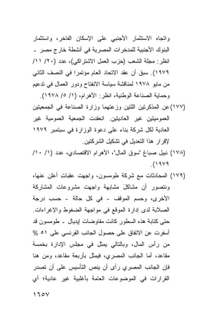 ‫ﻭﺍﺘﺠﺎﻩ ﺍﻻﺴﺘﺜﻤﺎﺭ ﺍﻷﺠﻨﺒﻲ ﻋﻠﻰ ﺍﻹﺴﻜﺎﻥ ﺍﻟﻔﺎﺨﺭ، ﻭﺍﺴﺘﺜﻤﺎﺭ‬
‫ﺍﻟﺒﻨﻭﻙ ﺍﻷﺠﻨﺒﻴﺔ ﻟﻠﻤﺩﺨﺭﺍﺕ ﺍﻟﻤﺼﺭﻴﺔ ﻓﻲ ﺃﻨﺸﻁﺔ ﺨﺎﺭﺝ ﻤﺼﺭ ـ‬
‫ﺍﻨﻅﺭ: ﻤﺠﻠﺔ ﺍﻟﺸﻌﺏ )ﺤﺯﺏ ﺍﻟﻌﻤل ﺍﻻﺸﺘﺭﺍﻜﻲ(، ﻋﺩﺩ )٠٢/ ١١/‬
‫٩٧٩١(. ﺴﺒﻕ ﺃﻥ ﻋﻘﺩ ﺍﻻﺘﺤﺎﺩ ﺍﻟﻌﺎﻡ ﻤﺅﺘﻤ ‪‬ﺍ ﻓﻲ ﺍﻟﻨﺼﻑ ﺍﻟﺜﺎﻨﻲ‬
                 ‫ﺭ‬
‫ﻤﻥ ﻤﺎﻴﻭ ٨٧٩١ ﻟﻤﻨﺎﻗﺸﺔ ﺴﻴﺎﺴﺔ ﺍﻻﻨﻔﺘﺎﺡ ﻭﺩﻭﺭ ﺍﻟﻌﻤﺎل ﻓﻲ ﺘﺩﻋﻴﻡ‬
  ‫ﻭﺤﻤﺎﻴﺔ ﺍﻟﺼﻨﺎﻋﺔ ﺍﻟﻭﻁﻨﻴﺔ، ﺍﻨﻅﺭ: ﺍﻷﻫﺭﺍﻡ، )١/ ٥/ ٨٧٩١(.‬
‫)٧٧١( ﻋﻥ ﺍﻟﻤﺫﻜﺭﺘﻴﻥ ﺍﻟﻠﺘﻴﻥ ﻭﺯﻋﺘﻬﻤﺎ ﻭﺯﺍﺭﺓ ﺍﻟﺼﻨﺎﻋﺔ ﻓﻲ ﺍﻟﺠﻤﻌﻴﺘﻴﻥ‬
‫ﺍﻟﻌﻤﻭﻤﻴﺘﻴﻥ ﻏﻴﺭ ﺍﻟﻌﺎﺩﻴﺘﻴﻥ. ﺍﻨﻌﻘﺩﺕ ﺍﻟﺠﻤﻌﻴﺔ ﺍﻟﻌﻤﻭﻤﻴﺔ ﻏﻴﺭ‬
‫ﺍﻟﻌﺎﺩﻴﺔ ﻟﻜل ﺸﺭﻜﺔ ﺒﻨﺎﺀ ﻋﻠﻰ ﺩﻋﻭﺓ ﺍﻟﻭﺯﺍﺭﺓ ﻓﻲ ﺴﺒﺘﻤﺒﺭ ٩٧٩١‬
                   ‫ﻹﻗﺭﺍﺭ ﻫﺫﺍ ﺍﻟﺘﻌﺩﻴل ﻓﻲ ﺘﺸﻜﻴل ﺍﻟﺸﺭﻜﺘﻴﻥ.‬
‫)٨٧١( ﻨﺒﻴل ﺼﺒﺎﻍ "ﺴﻭﻕ ﺍﻟﻤﺎل"، ﺍﻷﻫﺭﺍﻡ ﺍﻻﻗﺘﺼﺎﺩﻱ، ﻋﺩﺩ )١/ ٠١/‬
                                               ‫٩٧٩١(.‬
‫)٩٧١( ﺍﻟﻤﺤﺎﺩﺜﺎﺕ ﻤﻊ ﺸﺭﻜﺔ ﻁﻭﻤﺴﻭﻥ، ﻭﺍﺠﻬﺕ ﻋﻘﺒﺎﺕ ﺃﻋﻠﻥ ﻋﻨﻬﺎ،‬
           ‫ِ‬
‫ﻭﻨﺘﺼﻭﺭ ﺃﻥ ﻤﺸﺎﻜل ﻤﺸﺎﺒﻬﺔ ﻭﺍﺠﻬﺕ ﻤﺸﺭﻭﻋﺎﺕ ﺍﻟﻤﺸﺎﺭﻜﺔ‬
                              ‫َ‬
‫ﺍﻷﺨﺭﻯ، ﻭﺤﺴﻡ ﺍﻟﻤﻭﻗﻑ - ﻓﻲ ﻜل ﺤﺎﻟﺔ - ﺤﺴﺏ ﺩﺭﺠﺔ‬
‫ﺍﻟﺼﻼﺒﺔ ﻟﺩﻯ ﺇﺩﺍﺭﺓ ﺍﻟﻤﻭﻗﻊ ﻓﻲ ﻤﻭﺍﺠﻬﺔ ﺍﻟﻀﻐﻭﻁ ﻭﺍﻹﻏﺭﺍﺀﺍﺕ.‬
‫ﺤﺘﻰ ﻜﺘﺎﺒﺔ ﻫﺫﻩ ﺍﻟﺴﻁﻭﺭ ﻜﺎﻨﺕ ﻤﻔﺎﻭﻀﺎﺕ ﺇﻴﺩﻴﺎل ـ ﻁﻭﻤﺴﻭﻥ ﻗﺩ‬
‫ﺃﺴﻔﺭﺕ ﻋﻥ ﺍﻻﺘﻔﺎﻕ ﻋﻠﻰ ﺤﺼﻭل ﺍﻟﺠﺎﻨﺏ ﺍﻟﻔﺭﻨﺴﻲ ﻋﻠﻰ ١٥ %‬
‫ﻤﻥ ﺭﺃﺱ ﺍﻟﻤﺎل، ﻭﺒﺎﻟﺘﺎﻟﻲ ﻴﻤﺜل ﻓﻲ ﻤﺠﻠﺱ ﺍﻹﺩﺍﺭﺓ ﺒﺨﻤﺴﺔ‬
‫ﻤﻘﺎﻋﺩ، ﺃ ‪‬ﺎ ﺍﻟﺠﺎﻨﺏ ﺍﻟﻤﺼﺭﻱ، ﻓﻴﻤﺜل ﺒﺄﺭﺒﻌﺔ ﻤﻘﺎﻋﺩ، ﻭﻤﻥ ﻫﻨﺎ‬
                                            ‫ﻤ‬
‫ﻓﺈﻥ ﺍﻟﺠﺎﻨﺏ ﺍﻟﻤﺼﺭﻱ ﺭﺃﻯ ﺃﻥ ﻴﻨﺹ ﺍﻟﺘﺄﺴﻴﺱ ﻋﻠﻰ ﺃﻥ ﺘﺼﺩﺭ‬
‫ﺍﻟﻘﺭﺍﺭﺍﺕ ﻓﻲ ﺍﻟﻤﻭﻀﻭﻋﺎﺕ ﺍﻟﻌﺎﻤﺔ ﺒﺄﻏﻠﺒﻴﺔ ﻏﻴﺭ ﻋﺎﺩﻴﺔ؛ ﺃﻱ‬

‫٧٥٦١‬
 