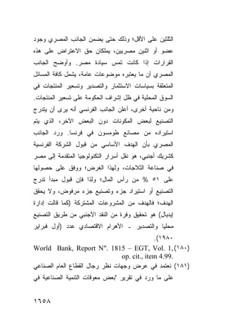 ‫ﺍﻟﺜﻠﺜﻴﻥ ﻋﻠﻰ ﺍﻷﻗل؛ ﻭﺫﻟﻙ ﺤﺘﻰ ﻴﻀﻤﻥ ﺍﻟﺠﺎﻨﺏ ﺍﻟﻤﺼﺭﻱ ﻭﺠﻭﺩ‬
‫ﻋﻀﻭ ﺃﻭ ﺍﺜﻨﻴﻥ ﻤﺼﺭﻴﻴﻥ، ﻴﻤﻠﻜﺎﻥ ﺤﻕ ﺍﻻﻋﺘﺭﺍﺽ ﻋﻠﻰ ﻫﺫﻩ‬
‫ﺍﻟﻘﺭﺍﺭﺍﺕ ﺇﺫﺍ ﻜﺎﻨﺕ ﺘﻤﺱ ﺴﻴﺎﺩﺓ ﻤﺼﺭ. ﻭﺃﻭﻀﺢ ﺍﻟﺠﺎﻨﺏ‬
‫ﺍﻟﻤﺼﺭﻱ ﺃﻥ ﻤﺎ ﻴﻌﺘﺒﺭﻩ ﻤﻭﻀﻭﻋﺎﺕ ﻋﺎﻤﺔ، ﻴﺸﻤل ﻜﺎﻓﺔ ﺍﻟﻤﺴﺎﺌل‬
‫ﺍﻟﻤﺘﻌﻠﻘﺔ ﺒﺴﻴﺎﺴﺎﺕ ﺍﻻﺴﺘﺜﻤﺎﺭ ﻭﺍﻟﺘﺼﺩﻴﺭ ﻭﺘﺴﻌﻴﺭ ﺍﻟﻤﻨﺘﺠﺎﺕ ﻓﻲ‬
‫ﺍﻟﺴﻭﻕ ﺍﻟﻤﺤﻠﻴﺔ ﻓﻲ ﻅل ﺇﺸﺭﺍﻑ ﺍﻟﺤﻜﻭﻤﺔ ﻋﻠﻰ ﺘﺴﻌﻴﺭ ﺍﻟﻤﻨﺘﺠﺎﺕ.‬
‫ﻭﻤﻥ ﻨﺎﺤﻴﺔ ﺃﺨﺭﻯ، ﺃﻋﻠﻥ ﺍﻟﺠﺎﻨﺏ ﺍﻟﻔﺭﻨﺴﻲ ﺃﻨﻪ ﻴﺭﻯ ﺃﻥ ﻴﺘﺩﺭﺝ‬
‫ﺍﻟﺘﺼﻨﻴﻊ ﻟﺒﻌﺽ ﺍﻟﻤﻜﻭﻨﺎﺕ ﺩﻭﻥ ﺍﻟﺒﻌﺽ ﺍﻵﺨﺭ، ﺍﻟﺫﻱ ﻴﺘﻡ‬
‫ﺍﺴﺘﻴﺭﺍﺩﻩ ﻤﻥ ﻤﺼﺎﻨﻊ ﻁﻭﻤﺴﻭﻥ ﻓﻲ ﻓﺭﻨﺴﺎ. ﻭﺭﺩ ﺍﻟﺠﺎﻨﺏ‬
‫ﺍﻟﻤﺼﺭﻱ ﺒﺄﻥ ﺍﻟﻬﺩﻑ ﺍﻷﺴﺎﺴﻲ ﻤﻥ ﻗﺒﻭل ﺍﻟﺸﺭﻜﺔ ﺍﻟﻔﺭﻨﺴﻴﺔ‬
‫ﻜﺸﺭﻴﻙ ﺃﺠﻨﺒﻲ، ﻫﻭ ﻨﻘل ﺃﺴﺭﺍﺭ ﺍﻟﺘﻜﻨﻭﻟﻭﺠﻴﺎ ﺍﻟﻤﺘﻘﺩﻤﺔ ﺇﻟﻰ ﻤﺼﺭ‬
‫‪‬‬
‫ﻓﻲ ﺼﻨﺎﻋﺔ ﺍﻟﺜﻼﺠﺎﺕ، ﻭﻟﻬﺫﺍ ﺍﻟﻐﺭﺽ؛ ‪‬ﻭﻓﻕ ﻋﻠﻰ ﺤﺼﻭﻟﻬﺎ‬
              ‫ﻭ‬
‫ﻋﻠﻰ ١٥ % ﻤﻥ ﺭﺃﺱ ﺍﻟﻤﺎل؛ ﻭﻟﺫﺍ ﻓﺈﻥ ﻗﺒﻭل ﻤﺒﺩﺃ ﺘﺩﺭﺝ‬
‫ﺍﻟﺘﺼﻨﻴﻊ ﺃﻭ ﺍﺴﺘﻴﺭﺍﺩ ﺠﺯﺀ ﻭﺘﺼﻨﻴﻊ ﺠﺯﺀ ﻤﺭﻓﻭﺽ، ﻭﻻ ﻴﺤﻘﻕ‬
‫ﺍﻟﻬﺩﻑ؛ ﻓﺎﻟﻬﺩﻑ ﻤﻥ ﺍﻟﻤﺸﺭﻭﻋﺎﺕ ﺍﻟﻤﺸﺘﺭﻜﺔ )ﻜﻤﺎ ﻗﺎﻟﺕ ﺇﺩﺍﺭﺓ‬
‫ﺇﻴﺩﻴﺎل( ﻫﻭ ﺘﺤﻘﻴﻕ ﻭﻓﺭﺓ ﻤﻥ ﺍﻟﻨﻘﺩ ﺍﻷﺠﻨﺒﻲ ﻤﻥ ﻁﺭﻴﻕ ﺍﻟﺘﺼﻨﻴﻊ‬
‫ﻤﺤﻠ ‪‬ﺎ ﻭﺍﻟﺘﺼﺩﻴﺭ ـ ﺍﻷﻫﺭﺍﻡ ﺍﻻﻗﺘﺼﺎﺩﻱ ﻋﺩﺩ )ﺃﻭل ﻓﺒﺭﺍﻴﺭ‬
                                            ‫ﻴ‬
                                              ‫٠٨٩١(.‬
‫)٠٨١( ,1 .‪World Bank, Report N". 1815 – EGT, Vol‬‬
                                 ‫.99.4 ‪op. cit., item‬‬
‫)١٨١( ﻨﻌﺘﻤﺩ ﻓﻲ ﻋﺭﺽ ﻭﺠﻬﺎﺕ ﻨﻅﺭ ﺭﺠﺎل ﺍﻟﻘﻁﺎﻉ ﺍﻟﻌﺎﻡ ﺍﻟﺼﻨﺎﻋﻲ‬
‫ﻋﻠﻰ ﻤﺎ ﻭﺭﺩ ﻓﻲ ﺘﻘﺭﻴﺭ "ﺒﻌﺽ ﻤﻌﻭﻗﺎﺕ ﺍﻟﺘﻨﻤﻴﺔ ﺍﻟﺼﻨﺎﻋﻴﺔ ﻓﻲ‬


‫٨٥٦١‬
 