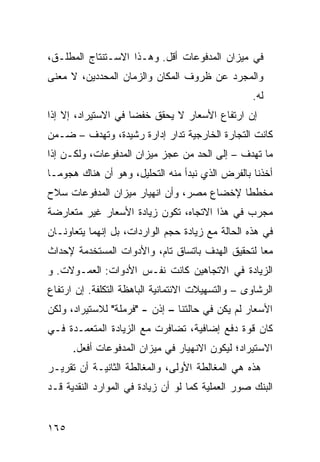 ‫ﻓﻲ ﻤﻴﺯﺍﻥ ﺍﻟﻤﺩﻓﻭﻋﺎﺕ ﺃﻗل. ﻭﻫـﺫﺍ ﺍﻻﺴـﺘﻨﺘﺎﺝ ﺍﻟﻤﻁﻠـﻕ،‬
‫ﻭﺍﻟﻤﺠﺭﺩ ﻋﻥ ﻅﺭﻭﻑ ﺍﻟﻤﻜﺎﻥ ﻭﺍﻟﺯﻤﺎﻥ ﺍﻟﻤﺤﺩﺩﻴﻥ، ﻻ ﻤﻌﻨﻰ‬
                                                    ‫ﻟﻪ.‬
‫ﺇﻥ ﺍﺭﺘﻔﺎﻉ ﺍﻷﺴﻌﺎﺭ ﻻ ﻴﺤﻘﻕ ﺨﻔ ‪‬ﺎ ﻓﻲ ﺍﻻﺴﺘﻴﺭﺍﺩ، ﺇﻻ ﺇﺫﺍ‬
                     ‫ﻀ‬
‫ﻜﺎﻨﺕ ﺍﻟﺘﺠﺎﺭﺓ ﺍﻟﺨﺎﺭﺠﻴﺔ ﹸﺩﺍﺭ ﺇﺩﺍﺭﺓ ﺭﺸﻴﺩﺓ، ﻭﺘﻬﺩﻑ – ﻀـﻤﻥ‬
                             ‫ﺘ‬
‫ﻤﺎ ﺘﻬﺩﻑ – ﺇﻟﻰ ﺍﻟﺤﺩ ﻤﻥ ﻋﺠﺯ ﻤﻴﺯﺍﻥ ﺍﻟﻤﺩﻓﻭﻋﺎﺕ، ﻭﻟﻜـﻥ ﺇﺫﺍ‬
‫ﺃﺨﺫﻨﺎ ﺒﺎﻟﻔﺭﺽ ﺍﻟﺫﻱ ﻨﺒﺩﺃ ﻤﻨﻪ ﺍﻟﺘﺤﻠﻴل، ﻭﻫﻭ ﺃﻥ ﻫﻨﺎﻙ ﻫﺠﻭ ‪‬ـﺎ‬
  ‫ﻤ‬
‫ﻤﺨﻁ ﹰﺎ ﻹﺨﻀﺎﻉ ﻤﺼﺭ، ﻭﺃﻥ ﺍﻨﻬﻴﺎﺭ ﻤﻴﺯﺍﻥ ﺍﻟﻤﺩﻓﻭﻋﺎﺕ ﺴﻼﺡ‬
                                           ‫ﻁ‬
‫ﻤﺠﺭﺏ ﻓﻲ ﻫﺫﺍ ﺍﻻﺘﺠﺎﻩ، ﺘﻜﻭﻥ ﺯﻴﺎﺩﺓ ﺍﻷﺴﻌﺎﺭ ﻏﻴﺭ ﻤﺘﻌﺎﺭﻀﺔ‬
‫ﻓﻲ ﻫﺫﻩ ﺍﻟﺤﺎﻟﺔ ﻤﻊ ﺯﻴﺎﺩﺓ ﺤﺠﻡ ﺍﻟﻭﺍﺭﺩﺍﺕ، ﺒل ﺇﻨﻬﻤﺎ ﻴﺘﻌﺎﻭﻨـﺎﻥ‬
‫ﻤ ‪‬ﺎ ﻟﺘﺤﻘﻴﻕ ﺍﻟﻬﺩﻑ ﺒﺎﺘﺴﺎﻕ ﺘﺎﻡ، ﻭﺍﻷﺩﻭﺍﺕ ﺍﻟﻤﺴﺘﺨﺩﻤﺔ ﻹﺤﺩﺍﺙ‬
                                                  ‫ﻌ‬
‫ﺍﻟﺯﻴﺎﺩﺓ ﻓﻲ ﺍﻻﺘﺠﺎﻫﻴﻥ ﻜﺎﻨﺕ ﻨﻔـﺱ ﺍﻷﺩﻭﺍﺕ: ﺍﻟﻌﻤـﻭﻻﺕ. ﻭ‬
‫ﺍﻟ ‪‬ﺸﺎ ‪‬ﻯ – ﻭﺍﻟﺘﺴﻬﻴﻼﺕ ﺍﻻﺌﺘﻤﺎﻨﻴﺔ ﺍﻟﺒﺎﻫﻅﺔ ﺍﻟﺘﻜﻠﻔﺔ. ﺇﻥ ﺍﺭﺘﻔﺎﻉ‬
                                                  ‫ﺭ ﻭ‬
‫ﺍﻷﺴﻌﺎﺭ ﻟﻡ ﻴﻜﻥ ﻓﻲ ﺤﺎﻟﺘﻨﺎ – ﺇﺫﻥ - "ﻓﺭﻤﻠﺔ" ﻟﻼﺴﺘﻴﺭﺍﺩ، ﻭﻟﻜﻥ‬
‫‪‬‬
‫ﻜﺎﻥ ﻗﻭﺓ ﺩﻓﻊ ﺇﻀﺎﻓﻴﺔ، ﺘﻀﺎﻓﺭﺕ ﻤﻊ ﺍﻟﺯﻴﺎﺩﺓ ﺍﻟﻤﺘﻌﻤـﺩﺓ ﻓـﻲ‬
      ‫ﺍﻻﺴﺘﻴﺭﺍﺩ؛ ﻟﻴﻜﻭﻥ ﺍﻻﻨﻬﻴﺎﺭ ﻓﻲ ﻤﻴﺯﺍﻥ ﺍﻟﻤﺩﻓﻭﻋﺎﺕ ﺃﻓﻌل.‬
‫ﻫﺫﻩ ﻫﻲ ﺍﻟﻤﻐﺎﻟﻁﺔ ﺍﻷﻭﻟﻰ، ﻭﺍﻟﻤﻐﺎﻟﻁﺔ ﺍﻟﺜﺎﻨﻴـﺔ ﺃﻥ ﺘﻘﺭﻴـﺭ‬
‫ﺍﻟﺒﻨﻙ ﺼ ‪‬ﺭ ﺍﻟﻌﻤﻠﻴﺔ ﻜﻤﺎ ﻟﻭ ﺃﻥ ﺯﻴﺎﺩﺓ ﻓﻲ ﺍﻟﻤﻭﺍﺭﺩ ﺍﻟﻨﻘﺩﻴﺔ ﻗـﺩ‬
                                                ‫ﻭ‬


‫٥٦١‬
 