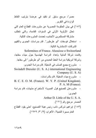 ‫ﻤﺼﺭ"، ﻤﺭﺠﻊ ﺴﺎﺒﻕ. ﻟﻡ ﻨﺘﻘﻴﺩ ﻓﻲ ﻋﺭﻀﻨﺎ ﺒﺘﺭﺘﻴﺏ ﺍﻟﻨﻘﺎﻁ‬
                                      ‫ﺍﻟﻭﺍﺭﺩﺓ ﻓﻲ ﺍﻟﺘﻘﺭﻴﺭ.‬
‫)٢٨١( ﻓﻲ ﺒﻴﺎﻥ ﺍﻟﺤﻜﻭﻤﺔ ﺍﻟﻤﺼﺭﻴﺔ ﻋﻥ ﻤﺸﺭﻭﻋﺎﺕ ﺍﻟﻘﻁﺎﻉ ﺍﻟﻌﺎﻡ ﺍﻟﺘﻲ‬
‫ﺘﺤﺘل ﺍﻷﻭﻟﻭﻴﺔ ﺍﻷﻭﻟﻰ ﻓﻲ ﺍﻟﺴﻨﻭﺍﺕ ﺍﻟﻘﺎﺩﻤﺔ، ﻭﺍﻟﺘﻲ ﺘﺘﻁﻠﺏ‬
    ‫ﻤﺸﺎﺭﻜﺔ ﺍﻟﻤﺴﺘﺜﻤﺭﻴﻥ ﺍﻷﺠﺎﻨﺏ، ﺘﺤﺩﺩﺕ ﺍﻟﻤﺸﺭﻭﻋﺎﺕ ﺍﻟﺘﺎﻟﻴﺔ:‬
‫- ﺍﺴﺘﻐﻼل ﻓﻭﺴﻔﺎﺕ "ﺃﺒﻭ ﻁﺭﻁﻭﺭ". ﻗﺎﻡ ﺒﺩﺭﺍﺴﺎﺕ ﺍﻟﺠﺩﻭﻯ ﻭﺍﻟﺘﻘﻴﻴﻡ‬
                               ‫ﺍﻟﺸﺭﻜﺎﺕ ﺍﻻﺴﺘﺸﺎﺭﻴﺔ ﺍﻟﺘﺎﻟﻴﺔ:‬
         ‫‪Sofermines of France. Alusuisse o Switzerland‬‬
‫ﻭﻗﺎﻤﺕ ﺸﺭﻜﺔ ﺃﻟﻤﺎﻨﻴﺔ ﺒﺈﻋﺩﺍﺩ ﺍﻟﺩﺭﺍﺴﺔ ﺍﻟﻬﻨﺩﺴﻴﺔ ﺤﻭل ﻤﻴﻨﺎﺀ ﺴﻔﺎﺠﺎ،‬
 ‫ﻭﺸﺭﻜﺔ ﺃﻤﺭﻴﻜﻴﺔ ﺒﺩﺭﺍﺴﺔ ﺍﻟﺨﻁ ﺍﻟﺤﺩﻴﺩﻱ ﻤﻥ "ﺃﺒﻭ ﻁﺭﻁﻭﺭ" ﺇﻟﻰ ﺴﻔﺎﺠﺎ.‬
         ‫- ﻤﺸﺭﻭﻉ ﻤﺠﻤﻊ ﺍﻟﺼﻠﺏ ﻓﻲ ﺍﻟﺩﺨﻴﻠﺔ. ﻗﺎﻡ ﺒﺩﺭﺍﺴﺔ ﺍﻟﺠﺩ ‪‬ﻯ:‬
            ‫ﻭ‬
‫‪Swindell Dressler (U. S. A.) international Engineering‬‬
                                          ‫)‪Company (U. S. A‬‬
                         ‫- ﻤﺸﺭﻭﻉ ﻤﻴﻨﺎﺀ ﺍﻟﺩﺨﻴﻠﺔ. ﻗﺎﻡ ﺒﺎﻟﺩﺭﺍﺴﺎﺕ:‬
‫.)‪B. C. E. O. M. (France). W. Y. P. (United Kingdom‬‬
                                             ‫.)‪P. A. M (France‬‬
‫- ﻤﺸﺭﻭﻋﺎﻥ ﻟﺘﺼﻨﻴﻊ ﻓﻭل ﺍﻟﺼﻭﻴﺎ؛ ﻻﺴﺘﺨﺭﺍﺝ ﻤﺫﻴﺒﺎﺕ، ﻗﺎﻡ ﺒﺩﺭﺍﺴﺔ‬
                                                 ‫ﺍﻟﺠﺩﻭﻯ:‬
                           ‫.‪Arthur D. Little of the U. S. A‬‬
                                   ‫ﺍﻟﻤﺼﺩﺭ ﻤﺭﺠﻊ ﺭﻗﻡ )١٢١(.‬
‫)٣٨١( ﺇﺒﺭﺍﻫﻴﻡ ﺸﺭﻜﺱ ﻨﺎﺌﺏ ﺭﺌﻴﺱ ﻫﻴﺌﺔ ﺍﻟﺘﺼﻨﻴﻊ، "ﺤﺘﻰ ﻴﻘﻭﺩ ﺍﻟﻘﻁﺎﻉ‬
             ‫ﺍﻟﻌﺎﻡ ﻤﺴﻴﺭﺓ ﺍﻟﺘﻨﻤﻴﺔ"، ﺍﻷﻫﺭﺍﻡ، )٩/ ٣/ ٩٧٩١(.‬




‫٩٥٦١‬
 