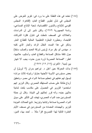 ‫)٤٨١( ﻨﻌﺘﻤﺩ ﻓﻲ ﻫﺫﻩ ﺍﻟﻨﻘﻁﺔ ﻋﻠﻰ ﻤﺎ ﻭﺭﺩ ﻓﻲ: ﺘﻘﺭﻴﺭ ﻟﻠﻌﺭﺽ ﻋﻠﻰ‬
‫ﺍﻟﻤﺠﻠﺱ ﻓﻲ ﺸﺄﻥ ﺘﻁﻭﻴﺭ ﺍﻟﻘﻁﺎﻉ ﺍﻟﻌﺎﻡ، )ﺍﻟﻘﺎﻫﺭﺓ: ﺍﻟﻤﺠﻠﺱ‬
‫ﺍﻟﻘﻭﻤﻲ ﻟﻺﻨﺘﺎﺝ ﻭﺍﻟﺸﺌﻭﻥ ﺍﻻﻗﺘﺼﺎﺩﻴﺔ، ﺸﻌﺒﺔ ﺍﻹﻨﺘﺎﺝ ﺍﻟﺼﻨﺎﻋﻲ،‬
‫ﺭﺌﺎﺴﺔ ﺍﻟﺠﻤﻬﻭﺭﻴﺔ ٩٧٩١(، ﻭﻟﻜﻥ ﻨﺸﻴﺭ ﺇﻟﻰ ﺃﻥ ﺍﻟﺩﺭﺍﺴﺎﺕ‬
‫ﻭﺍﻟﻤﻘﺎﻻﺕ ﻓﻲ ﺍﻟﺼﺤﻑ ﻨﺸﻁﺕ ﻓﻲ ﺘﻨﺎﻭل ﻓﻜﺭﺓ ﺍﻟﺸﺭﻜﺎﺕ‬
‫ﺍﻟﻘﺎﺒﻀﺔ، ﻭﺨﻁﻭﺭﺓ ﺍﻟﺒﻌﺜﺭﺓ ﺍﻟﺘﻨﻅﻴﻤﻴﺔ ﺍﻟﺤﺎﻟﻴﺔ ﻟﻠﻘﻁﺎﻉ ﺍﻟﻌﺎﻡ.‬
‫ﻭﻨﺫﻜﺭ ﻓﻲ ﻫﺫﺍ ﺍﻟﺼﺩﺩ ﺍﻟﻤﻘﺎل ﺍﻟﺭﺍﺌﺩ ﻭﺍﻟﺤﺎﺭ ﺍﻟﺫﻱ ﻜﺘﺒﻪ‬
‫ﺩ. ﻤﻬﻨﺩﺱ ﺃﺒﻭ ﺒﻜﺭ ﻤﺭﺍﺩ )ﺭﺌﻴﺱ ﺸﺭﻜﺔ ﺍﻟﺤﺩﻴﺩ ﻭﺍﻟﺼﻠﺏ ﺴﺎﺒ ﹰﺎ(‬
  ‫ﻘ‬
‫ﺤﻭل ﻜﺎﻓﺔ ﻤﺸﺎﻜل ﺍﻟﺼﻨﺎﻋﺔ ﻭﺍﻟﻘﻁﺎﻉ ﺍﻟﻌﺎﻡ، ﻭﺃﺴﺎﻟﻴﺏ ﻋﻼﺠﻬﺎ،‬
‫ﺍﻨﻅﺭ: "ﺍﻟﺼﻨﺎﻋﺔ ﺍﻟﻤﺼﺭﻴﺔ ﺜﺭﻭﺓ ﺒﺩﻭﻥ ﺤﺩﻭﺩ، ﻴﺠﺏ ﺃﻻ ﺘﻨﻬﺎﺭ‬
                    ‫ﺒﻴﻥ ﺃﻴﺩﻴﻨﺎ". ﺍﻷﻫﺭﺍﻡ، )٧١/ ٢١/ ٧٧٩١(.‬
‫)٥٨١( ﺒﺩﺃﺕ ﺍﻟﻤﻌﺭﻜﺔ ﺤﻴﻥ ﺃﻋﻠﻥ ﺩ. ﺇﺒﺭﺍﻫﻴﻡ ﺒﺩﺭﺍﻥ )٣ ﺃﺒﺭﻴل( ﺃﻥ‬
                                       ‫ﹸ‬
‫ﺒﻌﺽ ﻤﺴﺘﻭﺭﺩﻱ ﺍﻷﺩﻭﻴﺔ ﺍﻷﺠﻨﺒﻴﺔ ﺤﺎﻭﻟﻭﺍ ﺭﺸﻭﺘﻪ ﺜﻼﺙ ﻤﺭﺍﺕ؛‬
‫ﻟﻴﺴﻬل ﻟﻬﻡ ﻫﺩﻓﻬﻡ ﻓﻲ ﺘﺤﻁﻴﻡ ﺼﻨﺎﻋﺔ ﺍﻟﺩﻭﺍﺀ ﻓﻲ ﻤﺼﺭ، ﻭﺘﺤﻘﻴﻕ‬
‫ﺃﺭﺒﺎﺡ ﻁﺎﺌﻠﺔ ﻋﻠﻰ ﺤﺴﺎﺏ ﺍﻟﻤﺴﺘﻬﻠﻙ ﺍﻟﻤﺼﺭﻱ. ﻭﻗﺎل ﺍﻟﻭﺯﻴﺭ ﺇﻨﻬﻡ‬
‫ﺍﺴﺘﺨﺩﻤﻭﺍ ﺍﻟﺘﺯﻭﻴﺭ ﻓﻲ ﺍﻟﺤﺼﻭل ﻋﻠﻰ ﻤﻜﺎﺴﺏ ﺒﻠﻐﺕ ﺜﻤﺎﻨﻴﺔ‬
            ‫‪‬‬
‫ﻤﻼﻴﻴﻥ ﺠﻨﻴﻪ، ﻭﺃﻨﻪ ﻗﺭﺭ ﺇﺤﺎﻟﺘﻬﻡ ﺇﻟﻰ ﺍﻟﻨﻴﺎﺒﺔ. ﻭﻗﺎل ﺇﻥ ﺤﻤﻠﺔ‬
‫ﺍﻟﻤﺴﺘﻭﺭﺩﻴﻥ ﻀﺩ ﺍﻟﺩﻭﺍﺀ ﺍﻟﻤﺼﺭﻱ، ﺘﻬﺩﻑ ﺇﻟﻰ ﺍﻟﺘﺄﺜﻴﺭ ﻋﻠﻰ ﺴﻭﻕ‬
‫ﺍﻟﺩﻭﺍﺀ ﺍﻟﻤﺼﺭﻴﺔ ﺼﻨﺎﻋﺔ ﻭﺇﻨﺘﺎ ‪‬ﺎ ﻭﺘﻭﺯﻴ ‪‬ﺎ. ﺘﺎﺒﻊ ﺍﻟﺤﻤﻼﺕ ﺍﻟﻤﺅﻴﺩﺓ‬
                      ‫ﻌ‬        ‫ﺠ‬
‫ﻟﻠﻭﺯﻴﺭ ﻭﺍﻟﻬﺠﻤﺎﺕ ﺍﻟﻤﻀﺎﺩﺓ ﻤﻥ ﺍﻟﻤﺴﺘﻭﺭﺩﻴﻥ ﻓﻲ ﺼﺤﻑ ﺍﻷﻴﺎﻡ‬
‫ﺍﻟﻌﺸﺭﺓ ﺍﻟﺘﺎﻟﻴﺔ ﻟﻬﺫﺍ ﺍﻟﺘﺼﺭﻴﺢ ﺍﻗﺭﺃ ﻤﺜﻼ ـ ﺃﺤﻤﺩ ﺒﻬﺎﺀ ﺍﻟﺩﻴﻥ:‬
                   ‫ﹰ‬



‫٠٦٦١‬
 