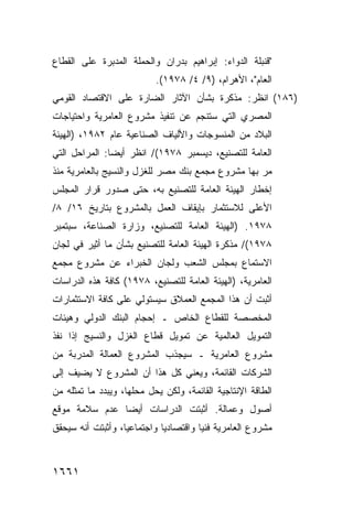 ‫"ﻗﻨﺒﻠﺔ ﺍﻟﺩﻭﺍﺀ: ﺇﺒﺭﺍﻫﻴﻡ ﺒﺩﺭﺍﻥ ﻭﺍﻟﺤﻤﻠﺔ ﺍﻟﻤﺩﺒﺭﺓ ﻋﻠﻰ ﺍﻟﻘﻁﺎﻉ‬
                            ‫ﺍﻟﻌﺎﻡ"، ﺍﻷﻫﺭﺍﻡ، )٩/ ٤/ ٨٧٩١(.‬
‫)٦٨١( ﺍﻨﻅﺭ: ﻤﺫﻜﺭﺓ ﺒﺸﺄﻥ ﺍﻵﺜﺎﺭ ﺍﻟﻀﺎﺭﺓ ﻋﻠﻰ ﺍﻻﻗﺘﺼﺎﺩ ﺍﻟﻘﻭﻤﻲ‬
‫ﺍﻟﻤﺼﺭﻱ ﺍﻟﺘﻲ ﺴﺘﻨﺠﻡ ﻋﻥ ﺘﻨﻔﻴﺫ ﻤﺸﺭﻭﻉ ﺍﻟﻌﺎﻤﺭﻴﺔ ﻭﺍﺤﺘﻴﺎﺠﺎﺕ‬
‫ﺍﻟﺒﻼﺩ ﻤﻥ ﺍﻟﻤﻨﺴﻭﺠﺎﺕ ﻭﺍﻷﻟﻴﺎﻑ ﺍﻟﺼﻨﺎﻋﻴﺔ ﻋﺎﻡ ٢٨٩١، )ﺍﻟﻬﻴﺌﺔ‬
‫ﺍﻟﻌﺎﻤﺔ ﻟﻠﺘﺼﻨﻴﻊ، ﺩﻴﺴﻤﺒﺭ ٨٧٩١(/ ﺍﻨﻅﺭ ﺃﻴ ‪‬ﺎ: ﺍﻟﻤﺭﺍﺤل ﺍﻟﺘﻲ‬
               ‫ﻀ‬
‫ﻤﺭ ﺒﻬﺎ ﻤﺸﺭﻭﻉ ﻤﺠﻤﻊ ﺒﻨﻙ ﻤﺼﺭ ﻟﻠﻐﺯل ﻭﺍﻟﻨﺴﻴﺞ ﺒﺎﻟﻌﺎﻤﺭﻴﺔ ﻤﻨﺫ‬
‫ﺇﺨﻁﺎﺭ ﺍﻟﻬﻴﺌﺔ ﺍﻟﻌﺎﻤﺔ ﻟﻠﺘﺼﻨﻴﻊ ﺒﻪ، ﺤﺘﻰ ﺼﺩﻭﺭ ﻗﺭﺍﺭ ﺍﻟﻤﺠﻠﺱ‬
‫ﺍﻷﻋﻠﻰ ﻟﻼﺴﺘﺜﻤﺎﺭ ﺒﺈﻴﻘﺎﻑ ﺍﻟﻌﻤل ﺒﺎﻟﻤﺸﺭﻭﻉ ﺒﺘﺎﺭﻴﺦ ٦١/ ٨/‬
‫٨٧٩١. )ﺍﻟﻬﻴﺌﺔ ﺍﻟﻌﺎﻤﺔ ﻟﻠﺘﺼﻨﻴﻊ، ﻭﺯﺍﺭﺓ ﺍﻟﺼﻨﺎﻋﺔ، ﺴﺒﺘﻤﺒﺭ‬
‫٨٧٩١(/ ﻤﺫﻜﺭﺓ ﺍﻟﻬﻴﺌﺔ ﺍﻟﻌﺎﻤﺔ ﻟﻠﺘﺼﻨﻴﻊ ﺒﺸﺄﻥ ﻤﺎ ﺃﺜﻴﺭ ﻓﻲ ﻟﺠﺎﻥ‬
‫ﺍﻻﺴﺘﻤﺎﻉ ﺒﻤﺠﻠﺱ ﺍﻟﺸﻌﺏ ﻭﻟﺠﺎﻥ ﺍﻟﺨﺒﺭﺍﺀ ﻋﻥ ﻤﺸﺭﻭﻉ ﻤﺠﻤﻊ‬
‫ﺍﻟﻌﺎﻤﺭﻴﺔ، )ﺍﻟﻬﻴﺌﺔ ﺍﻟﻌﺎﻤﺔ ﻟﻠﺘﺼﻨﻴﻊ، ٨٧٩١( ﻜﺎﻓﺔ ﻫﺫﻩ ﺍﻟﺩﺭﺍﺴﺎﺕ‬
‫ﺃﺜﺒﺕ ﺃﻥ ﻫﺫﺍ ﺍﻟﻤﺠﻤﻊ ﺍﻟﻌﻤﻼﻕ ﺴﻴﺴﺘﻭﻟﻲ ﻋﻠﻰ ﻜﺎﻓﺔ ﺍﻻﺴﺘﺜﻤﺎﺭﺍﺕ‬
‫ﺍﻟﻤﺨﺼﺼﺔ ﻟﻠﻘﻁﺎﻉ ﺍﻟﺨﺎﺹ ـ ﺇﺤﺠﺎﻡ ﺍﻟﺒﻨﻙ ﺍﻟﺩﻭﻟﻲ ﻭﻫﻴﺌﺎﺕ‬
‫ﺍﻟﺘﻤﻭﻴل ﺍﻟﻌﺎﻟﻤﻴﺔ ﻋﻥ ﺘﻤﻭﻴل ﻗﻁﺎﻉ ﺍﻟﻐﺯل ﻭﺍﻟﻨﺴﻴﺞ ﺇﺫﺍ ﻨﻔﺫ‬
‫ﻤﺸﺭﻭﻉ ﺍﻟﻌﺎﻤﺭﻴﺔ ـ ﺴﻴﺠﺫﺏ ﺍﻟﻤﺸﺭﻭﻉ ﺍﻟﻌﻤﺎﻟﺔ ﺍﻟﻤﺩﺭﺒﺔ ﻤﻥ‬
‫ﺍﻟﺸﺭﻜﺎﺕ ﺍﻟﻘﺎﺌﻤﺔ، ﻭﻴﻌﻨﻲ ﻜل ﻫﺫﺍ ﺃﻥ ﺍﻟﻤﺸﺭﻭﻉ ﻻ ﻴﻀﻴﻑ ﺇﻟﻰ‬
‫ﺍﻟﻁﺎﻗﺔ ﺍﻹﻨﺘﺎﺠﻴﺔ ﺍﻟﻘﺎﺌﻤﺔ، ﻭﻟﻜﻥ ﻴﺤل ﻤﺤﻠﻬﺎ، ﻭﻴﺒﺩﺩ ﻤﺎ ﺘﻤﺜﻠﻪ ﻤﻥ‬
‫ﺃﺼﻭل ﻭﻋﻤﺎﻟﺔ. ﺃﺜﺒﺘﺕ ﺍﻟﺩﺭﺍﺴﺎﺕ ﺃﻴ ‪‬ﺎ ﻋﺩﻡ ﺴﻼﻤﺔ ﻤﻭﻗﻊ‬
               ‫ﻀ‬
‫ﻤﺸﺭﻭﻉ ﺍﻟﻌﺎﻤﺭﻴﺔ ﻓﻨ ‪‬ﺎ ﻭﺍﻗﺘﺼﺎﺩ ‪‬ﺎ ﻭﺍﺠﺘﻤﺎﻋ ‪‬ﺎ، ﻭﺃﺜﺒﺘﺕ ﺃﻨﻪ ﺴﻴﺤﻘﻕ‬
                   ‫ﻴ‬          ‫ﻴ‬          ‫ﻴ‬



‫١٦٦١‬
 