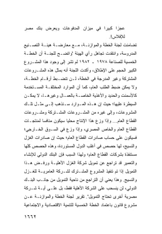 ‫ﻋﺠ ‪‬ﺍ ﻜﺒﻴ ‪‬ﺍ ﻓﻲ ﻤﻴﺯﺍﻥ ﺍﻟﻤﺩﻓﻭﻋﺎﺕ ﻭﻴﻌﺭﺽ ﺒﻨﻙ ﻤﺼﺭ‬
                                  ‫ﺭ‬      ‫ﺯ‬
                                                ‫ﻟﻺﻓﻼﺱ!.‬
‫ﺘﻀﺎﻤﻨﺕ ﻟﺠﻨﺔ ﺍﻟﺨﻁﺔ ﻭﺍﻟﻤﻭﺍﺯﻨـﺔ، ﻤـﻊ ﻤﻌﺎﺭﻀـﺔ ﻫﻴﺌـﺔ ﺍﻟﺘﺼـﻨﻴﻊ‬
‫ﺍﻟﻤﺩﺭﻭﺴﺔ، ﻭﺍﻨﺘﻘﺩﺕ ﺘﺠﺎﻫل ﺭﺃﻱ ﺍﻟﻬﻴﺌﺔ "ﻭﺍﺘﻀـﺢ ﻟﻠﺠﻨـﺔ ﺃﻥ ﺍﻟﺨﻁـﺔ‬
‫ﺍﻟﺨﻤﺴﻴﺔ ﻟﻠﺼﻨﺎﻋﺔ ٨٧٩١ ـ ٢٨٩١ ﻟﻡ ﺘ ِﺭ ﺇﻟﻰ ﻭﺠﻭﺩ ﻫﺫﺍ ﺍﻟﻤﺸـﺭﻭﻉ‬
                       ‫ﺸ‬
‫ﺍﻟﻜﺒﻴﺭ ﺍﻟﺤﺠﻡ ﻋﻠﻰ ﺍﻹﻁﻼﻕ، ﻭﺃﻜﺩﺕ ﺍﻟﻠﺠﻨﺔ ﺃﻨﻪ ﺒﻤﺜل ﻫﺫﻩ ﺍﻟﻤﺸـﺭﻭﻋﺎﺕ‬
‫ﺍﻟﻤﺸﺘﺭﻜﺔ ﻭﻏﻴﺭ ﺍﻟﻤﺩﺭﺠﺔ ﻓﻲ ﺍﻟﺨﻁﺔ، ﻟـﻥ ﺘﻨﻀـﺒﻁ ﺃﺭﻗـﺎﻡ ﺍﻟﺨﻁـﺔ،‬
‫ﻭﻻ ﻴﻤﻜﻥ ﻀﺒﻁ ﺍﻟﻁﻠﺏ ﺍﻟﻌﺎﻡ، ﻜﻤﺎ ﺃﻥ ﺍﻟﻤﻭﺍﺭﺩ ﺍﻟﻤﺨﺘﻠﻔـﺔ ﺍﻟﻤﺴـﺘﺨﺩﻤﺔ‬
‫ﻜﺎﻷﺴﻤﻨﺕ ﻭﺍﻟﺤﺩﻴﺩ ﻭﺍﻷﻏﺫﻴﺔ ﺍﻟﺨﺎﺼـﺔ ﺒﺎﻟﻌﻤـﺎل ﻭﻏﻴﺭﻫـﺎ، ﻻ ﻴﻤﻜـﻥ‬
‫ﺍﻟﺴﻴﻁﺭﺓ ﻋﻠﻴﻬﺎ؛ ﺤﻴﺙ ﺇﻥ ﻫـﺫﻩ ﺍﻟﻤـﻭﺍﺭﺩ ﺴـﻨﺫﻫﺏ ﺇﻟـﻰ ﻤﺜـل ﺘﻠـﻙ‬
‫ﺍﻟﻤﺸﺭﻭﻋﺎﺕ، ﻭﺇﻟﻰ ﻏﻴﺭﻩ ﻤﻥ ﺍﻟﻤﺸـﺭﻭﻋﺎﺕ ﺍﻟﻤﺸـﺘﺭﻜﺔ ﻭﻤﺸـﺭﻭﻋﺎﺕ‬
‫ﺍﻟﻘﻁﺎﻉ ﺍﻟﻌﺎﻡ... ﻭﺇﺫﺍ ﻭﺯﻉ ﻫﺫﺍ ﺍﻹﻨﺘﺎﺝ ﻤﺤﻠ ‪‬ﺎ ﺴﻴﻜﻭﻥ ﻤﻨﺎﻓ ‪‬ﺎ ﻟﻤﻨﺘﺠـﺎﺕ‬
          ‫ﺴ‬             ‫ﻴ‬
‫ﺍﻟﻘﻁﺎﻉ ﺍﻟﻌﺎﻡ ﻭﺍﻟﺨﺎﺹ ﺍﻟﻤﺼﺭﻱ، ﻭﺇﺫﺍ ﻭﺯﻉ ﻓﻲ ﺍﻟﺴـﻭﻕ ﺍﻟﺨـﺎﺭﺠﻲ؛‬
‫ﻓﺴﻴﻜﻭﻥ ﻋﻠﻰ ﺤﺴﺎﺏ ﺼﺎﺩﺭﺍﺕ ﺍﻟﻘﻁﺎﻉ ﺍﻟﻌﺎﻡ؛ ﺤﻴﺙ ﺇﻥ ﺼﺎﺩﺭﺍﺕ ﺍﻟﻐﺯل‬
‫ﻭﺍﻟﻨﺴﻴﺞ، ﻟﻬﺎ ﺤﺼﺹ ﻓﻲ ﺃﻏﻠﺏ ﺍﻟﺩﻭل ﺍﻟﻤﺴﺘﻭﺭﺩﺓ، ﻭﻫﺫﻩ ﺍﻟﺤﺼﺹ ﻜﻠﻬﺎ‬
‫ﻤﺴﺘﻨﻔﺫﺓ ﺒﺸﺭﻜﺎﺕ ﺍﻟﻘﻁﺎﻉ ﺍﻟﻌﺎﻡ؛ ﻭﻟﻬﺫﺍ ﺍﻟﺴﺒﺏ ﻓﺈﻥ ﺍﻟﺒﻨﻙ ﺍﻟﺩﻭﻟﻲ ﻟﻺﻨﺸﺎﺀ‬
‫ﻭﺍﻟﺘﻌﻤﻴﺭ ﻗﺩ ﺘﺭﺍﺠﻊ ﻋﻥ ﺘﻤﻭﻴل ﺸﺭﻜﺔ ﺍﻟﻐﺯل ﺍﻷﻫﻠﻴـﺔ ﻭﺭﻓـﺽ ﻫـﺫﺍ‬
‫ﺍﻟﺘﻤﻭﻴل ﺇﺫﺍ ﺘﻡ ﺘﻨﻔﻴﺫ ﺍﻟﻤﺸﺭﻭﻉ ﺍﻟﻤﺸـﺘﺭﻙ ﻟﺸـﺭﻜﺔ ﺍﻟﻌﺎﻤﺭﻴـﺔ ﻟﻠﻐـﺯل‬
‫ﻭﺍﻟﻨﺴﻴﺞ. ﻭﻫﺫﺍ ﻴﻌﻨﻲ ﺃﻥ ﺍﻟﺘﺭﺍﺠﻊ ﻤﻥ ﻨﺎﺤﻴﺔ ﺍﻟﺘﻤﻭﻴل ﻤﻥ ﺠﺎﻨـﺏ ﺍﻟﺒﻨـﻙ‬
‫ﺍﻟﺩﻭﻟﻲ، ﻟﻥ ﻴﻨﺴﺤﺏ ﻋﻠﻰ ﺍﻟﺸﺭﻜﺔ ﺍﻷﻫﻠﻴﺔ ﻓﻘﻁ، ﺒل ﻋﻠـﻰ ﺃ ‪‬ـﺔ ﺸـﺭﻜﺔ‬
        ‫ﻴ‬
‫ﻤﺼﺭﻴﺔ ﺃﺨﺭﻯ ﺘﺤﺘﺎﺝ ﺍﻟﺘﻤﻭﻴل". ﺘﻘﺭﻴﺭ ﻟﺠﻨﺔ ﺍﻟﺨﻁﺔ ﻭﺍﻟﻤﻭﺍﺯﻨـﺔ ﻋـﻥ‬
‫ﻤﺸﺭﻭﻉ ﻗﺎﻨﻭﻥ ﺒﺎﻋﺘﻤﺎﺩ ﺍﻟﺨﻁﺔ ﺍﻟﺨﻤﺴﻴﺔ ﻟﻠﺘﻨﻤﻴﺔ ﺍﻻﻗﺘﺼﺎﺩﻴﺔ ﻭﺍﻻﺠﺘﻤﺎﻋﻴﺔ‬

‫٢٦٦١‬
 