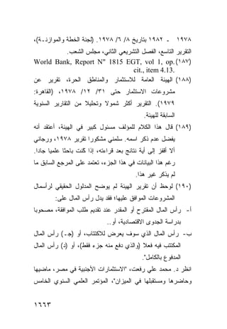 ‫٨٧٩١ ـ ٢٨٩١ ﺒﺘﺎﺭﻴﺦ ٨/ ٦/ ٨٧٩١. )ﻟﺠﻨﺔ ﺍﻟﺨﻁﺔ ﻭﺍﻟﻤﻭﺍﺯﻨـﺔ(،‬
         ‫ﺍﻟﺘﻘﺭﻴﺭ ﺍﻟﺘﺎﺴﻊ، ﺍﻟﻔﺼل ﺍﻟﺘﺸﺭﻴﻌﻲ ﺍﻟﺜﺎﻨﻲ، ﻤﺠﻠﺱ ﺍﻟﺸﻌﺏ.‬
‫)٧٨١( .‪World Bank, Report N" 1815 EGT, vol 1, op‬‬
                                  ‫.31.4 ‪cit., item‬‬
‫)٨٨١( ﺍﻟﻬﻴﺌﺔ ﺍﻟﻌﺎﻤﺔ ﻟﻼﺴﺘﺜﻤﺎﺭ ﻭﺍﻟﻤﻨﺎﻁﻕ ﺍﻟﺤﺭﺓ، ﺘﻘﺭﻴﺭ ﻋﻥ‬
‫ﻤﺸﺭﻭﻋﺎﺕ ﺍﻻﺴﺘﺜﻤﺎﺭ ﺤﺘﻰ ١٣/ ٢١/ ٨٧٩١، )ﺍﻟﻘﺎﻫﺭﺓ:‬
‫٩٧٩١(. ﺍﻟﺘﻘﺭﻴﺭ ﺃﻜﺜﺭ ﺸﻤﻭﻻ ﻭﺘﺤﻠﻴﻼ ﻤﻥ ﺍﻟﺘﻘﺎﺭﻴﺭ ﺍﻟﺴﻨﻭﻴﺔ‬
                    ‫ﹰ‬      ‫ﹰ‬
                                                 ‫ﺍﻟﺴﺎﺒﻘﺔ ﻟﻠﻬﻴﺌﺔ.‬
‫)٩٨١( ﻗﺎل ﻫﺫﺍ ﺍﻟﻜﻼﻡ ﻟﻠﻤﺅﻟﻑ ﻤﺴﺌﻭل ﻜﺒﻴﺭ ﻓﻲ ﺍﻟﻬﻴﺌﺔ، ﺃﻋﺘﻘﺩ ﺃﻨﻪ‬
‫ﻴﻔﻀل ﻋﺩﻡ ﺫﻜﺭ ﺍﺴﻤﻪ. ﺴﻠﻤﻨﻲ ﻤﺸﻜﻭ ‪‬ﺍ ﺘﻘﺭﻴﺭ ٨٧٩١، ﻭﺭﺠﺎﻨﻲ‬
                    ‫ﺭ‬
‫ﺃﻻ ﺃﻗﻔﺯ ﺇﻟﻰ ﺃ ‪‬ﺔ ﻨﺘﺎﺌﺞ ﺒﻌﺩ ﻗﺭﺍﺀﺘﻪ، ﺇﺫﺍ ًﻨﺕ ﺒﺎﺤ ﹰﺎ ﻋﻠﻤ ‪‬ﺎ ﺠﺎ ‪‬ﺍ.‬
  ‫ﻴ ﺩ‬          ‫ﺜ‬       ‫ﻜ‬
                       ‫ﹸ‬                 ‫‪‬‬      ‫ﻴ‬
‫ﺭﻏﻡ ﻫﺫﺍ ﺍﻟﺒﻴﺎﻨﺎﺕ ﻓﻲ ﻫﺫﺍ ﺍﻟﺠﺯﺀ، ﺘﻌﺘﻤﺩ ﻋﻠﻰ ﺍﻟﻤﺭﺠﻊ ﺍﻟﺴﺎﺒﻕ ﻤﺎ‬
                                             ‫ﻟﻡ ﻴﺫﻜﺭ ﻏﻴﺭ ﻫﺫﺍ.‬
‫)٠٩١( ﻟﻭﺤﻅ ﺃﻥ ﺘﻘﺭﻴﺭ ﺍﻟﻬﻴﺌﺔ ﻟﻡ ﻴﻭﻀﺢ ﺍﻟﻤﺩﻟﻭل ﺍﻟﺤﻘﻴﻘﻲ ﻟﺭﺃﺴﻤﺎل‬
         ‫ﺍﻟﻤﺸﺭﻭﻋﺎﺕ ﺍﻟﻤﻭﺍﻓﻕ ﻋﻠﻴﻬﺎ؛ ﻓﻘﺩ ﻴﺩل ﺭﺃﺱ ﺍﻟﻤﺎل ﻋﻠﻰ:‬
‫ﺃ- ﺭﺃﺱ ﺍﻟﻤﺎل ﺍﻟ ‪‬ﻘﺘ ‪‬ﺡ ﺃﻭ ﺍﻟﻤﻘﺩﺭ ﻋﻨﺩ ﺘﻘﺩﻴﻡ ﻁﻠﺏ ﺍﻟﻤﻭﺍﻓﻘﺔ، ﻤﺼﺤﻭ ‪‬ﺎ‬
 ‫ﺒ‬                                         ‫ﻤ ﺭ‬
                                ‫ﺒﺩﺭﺍﺴﺔ ﺍﻟﺠﺩ ‪‬ﻯ ﺍﻻﻗﺘﺼﺎﺩﻴﺔ، ﺃﻭ..‬
                                                 ‫ﻭ‬
‫ﺏ- ﺭﺃﺱ ﺍﻟﻤﺎل ﺍﻟﺫﻱ ﺴﻭﻑ ﻴﻌﺭﺽ ﻟﻼﻜﺘﺘﺎﺏ، ﺃﻭ )ﺠـ( ﺭﺃﺱ ﺍﻟﻤﺎل‬
‫ﺍﻟﻤﻜﺘﺘﺏ ﻓﻴﻪ ﻓﻌﻼ )ﻭﺍﻟﺫﻱ ‪‬ﻓﻊ ﻤﻨﻪ ﺠﺯﺀ ﻓﻘﻁ(، ﺃﻭ )ﺩ( ﺭﺃﺱ ﺍﻟﻤﺎل‬
                                 ‫ﺩ‬        ‫ﹰ‬
                                                ‫ﺍﻟﻤﺩﻓﻭﻉ ﺒﺎﻟﻜﺎﻤل".‬
‫ﺍﻨﻅﺭ ﺩ. ﻤﺤﻤﺩ ﻋﻠﻲ ﺭﻓﻌﺕ، "ﺍﻻﺴﺘﺜﻤﺎﺭﺍﺕ ﺍﻷﺠﻨﺒﻴﺔ ﻓﻲ ﻤﺼﺭ، ﻤﺎﻀﻴﻬﺎ‬
‫ﻭﺤﺎﻀﺭﻫﺎ ﻭﻤﺴﺘﻘﺒﻠﻬﺎ ﻓﻲ ﺍﻟﻤﻴﺯﺍﻥ"، ﺍﻟﻤﺅﺘﻤﺭ ﺍﻟﻌﻠﻤﻲ ﺍﻟﺴﻨﻭﻱ ﺍﻟﺨﺎﻤﺱ‬


‫٣٦٦١‬
 
