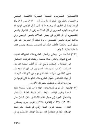 ‫ﻟﻼﻗﺘﺼﺎﺩﻴﻴﻥ ﺍﻟﻤﺼﺭﻴﻴﻥ، ﺍﻟﺠﻤﻌﻴﺔ ﺍﻟﻤﺼﺭﻴﺔ ﻟﻼﻗﺘﺼﺎﺩ ﺍﻟﺴﻴﺎﺴﻲ‬
‫ﻭﺍﻹﺤﺼﺎﺀ ﻭﺍﻟﺘﺸﺭﻴﻊ، ﺍﻟﻘﺎﻫﺭﺓ، ﻤﺎﺭﺱ/ ﺁﺫﺍﺭ ٠٨٩١، ﺹ ٩٢، ﻭﻗﺩ‬
‫ﻟﻭﺤﻅ ﺃﻴ ‪‬ﺎ ﺃﻥ ﺍﻟﺘﻘﺭﻴﺭ ﻟﻡ ﻴﻭﻀﺢ ﻤﺎ ﺇﺫﺍ ﻜﺎﻥ ﺍﻟﻤﺎل ﺍﻷﺠﻨﺒﻲ ﺍﻟﻭﺍﺭﺩ ﻗﺩ‬
                                                      ‫ﻀ‬
‫ﺘﻡ ﺘﻘﻭﻴﻤﻪ ﺒﺎﻟﺠﻨﻴﻪ ﺍﻟﻤﺼﺭﻱ ﻓﻲ ﻜل ﺍﻟﺤﺎﻻﺕ، ﻭﻓﻲ ﻜل ﺍﻷﺤﻭﺍل ﺒﺎﻟﺴﻌﺭ‬
‫ﺍﻟﺘﺸﺠﻴﻌﻲ، ﺃﻭ ﺘﻡ ﺍﻟﺘﻘﻭﻴﻡ ﻓﻲ ﺒﻌﺽ ﺍﻟﺤﺎﻻﺕ ﺒﺎﻟﺴﻌﺭ ﺍﻟﺭﺴﻤﻲ ﻭﻓﻲ‬
‫ﺤﺎﻻﺕ ﺃﺨﺭﻯ ﺒﺎﻟﺴﻌﺭ ﺍﻟﺘﺸﺠﻴﻌﻲ ـ ﻭﻻ ﻨﻌﺘﻘﺩ ﺃﻥ ﺍﻟﻐﻤﻭﺽ ﻫﻨﺎ ﻋﻠﻰ‬
‫ﺴﺒﻴل ﺍﻟﺴﻬﻭ ﻭﺍﻟﺨﻁﺄ، ﻓﺄﻏﻠﺏ ﺍﻟﻅﻥ ﺃﻥ ﺍﻟﻐﻤﻭﺽ ﻤﻘﺼﻭﺩ، ﻭﻴﺨﺩﻡ ﻫﺩﻑ‬
                                          ‫ﺍﻟﺩﻋﺎﻴﺔ ﻻﻁﺭﺍﺩ ﺍﻟﻨﺠﺎﺡ.‬
‫)١٩١( ﺍﺴﺘﺒﻌﺩﻨﺎ ﻤﻥ ﺇﺠﻤﺎﻟﻲ ﺭﺃﺴﻤﺎل ﺍﻟﻤﺸﺭﻭﻋﺎﺕ ﺍﻟﻤﻘﺒﻭﻟﺔ، ﻨﺼﻴﺏ‬
‫ﻗﻁﺎﻉ ﺍﻟﺒﻨﻭﻙ؛ ﺒﺎﻋﺘﺒﺎﺭﻩ ﺤﺎﻟﺔ ﺨﺎﺼﺔ. ﻭﺇﻀﺎﻓﺔ ﺸﺭﻜﺎﺕ ﺍﻻﺴﺘﺜﻤﺎﺭ‬
‫ﺇﻟﻰ ﺍﻟﺴﻴﺎﺤﺔ ﻭﺍﻹﺴﻜﺎﻥ، ﻴﺭﺠﻊ ﺇﻟﻰ ﺃﻥ ﺃﻏﻠﺏ ﺍﺴﺘﺜﻤﺎﺭﺍﺕ ﻫﺫﻩ‬
                   ‫‪‬‬
‫ﺍﻟﺸﺭﻜﺎﺕ )ﺤﺴﺏ ﺘﺼﺭﻴﺤﺎﺕ ﺍﻟﻤﺴﺌﻭﻟﻴﻥ ﻓﻲ ﺍﻟﻬﻴﺌﺔ( ﺘﺘﺠﻪ ﺇﻟﻰ‬
‫ﻫﺫﻴﻥ ﺍﻟﻘﻁﺎﻋﻴﻥ. ﺸﺭﻜﺎﺕ ﺍﻻﺴﺘﺜﻤﺎﺭ ﻨﻭﻉ ﻤﻥ ﺍﻟﺸﺭﻜﺎﺕ ﺍﻟﻘﺎﺒﻀﺔ،‬
‫ﺃﻭ ﺒﻨﻭﻙ ﺍﻻﺴﺘﺜﻤﺎﺭ، ﺘﻤﻭل ﺍﻟﻤﺸﺭﻭﻋﺎﺕ ﺍﻟﻤﺘﻨﻭﻋﺔ ﺍﻟﺘﻲ ﺘﻘﻴﻤﻬﺎ ﻤﻥ‬
               ‫ﻤﻭﺍﺭﺩﻫﺎ ﺍﻟﺫﺍﺘﻴﺔ، ﻭﺒﺘﻭﻅﻴﻑ ﻤﺩﺨﺭﺍﺕ ﺍﻵﺨﺭﻴﻥ.‬
‫)٢٩١( ﺍﻟﺠﻬﺎﺯ ﺍﻟﻤﺭﻜﺯﻱ ﻟﻠﻤﺤﺎﺴﺒﺎﺕ، ﺍﻹﺩﺍﺭﺓ ﺍﻟﻤﺭﻜﺯﻴﺔ ﻟﻤﺘﺎﺒﻌﺔ ﺘﻨﻔﻴﺫ‬
‫ﺍﻟﺨﻁﺔ ﻭﺘﻘﻴﻴﻡ ﺍﻷﺩﺍﺀ، ﻤﺘﺎﺒﻌﺔ ﻨﺸﺎﻁ ﺍﻟﻬﻴﺌﺔ ﺍﻟﻌﺎﻤﺔ ﻟﻼﺴﺘﺜﻤﺎﺭ‬
‫ﻭﺍﻟﻤﻨﺎﻁﻕ ﺍﻟﺤﺭﺓ )ﻓﻲ ﻤﺠﺎل ﻨﻅﺎﻡ ﺍﻻﺴﺘﺜﻤﺎﺭ ﺩﺍﺨل ﺍﻟﺒﻼﺩ( ﺤﺘﻰ‬
‫١٣/ ٢١/ ٧٧٩١، )ﺍﻟﻘﺎﻫﺭﺓ ٨٧٩١(، ﺘﻘﺭﻴﺭ ﺴﺭﻱ ﻭﻤﺤﻅﻭﺭ‬
‫ﺍﻟﺘﺩﺍﻭل. ﻭﺤﺴﺏ ﺘﻘﺭﻴﺭ ﺍﻟﻬﻴﺌﺔ )ﺍﻟﺫﻱ ﻟﻡ ﻴﻔﺼل ﻤﺸﺭﻭﻋﺎﺕ‬
‫ﺍﻹﺴﻜﺎﻥ ﺍﻟﺠﺎﺭﻱ ﺘﻨﻔﻴﺫﻫﺎ( ﻓﺈﻥ ﻤﺘﻭﺴﻁ ﺍﻹﻨﻔﺎﻕ ﺍﻻﺴﺘﺜﻤﺎﺭﻱ ﻓﻲ‬



‫٤٦٦١‬
 