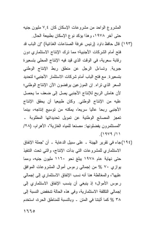 ‫ﺍﻟﻤﺸﺭﻭﻉ ﺍﻟﻭﺍﺤﺩ ﻤﻥ ﻤﺸﺭﻭﻋﺎﺕ ﺍﻹﺴﻜﺎﻥ ﻜﺎﻥ ٤,٧ ﻤﻠﻴﻭﻥ ﺠﻨﻴﻪ‬
    ‫ﺤﺘﻰ ﺁﺨﺭ ٨٧٩١، ﻭﻫﺫﺍ ﻴﺅﻜﺩ ﻨﻭﻉ ﺍﻹﺴﻜﺎﻥ ﺒﻁﺒﻴﻌﺔ ﺍﻟﺤﺎل.‬
‫)٣٩١( ﻗﺎل ﺤﺎﻓﻅ ﺩﺍﻭﺩ )ﺭﺌﻴﺱ ﻏﺭﻓﺔ ﺍﻟﺼﻨﺎﻋﺎﺕ ﺍﻟﻐﺫﺍﺌﻴﺔ( "ﺇﻥ ﺍﻟﺒﺎﺏ ﻗﺩ‬
‫ﻓﺘﺢ ﺃﻤﺎﻡ ﺍﻟﺸﺭﻜﺎﺕ ﺍﻷﺠﻨﺒﻴﺔ؛ ﻤﻤﺎ ﺘﺭﻙ ﺍﻹﻨﺘﺎﺝ ﺍﻻﺴﺘﺜﻤﺎﺭﻱ ﺩﻭﻥ‬
‫ﺭﻗﺎﺒﺔ ﺴﻌﺭﻴﺔ، ﻓﻲ ﺍﻟﻭﻗﺕ ﺍﻟﺫﻱ ﻗﻴﺩ ﻓﻴﻪ ﺍﻹﻨﺘﺎﺝ ﺍﻟﻤﺤﻠﻲ ﺒﺘﺴﻌﻴﺭﺓ‬
‫ﺠﺒﺭﻴﺔ. ﻭﺘﺴﺎﺀل ﺍﻟﺭﺠل ﻋﻥ ﻤﻨﻁﻕ ﺭﺒﻁ ﺍﻹﻨﺘﺎﺝ ﺍﻟﻭﻁﻨﻲ‬
‫ﺒﺘﺴﻌﻴﺭﺓ. ﻤﻊ ﻓﺘﺢ ﺍﻟﺒﺎﺏ ﺃﻤﺎﻡ ﺸﺭﻜﺎﺕ ﺍﻻﺴﺘﺜﻤﺎﺭ ﺍﻷﺠﻨﺒﻲ؛ ﻟﺘﺤﺩﻴﺩ‬
‫ﺍﻟﺴﻌﺭ ﺍﻟﺫﻱ ﺘﺭﺍﻩ. ﺇﻥ ﺍﻟﻤﻭﺯﻋﻴﻥ ﻴﺭﻓﻀﻭﻥ ﺍﻵﻥ ﺍﻹﻨﺘﺎﺝ ﺍﻟﻭﻁﻨﻲ؛‬
‫ﻷﻥ ﻫﺎﻤﺵ ﺍﻟﺭﺒﺢ ﻟﻺﻨﺘﺎﺝ ﺍﻷﺠﻨﺒﻲ ﻴﺼل ﺇﻟﻰ ﻀﻌﻑ ﻤﺎ ﻴﺤﺼل‬
‫ﻋﻠﻴﻪ ﻤﻥ ﺍﻹﻨﺘﺎﺝ ﺍﻟﻭﻁﻨﻲ. ﻭﻜﺎﻥ ﻁﺒﻴﻌ ‪‬ﺎ ﺃﻥ ﻴﺤﻘﻕ ﺍﻹﻨﺘﺎﺝ‬
                ‫ﻴ‬
‫ﺍﻷﺠﻨﺒﻲ ﺭﺒ ‪‬ﺎ ﻋﺎﻟ ‪‬ﺎ ﺴﺭﻴ ‪‬ﺎ، ﻴﻤﻜﻨﻪ ﻤﻥ ﺘﻭﺴﻴﻊ ﺇﻨﺘﺎﺠﻪ، ﺒﻴﻨﻤﺎ‬
                               ‫ﻌ‬      ‫ﻴ‬      ‫ﺤ‬
‫ﺘﻌﺠﺯ ﺍﻟﻤﺼﺎﻨﻊ ﺍﻟﻭﻁﻨﻴﺔ ﻋﻥ ﺘﻤﻭﻴل ﺘﺤﺩﻴﺩﺍﺘﻬﺎ ﺍﻟﻤﻁﻠﻭﺒﺔ ـ‬
‫"ﺍﻟﻤﺴﺘﺜﻤﺭﻭﻥ ﻴﻔﻀﻠﻭﻨﻬﺎ: ﻤﺼﻨ ‪‬ﺎ ﻟﻠﻤﻴﺎﻩ ﺍﻟﻐﺎﺯﻴﺔ"، ﺍﻷﻫﺭﺍﻡ، )٨٢/‬
                               ‫ﻌ‬
                                             ‫١١/ ٩٧٩١(.‬
‫)٤٩١( ﺠﺎﺀ ﻓﻲ ﺘﻘﺭﻴﺭ ﺍﻟﻬﻴﺌﺔ ـ ﻋﻠﻰ ﺴﺒﻴل ﺍﻟﺩﻋﺎﻴﺔ ـ ﺃﻥ "ﺠﻤﻠﺔ ﺍﻹﻨﻔﺎﻕ‬
‫ﺍﻻﺴﺘﺜﻤﺎﺭﻱ ﻟﻠﻤﺸﺭﻭﻋﺎﺕ ﺍﻟﺘﻲ ﺒﺩﺃﺕ ﺍﻹﻨﺘﺎﺝ، ﻭﺍﻟﺘﻲ ﺘﺤﺕ ﺍﻟﺘﻨﻔﻴﺫ‬
‫ﺤﺘﻰ ﻨﻬﺎﻴﺔ ﻋﺎﻡ ٨٧٩١ ﻴﺒﻠﻎ ﻨﺤﻭ ٠٦١١ ﻤﻠﻴﻭﻥ ﺠﻨﻴﻪ، ﻭﻤﻤﺎ‬
‫ﻴﻭﺍﺯﻱ ٠٧ % ﻤﻥ ﺇﺠﻤﺎﻟﻲ ﺭﺀﻭﺱ ﺃﻤﻭﺍل ﺍﻟﻤﺸﺭﻭﻋﺎﺕ ﺍﻟﻤﻭﺍﻓﻕ‬
‫ﻋﻠﻴﻬﺎ"، ﻭﺍﻟﻤﻐﺎﻟﻁﺔ ﻫﻨﺎ ﺃﻨﻪ ﻨﺴﺏ ﺍﻹﻨﻔﺎﻕ ﺍﻻﺴﺘﺜﻤﺎﺭﻱ ﺇﻟﻰ ﺇﺠﻤﺎﻟﻲ‬
‫ﺭﺀﻭﺱ ﺍﻷﻤﻭﺍل؛ ﺇﺫ ﻴﻨﺒﻐﻲ ﺃﻥ ﻴﻨﺴﺏ ﺍﻹﻨﻔﺎﻕ ﺍﻻﺴﺘﺜﻤﺎﺭﻱ ﺇﻟﻰ‬
‫ﺇﺠﻤﺎﻟﻲ ﺍﻟﺘﻜﻠﻔﺔ ﺍﻻﺴﺘﺜﻤﺎﺭﻴﺔ، ﻭﻓﻲ ﻫﺫﻩ ﺍﻟﺤﺎﻟﺔ ﺘﻨﺨﻔﺽ ﺍﻟﻨﺴﺒﺔ ﺇﻟﻰ‬
‫٨٣ % ﻜﻤﺎ ﺃﺜﺒﺘﻨﺎ ﻓﻲ ﺍﻟﻤﺘﻥ ـ ﻭﺒﺎﻟﻨﺴﺒﺔ ﻟﻠﻤﻨﺎﻁﻕ ﺍﻟﺤﺭﺓ، ﺍﺴﺘﺨﺩﻡ‬

‫٥٦٦١‬
 