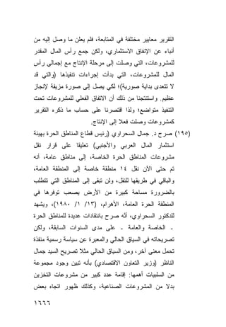 ‫ﺍﻟﺘﻘﺭﻴﺭ ﻤﻌﺎﻴﻴﺭ ﻤﺨﺘﻠﻔﺔ ﻓﻲ ﺍﻟﻤﺘﺎﺒﻌﺔ، ﻓﻠﻡ ﻴﻌﻠﻥ ﻤﺎ ﻭﺼل ﺇﻟﻴﻪ ﻤﻥ‬
                                            ‫‪‬‬
‫ﺃﻨﺒﺎﺀ ﻋﻥ ﺍﻹﻨﻔﺎﻕ ﺍﻻﺴﺘﺜﻤﺎﺭﻱ، ﻭﻟﻜﻥ ﺠﻤﻊ ﺭﺃﺱ ﺍﻟﻤﺎل ﺍﻟﻤﻘ ‪‬ﺭ‬
 ‫ﺩ‬
‫ﻟﻠﻤﺸﺭﻭﻋﺎﺕ، ﺍﻟﺘﻲ ﻭﺼﻠﺕ ﺇﻟﻰ ﻤﺭﺤﻠﺔ ﺍﻹﻨﺘﺎﺝ ﻤﻊ ﺇﺠﻤﺎﻟﻲ ﺭﺃﺱ‬
‫ﺍﻟﻤﺎل ﻟﻠﻤﺸﺭﻭﻋﺎﺕ، ﺍﻟﺘﻲ ﺒﺩﺃﺕ ﺇﺠﺭﺍﺀﺍﺕ ﺘﻨﻔﻴﺫﻫﺎ )ﻭﺍﻟﺘﻲ ﻗﺩ‬
‫ﻻ ﺘﺘﻌ ‪‬ﻯ ﺒﺩﺍﻴﺔ ﺼﻭﺭﻴﺔ(؛ ﻟﻜﻲ ﻴﺼل ﺇﻟﻰ ﺼﻭﺭﺓ ﻤﺯﻴﻔﺔ ﻹﻨﺠﺎﺯ‬
                                            ‫ﺩ‬
‫ﻋﻅﻴﻡ. ﻭﺍﺴﺘﻨﺘﺠﻨﺎ ﻤﻥ ﺫﻟﻙ ﺃﻥ ﺍﻻﺘﻔﺎﻕ ﺍﻟﻔﻌﻠﻲ ﻟﻠﻤﺸﺭﻭﻋﺎﺕ ﺘﺤﺕ‬
‫ﺍﻟﺘﻨﻔﻴﺫ ﻤﺘﻭﺍﻀﻊ؛ ﻭﻟﺫﺍ ﺍﻗﺘﺼﺭﻨﺎ ﻋﻠﻰ ﺤﺴﺎﺏ ﻤﺎ ﺫﻜﺭﻩ ﺍﻟﺘﻘﺭﻴﺭ‬
                       ‫ﻜﻤﺸﺭﻭﻋﺎﺕ ﻭﺼﻠﺕ ﻓﻌﻼ ﺇﻟﻰ ﺍﻹﻨﺘﺎﺝ.‬
                                   ‫ﹰ‬
‫)٥٩١( ﺼﺭﺡ ﺩ. ﺠﻤﺎل ﺍﻟﺴﺤﺭﺍﻭﻱ )ﺭﺌﻴﺱ ﻗﻁﺎﻉ ﺍﻟﻤﻨﺎﻁﻕ ﺍﻟﺤﺭﺓ ﺒﻬﻴﺌﺔ‬
‫ﺍﺴﺘﺜﻤﺎﺭ ﺍﻟﻤﺎل ﺍﻟﻌﺭﺒﻲ ﻭﺍﻷﺠﻨﺒﻲ( ﺘﻌﻠﻴ ﹰﺎ ﻋﻠﻰ ﻗﺭﺍﺭ ﻨﻘل‬
              ‫ﻘ‬
‫ﻤﺸﺭﻭﻋﺎﺕ ﺍﻟﻤﻨﺎﻁﻕ ﺍﻟﺤﺭﺓ ﺍﻟﺨﺎﺼﺔ، ﺇﻟﻰ ﻤﻨﺎﻁﻕ ﻋﺎﻤﺔ، ﺃﻨﻪ‬
          ‫ﹶ‬
‫ﺘﻡ ﺤﺘﻰ ﺍﻵﻥ ﻨﻘل ٤١ ﻤﻨﻁﻘﺔ ﺨﺎﺼﺔ ﺇﻟﻰ ﺍﻟﻤﻨﻁﻘﺔ ﺍﻟﻌﺎﻤﺔ،‬
‫ﻭﺍﻟﺒﺎﻗﻲ ﻓﻲ ﻁﺭﻴﻘﻬﺎ ﻟﻠﻨﻘل، ﻭﻟﻥ ﺘﺒ ﹶﻰ ﺇﻟﻰ ﺍﻟﻤﻨﺎﻁﻕ ﺍﻟﺘﻲ ﺘﺘﻁﻠﺏ‬
                        ‫ﻘ‬
‫ﺒﺎﻟﻀﺭﻭﺭﺓ ﻤﺴﺎﺤﺔ ﻜﺒﻴﺭﺓ ﻤﻥ ﺍﻷﺭﺽ ﻴﺼﻌﺏ ﺘﻭﻓﺭﻫﺎ ﻓﻲ‬
‫ﺍﻟﻤﻨﻁﻘﺔ ﺍﻟﺤﺭﺓ ﺍﻟﻌﺎﻤﺔ، ﺍﻷﻫﺭﺍﻡ، )٣١/ ١/ ٠٨٩١(، ﻭﻴﺸﻬﺩ‬
‫ﻟﻠﺩﻜﺘﻭﺭ ﺍﻟﺴﺤﺭﺍﻭﻱ، ﺃ ﱠﻪ ﺼ ‪‬ﺡ ﺒﺎﻨﺘﻘﺎﺩﺍﺕ ﻋﺩﻴﺩﺓ ﻟﻠﻤﻨﺎﻁﻕ ﺍﻟﺤﺭﺓ‬
                               ‫ﺭ‬    ‫ﻨ‬
‫ـ ﺍﻟﺨﺎﺼﺔ ﻭﺍﻟﻌﺎﻤﺔ ـ ﻋﻠﻰ ﻤﺩﻯ ﺍﻟﺴﻨﻭﺍﺕ ﺍﻟﺴﺎﺒﻘﺔ، ﻭﻟﻜﻥ‬
‫ﺘﺼﺭﻴﺤﺎﺘﻪ ﻓﻲ ﺍﻟﺴﻴﺎﻕ ﺍﻟﺤﺎﻟﻲ ﻭﺍﻟﻤﻌﺒﺭﺓ ﻋﻥ ﺴﻴﺎﺴﺔ ﺭﺴﻤﻴﺔ ﻤﻨﻔﺫﺓ‬
‫ﺘﺤﻤل ﻤﻌﻨﻰ ﺁﺨﺭ، ﻭﻤﻥ ﺍﻟﺴﻴﺎﻕ ﺍﻟﺤﺎﻟﻲ ﻤﺜﻼ ﺘﺼﺭﻴﺢ ﺍﻟﺴﻴﺩ ﺠﻤﺎل‬
                 ‫ﹰ‬
‫ﺍﻟﻨﺎﻅﺭ )ﻭﺯﻴﺭ ﺍﻟﺘﻌﺎﻭﻥ ﺍﻻﻗﺘﺼﺎﺩﻱ( ﺒﺄﻨﻪ ﺘﺒﻴﻥ ﻭﺠﻭﺩ ﻤﺠﻤﻭﻋﺔ‬
‫ﻤﻥ ﺍﻟﺴﻠﺒﻴﺎﺕ ﺃﻫﻤﻬﺎ: ﺇﻗﺎﻤﺔ ﻋﺩﺩ ﻜﺒﻴﺭ ﻤﻥ ﻤﺸﺭﻭﻋﺎﺕ ﺍﻟﺘﺨﺯﻴﻥ‬
‫ﺒﺩﻻ ﻤﻥ ﺍﻟﻤﺸﺭﻭﻋﺎﺕ ﺍﻟﺼﻨﺎﻋﻴﺔ، ﻭﻜﺫﻟﻙ ﻅﻬﻭﺭ ﺍﺘﺠﺎﻩ ﺒﻌﺽ‬
                                            ‫ﹰ‬

‫٦٦٦١‬
 