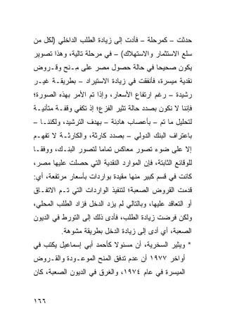 ‫ﺤﺩﺜﺕ – ﻜﻤﺭﺤﻠﺔ – ﻓﺄﺩﺕ ﺇﻟﻰ ﺯﻴﺎﺩﺓ ﺍﻟﻁﻠﺏ ﺍﻟﺩﺍﺨﻠﻲ )ﻟﻜل ﻤﻥ‬
‫ﺴﻠﻊ ﺍﻻﺴﺘﺜﻤﺎﺭ ﻭﺍﻻﺴﺘﻬﻼﻙ( – ﻓﻲ ﻤﺭﺤﻠﺔ ﺘﺎﻟﻴﺔ، ﻭﻫﺫﺍ ﺘﺼﻭﻴﺭ‬
‫ﻴﻜﻭﻥ ﺼﺤﻴ ‪‬ﺎ ﻓﻲ ﺤﺎﻟﺔ ﺤﺼﻭل ﻤﺼﺭ ﻋﻠﻰ ِـ ﹶﺢ ﻭﻗـﺭﻭﺽ‬
        ‫ﻤ ﻨ‬                        ‫ﺤ‬
‫ﻨﻘﺩﻴﺔ ﻤﻴﺴﺭﺓ، ﻓﺄﻨﻔﻘﺕ ﻓﻲ ﺯﻴﺎﺩﺓ ﺍﻻﺴﺘﻴﺭﺍﺩ – ﺒﻁﺭﻴﻘـﺔ ﻏﻴـﺭ‬
‫ﺭﺸﻴﺩﺓ – ﺭﻏﻡ ﺍﺭﺘﻔﺎﻉ ﺍﻷﺴﻌﺎﺭ، ﻭﺇﺫﺍ ﺘﻡ ﺍﻷﻤﺭ ﺒﻬﺫﻩ ﺍﻟﺼﻭﺭﺓ؛‬
‫ﻓﺈﻨﻨﺎ ﻻ ﻨﻜﻭﻥ ﺒﺼﺩﺩ ﺤﺎﻟﺔ ﺘﺜﻴﺭ ﺍﻟﻔﺯﻉ؛ ﺇﺫ ﺘﻜﻔﻲ ﻭﻗﻔـﺔ ﻤﺘﺄﻨﻴـﺔ‬
‫ﻟﺘﺤﻠﻴل ﻤﺎ ﺘﻡ – ﺒﺄﻋﺼﺎﺏ ﻫﺎ ِﺌﺔ – ﺒﻬﺩﻑ ﺍﻟﺘﺭﺸﻴﺩ، ﻭﻟﻜﻨﻨـﺎ –‬
                            ‫ﺩ‬
‫ﺒﺎﻋﺘﺭﺍﻑ ﺍﻟﺒﻨﻙ ﺍﻟﺩﻭﻟﻲ – ﺒﺼﺩﺩ ﻜﺎﺭﺜﺔ، ﻭﺍﻟﻜﺎﺭﺜـﺔ ﻻ ﺘﻔﻬـﻡ‬
‫ﺇﻻ ﻋﻠﻰ ﻀﻭﺀ ﺘﺼﻭﺭ ﻤﻌﺎﻜﺱ ﺘﻤﺎ ‪‬ﺎ ﻟﺘﺼﻭﺭ ﺍﻟﺒﻨـﻙ، ﻭﻭﻓ ﹰـﺎ‬
  ‫ﻘ‬                    ‫ﻤ‬
‫ﻟﻠﻭﻗﺎﺌﻊ ﺍﻟﺜﺎﺒﺘﺔ، ﻓﺈﻥ ﺍﻟﻤﻭﺍﺭﺩ ﺍﻟﻨﻘﺩﻴﺔ ﺍﻟﺘﻲ ﺤﺼﻠﺕ ﻋﻠﻴﻬﺎ ﻤﺼﺭ،‬
‫ﻜﺎﻨﺕ ﻓﻲ ﻗﺴﻡ ﻜﺒﻴﺭ ﻤﻨﻬﺎ ﻤﻘﻴﺩﺓ ﺒﻭﺍﺭﺩﺍﺕ ﺒﺄﺴﻌﺎﺭ ﻤﺭﺘﻔﻌﺔ، ﺃﻱ:‬
                           ‫ﹰ‬
‫ﻗﺩﻤﺕ ﺍﻟﻘﺭﻭﺽ ﺍﻟ ‪‬ﻌﺒﺔ؛ ﻟﺘﻨﻔﻴﺫ ﺍﻟﻭﺍﺭﺩﺍﺕ ﺍﻟﺘﻲ ﺘـﻡ ﺍﻻﺘﻔـﺎﻕ‬
                                     ‫ﺼ‬
‫ﺃﻭ ﺍﻟﺘﻌﺎﻗﺩ ﻋﻠﻴﻬﺎ، ﻭﺒﺎﻟﺘﺎﻟﻲ ﻟﻡ ﻴﺯﺩ ﺍﻟﺩﺨل ﻓﺯﺍﺩ ﺍﻟﻁﻠﺏ ﺍﻟﻤﺤﻠﻲ،‬
‫ﻭﻟﻜﻥ ﻓﺭﻀﺕ ﺯﻴﺎﺩﺓ ﺍﻟﻁﻠﺏ، ﻓﺄ ‪‬ﻯ ﺫﻟﻙ ﺇﻟﻰ ﺍﻟﺘﻭﺭﻁ ﻓﻲ ﺍﻟﺩﻴﻭﻥ‬
                          ‫ﺩ‬
          ‫ﺍﻟﺼﻌﺒﺔ، ﺃﻱ ﺃﺩﻯ ﺇﻟﻰ ﺯﻴﺎﺩﺓ ﺍﻟﺩﺨل ﺒﻁﺭﻴﻘﺔ ﻤﺸﻭﻫﺔ.‬
‫* ﻭﻴﺜﻴﺭ ﺍﻟﺴﺨﺭﻴﺔ، ﺃﻥ ﻤﺴﺌﻭﻻ ﻜﺄﺤﻤﺩ ﺃﺒﻲ ﺇﺴﻤﺎﻋﻴل ﻴﻜﺘﺏ ﻓﻲ‬
                          ‫ﹰ‬
‫ﺃﻭﺍﺨﺭ ٧٧٩١ ﺃﻥ ﻋﺩﻡ ﺘﺩﻓﻕ ﺍﻟﻤﻨﺢ ﺍﻟﻤﻭﻋـﻭﺩﺓ ﻭﺍﻟﻘـﺭﻭﺽ‬
‫ﺍﻟﻤﻴﺴﺭﺓ ﻓﻲ ﻋﺎﻡ ٤٧٩١، ﻭﺍﻟﻐﺭﻕ ﻓﻲ ﺍﻟﺩﻴﻭﻥ ﺍﻟﺼﻌﺒﺔ، ﻜﺎﻥ‬


‫٦٦١‬
 