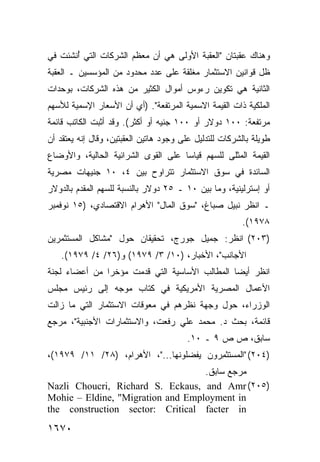 ‫ﻭﻫﻨﺎﻙ ﻋﻘﺒﺘﺎﻥ "ﺍﻟﻌﻘﺒﺔ ﺍﻷﻭﻟﻰ ﻫﻲ ﺃﻥ ﻤﻌﻅﻡ ﺍﻟﺸﺭﻜﺎﺕ ﺍﻟﺘﻲ ُﻨﺸﺌﺕ ﻓﻲ‬
       ‫ﺃ‬
‫ﻅل ﻗﻭﺍﻨﻴﻥ ﺍﻻﺴﺘﺜﻤﺎﺭ ﻤﻐﻠﻘﺔ ﻋﻠﻰ ﻋﺩﺩ ﻤﺤﺩﻭﺩ ﻤﻥ ﺍﻟﻤﺅﺴﺴﻴﻥ ـ ﺍﻟﻌﻘﺒﺔ‬
‫ﺍﻟﺜﺎﻨﻴﺔ ﻫﻲ ﺘﻜﻭﻴﻥ ﺭﺀﻭﺱ ﺃﻤﻭﺍل ﺍﻟﻜﺜﻴﺭ ﻤﻥ ﻫﺫﻩ ﺍﻟﺸﺭﻜﺎﺕ، ﺒﻭﺤﺩﺍﺕ‬
‫ﺍﻟﻤﻠﻜﻴﺔ ﺫﺍﺕ ﺍﻟﻘﻴﻤﺔ ﺍﻻﺴﻤﻴﺔ ﺍﻟﻤﺭﺘﻔﻌﺔ". )ﺃﻱ ﺃﻥ ﺍﻷﺴﻌﺎﺭ ﺍﻹﺴﻤﻴﺔ ﻟﻸﺴﻬﻡ‬
‫ﻤﺭﺘﻔﻌﺔ: ٠٠١ ﺩﻭﻻﺭ ﺃﻭ ٠٠١ ﺠﻨﻴﻪ ﺃﻭ ﺃﻜﺜﺭ(. ﻭﻗﺩ ﺃﺜﺒﺕ ﺍﻟﻜﺎﺘﺏ ﻗﺎﺌﻤﺔ‬
      ‫‪‬‬
‫ﻁﻭﻴﻠﺔ ﺒﺎﻟﺸﺭﻜﺎﺕ ﻟﻠﺘﺩﻟﻴل ﻋﻠﻰ ﻭﺠﻭﺩ ﻫﺎﺘﻴﻥ ﺍﻟﻌﻘﺒ ﹶﻴﻥ، ﻭﻗﺎل ﺇﻨﻪ ﻴﻌﺘﻘﺩ ﺃﻥ‬
                     ‫ﺘ‬
‫ﺍﻟﻘﻴﻤﺔ ﺍﻟﻤﺜﻠﻰ ﻟﻠﺴﻬﻡ ﻗﻴﺎ ‪‬ﺎ ﻋﻠﻰ ﺍﻟﻘﻭﻯ ﺍﻟﺸﺭﺍﺌﻴﺔ ﺍﻟﺤﺎﻟﻴﺔ، ﻭﺍﻷﻭﻀﺎﻉ‬
                                     ‫ﺴ‬
‫ﺍﻟﺴﺎﺌﺩﺓ ﻓﻲ ﺴﻭﻕ ﺍﻻﺴﺘﺜﻤﺎﺭ ﺘﺘﺭﺍﻭﺡ ﺒﻴﻥ ٤، ٠١ ﺠﻨﻴﻬﺎﺕ ﻤﺼﺭﻴﺔ‬
‫ﺃﻭ ﺇﺴﺘﺭﻟﻴﻨﻴﺔ، ﻭﻤﺎ ﺒﻴﻥ ٠١ ـ ٥٢ ﺩﻭﻻﺭ ﺒﺎﻟﻨﺴﺒﺔ ﻟﻠﺴﻬﻡ ﺍﻟﻤﻘﺩﻡ ﺒﺎﻟﺩﻭﻻﺭ‬
‫ـ ﺍﻨﻅﺭ ﻨﺒﻴل ﺼﺒﺎﻍ، "ﺴﻭﻕ ﺍﻟﻤﺎل" ﺍﻷﻫﺭﺍﻡ ﺍﻻﻗﺘﺼﺎﺩﻱ، )٥١ ﻨﻭﻓﻤﺒﺭ‬
                                                         ‫٨٧٩١(.‬
‫)٣٠٢( ﺍﻨﻅﺭ: ﺠﻤﻴل ﺠﻭﺭﺝ، ﺘﺤﻘﻴﻘﺎﻥ ﺤﻭل "ﻤﺸﺎﻜل ﺍﻟﻤﺴﺘﺜﻤﺭﻴﻥ‬
    ‫ﺍﻷﺠﺎﻨﺏ"، ﺍﻷﺨﺒﺎﺭ، )٠١/ ٣/ ٩٧٩١( ﻭ)٦٢/ ٤/ ٩٧٩١(.‬
‫ﺍﻨﻅﺭ ﺃﻴ ‪‬ﺎ ﺍﻟﻤﻁﺎﻟﺏ ﺍﻷﺴﺎﺴﻴﺔ ﺍﻟﺘﻲ ﻗﺩﻤﺕ ﻤﺅﺨ ‪‬ﺍ ﻤﻥ ﺃﻋﻀﺎﺀ ﻟﺠﻨﺔ‬
               ‫ﺭ‬                                ‫ﻀ‬
‫ﺍﻷﻋﻤﺎل ﺍﻟﻤﺼﺭﻴﺔ ﺍﻷﻤﺭﻴﻜﻴﺔ ﻓﻲ ﻜﺘﺎﺏ ﻤﻭﺠﻪ ﺇﻟﻰ ﺭﺌﻴﺱ ﻤﺠﻠﺱ‬
‫ﺍﻟﻭﺯﺭﺍﺀ، ﺤﻭل ﻭﺠﻬﺔ ﻨﻅﺭﻫﻡ ﻓﻲ ﻤﻌﻭﻗﺎﺕ ﺍﻻﺴﺘﺜﻤﺎﺭ ﺍﻟﺘﻲ ﻤﺎ ﺯﺍﻟﺕ‬
‫ﻗﺎﺌﻤﺔ، ﺒﺤﺙ ﺩ. ﻤﺤﻤﺩ ﻋﻠﻲ ﺭﻓﻌﺕ، ﻭﺍﻻﺴﺘﺜﻤﺎﺭﺍﺕ ﺍﻷﺠﻨﺒﻴﺔ"، ﻤﺭﺠﻊ‬
                                         ‫ﺴﺎﺒﻕ، ﺹ ﺹ ٩ ـ ٠١.‬
‫)٤٠٢( "ﺍﻟﻤﺴﺘﺜ ِﺭﻭﻥ ﻴﻔﻀﻠﻭﻨﻬﺎ..."، ﺍﻷﻫﺭﺍﻡ، )٨٢/ ١١/ ٩٧٩١(،‬
                                         ‫ﻤ‬
                                   ‫ﻤﺭﺠﻊ ﺴﺎﺒﻕ.‬
‫)٥٠٢( ‪Nazli Choucri, Richard S. Eckaus, and Amr‬‬
‫‪Mohie – Eldine, "Migration and Employment in‬‬
‫‪the construction sector: Critical facter in‬‬

‫٠٧٦١‬
 