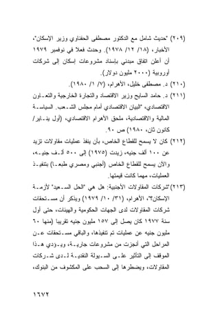 ‫)٩٠٢( "ﺤﺩﻴﺙ ﺸﺎﻤل ﻤﻊ ﺍﻟﺩﻜﺘﻭﺭ ﻤﺼﻁ ﹶﻰ ﺍﻟﺤﻔﻨﺎﻭﻱ ﻭﺯﻴﺭ ﺍﻹﺴﻜﺎﻥ"،‬
                        ‫ﻔ‬
‫ﺍﻷﺨﺒﺎﺭ، )٨١/ ٢١/ ٨٧٩١(. ﻭﺤﺩﺙ ﻓﻌﻼ ﻓﻲ ﻨﻭﻓﻤﺒﺭ ٩٧٩١‬
               ‫ﹰ‬
‫ﺃﻥ ﺃﻋﻠﻥ ﺍﺘﻔﺎﻕ ﻤﺒﺩﺌﻲ ﺒﺈﺴﻨﺎﺩ ﻤﺸﺭﻭﻋﺎﺕ ﺇﺴﻜﺎﻥ ﺇﻟﻰ ﺸﺭﻜﺎﺕ‬
                          ‫ﺃﻭﺭﻭﺒﻴﺔ )٠٠٠٢ ﻤﻠﻴﻭﻥ ﺩﻭﻻﺭ(.‬
              ‫)٠١٢( ﺩ. ﻤﺼﻁ ﹶﻰ ﺨﻠﻴل، ﺍﻷﻫﺭﺍﻡ، )٧/ ١/ ٠٨٩١(.‬
                                           ‫ﻔ‬
‫)١١٢( ﺩ. ﺤﺎﻤﺩ ﺍﻟﺴﺎﻴﺢ ﻭﺯﻴﺭ ﺍﻻﻗﺘﺼﺎﺩ ﻭﺍﻟﺘﺠﺎﺭﺓ ﺍﻟﺨﺎﺭﺠﻴﺔ ﻭﺍﻟﺘﻌـﺎﻭﻥ‬
‫ﺍﻻﻗﺘﺼﺎﺩﻱ، "ﺍﻟﺒﻴﺎﻥ ﺍﻻﻗﺘﺼﺎﺩﻱ ﺃﻤﺎﻡ ﻤﺠﻠﺱ ﺍﻟﺸـﻌﺏ. ﺍﻟﺴﻴﺎﺴـﺔ‬
‫ﺍﻟﻤﺎﻟﻴﺔ ﻭﺍﻻﻗﺘﺼﺎﺩﻴﺔ، ﻤﻠﺤﻕ ﺍﻷﻫﺭﺍﻡ ﺍﻻﻗﺘﺼﺎﺩﻱ، )ﺃﻭل ﻴﻨـﺎﻴﺭ/‬
                            ‫ﻜﺎﻨﻭﻥ ﺜﺎﻥ، ٠٨٩١( ﺹ ٠٩.‬
‫)٢١٢( ﻜﺎﻥ ﻻ ‪‬ﺴﻤﺢ ﻟﻠﻘﻁﺎﻉ ﺍﻟﺨﺎﺹ، ﺒﺄﻥ ﻴﻨﻔﺫ ﻋﻤﻠﻴﺎﺕ ﻤﻘﺎﻭﻻﺕ ﺘﺯﻴﺩ‬
                                             ‫ﻴ‬
‫ﻋﻥ ٠٠١ ﺃﻟﻑ ﺠﻨﻴﻪ، ﺯﻴﺩﺕ )٥٧٩١( ﺇﻟﻰ ٠٠٥ ﺃﻟـﻑ ﺠﻨﻴـﻪ،‬
‫ﻭﺍﻵﻥ ‪‬ﺴﻤﺢ ﻟﻠﻘﻁﺎﻉ ﺍﻟﺨﺎﺹ )ﺃﺠﻨﺒﻲ ﻭﻤﺼﺭﻱ ﻁﺒ ‪‬ـﺎ( ﺒﺘﻨﻔﻴـﺫ‬
           ‫ﻌ‬                                 ‫ﻴ‬
                             ‫ﺍﻟﻌﻤﻠﻴﺎﺕ، ﻤﻬﻤﺎ ﻜﺎﻨﺕ ﻗﻴﻤﺘﻬﺎ.‬
‫)٣١٢( "ﺸﺭﻜﺎﺕ ﺍﻟﻤﻘﺎﻭﻻﺕ ﺍﻷﺠﻨﺒﻴﺔ: ﻫل ﻫﻲ "ﺍﻟﺤل ﺍﻟﺴـﻌﻴﺩ" ﻷﺯﻤـﺔ‬
‫ﺍﻹﺴﻜﺎﻥ؟"، ﺍﻷﻫﺭﺍﻡ، )١٣/ ٠١/ ٩٧٩١( ﻭﻴﺫﻜﺭ ﺃﻥ ‪‬ﺴـﺘﺤﻘﺎﺕ‬
       ‫ﻤ‬
‫ﺸﺭﻜﺎﺕ ﺍﻟﻤﻘﺎﻭﻻﺕ ﻟﺩﻯ ﺍﻟﺠﻬﺎﺕ ﺍﻟﺤﻜﻭﻤﻴﺔ ﻭﺍﻟﻬﻴﺌﺎﺕ، ﺤﺘﻰ ﺃﻭل‬
‫ﺴﻨﺔ ٧٧٩١ ﻜﺎﻥ ﻴﺼل ﺇﻟﻰ ٧٥١ ﻤﻠﻴﻭﻥ ﺠﻨﻴﻪ ﺘﻘﺭﻴ ‪‬ﺎ )ﻤﻨﻬﺎ ٠٦‬
          ‫ﺒ‬
‫ﻤﻠﻴﻭﻥ ﺠﻨﻴﻪ ﻋﻥ ﻋﻤﻠﻴﺎﺕ ﺘﻡ ﺘﻨﻔﻴﺫﻫﺎ، ﻭﺍﻟﺒﺎﻗﻲ ﻤﺴـﺘﺤﻘﺎﺕ ﻋـﻥ‬
‫ﺍﻟﻤﺭﺍﺤل ﺍﻟﺘﻲ ﺃﻨﺠﺯﺕ ﻤﻥ ﻤﺸﺭﻭﻋﺎﺕ ﺠﺎﺭﻴـﺔ، ﻭﻴـﺅﺩﻱ ﻫـﺫﺍ‬
‫ﺍﻟﻤﻭﻗﻑ ﺇﻟﻰ ﺍﻟﺘﺄﺜﻴﺭ ﻋﻠـﻰ ﺍﻟﺴـﻴﻭﻟﺔ ﺍﻟﻨﻘﺩﻴـﺔ ﻟـﺩﻯ ﺸـﺭﻜﺎﺕ‬
‫ﺍﻟﻤﻘﺎﻭﻻﺕ، ﻭﻴﻀﻁﺭﻫﺎ ﺇﻟﻰ ﺍﻟﺴﺤﺏ ﻋﻠﻰ ﺍﻟﻤﻜﺸﻭﻑ ﻤﻥ ﺍﻟﺒﻨﻭﻙ،‬



‫٢٧٦١‬
 