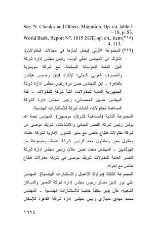 ‫1 ‪See. N. Choukri and Others. Migration, Op. cit. table‬‬
                                           ‫.38 .‪– 18, p‬‬
‫)٨١٢( ‪World Bank, Report N". 1815 EGT, op. cit., item‬‬
                                         ‫.311 .4‬
‫)٩١٢( ﺍﻟﻤﺠﻤﻭﻋﺔ ﺍﻷﻭﻟﻰ )ﻴﻌﻤل ﺃﺒﻨﺎﺅﻫﺎ ﻓﻲ ﻤﺠﺎﻻﺕ ﺍﻟﻤﻘﺎﻭﻻﺕ(:‬
‫ﺍﺸﺘﺭﻙ ﺍﺒﻥ ﺍﻟﻤﻬﻨﺩﺱ ﻋﺩﻟﻲ ﺃﻴﻭﺏ، ﺭﺌﻴﺱ ﻤﺠﻠﺱ ﺇﺩﺍﺭﺓ ﺸﺭﻜﺔ‬
‫ﺍﻟﻨﻴل ﺍﻟﻌﺎﻤﺔ ﻟﻠﺨﺭﺴﺎﻨﺔ ﺍﻟﻤﺴﻠﺤﺔ، ﻤﻊ ﺸﺭﻜﺔ ﺴﻭﻴﺴﺭﻴﺔ‬
‫ﻭﺍﻟﻤﺼﺭﻑ ﺍﻟﻌﺭﺒﻲ ﺍﻟﺩﻭﻟﻲ؛ ﻹﻨﺸﺎﺀ ﻓﻨﺩﻕ ﺭﻤﺴﻴﺱ ﻫﻴﻠﺘﻭﻥ‬
‫ﺒﺎﻟﻘﺎﻫﺭﺓ ـ ﺍﺒﻥ ﺍﻟﻤﻬﻨﺩﺱ ﺤﺴﻥ ﺩﺭﺓ ﺭﺌﻴﺱ ﻤﺠﻠﺱ ﺇﺩﺍﺭﺓ ﺸﺭﻜﺔ‬
‫ﺍﻟﺠﻤﻬﻭﺭﻴﺔ ﺍﻟﻌﺎﻤﺔ ﻟﻠﻤﻘﺎﻭﻻﺕ، ﺃﻨﺸﺄ ﺸﺭﻜﺔ ﻟﻠﻤﻘﺎﻭﻻﺕ ـ ﺍﺒﻨﺔ‬
‫ﺍﻟﻤﻬﻨﺩﺱ ﺤﺴﻴﻥ ﺍﻟﺤﻤﺼﺎﻨﻲ، ﺭﺌﻴﺱ ﻤﺠﻠﺱ ﺇﺩﺍﺭﺓ ﺍﻟﺸﺭﻜﺔ‬
     ‫ﺍﻟﻤﺴﺎﻫﻤﺔ ﻟﻠﻤﻘﺎﻭﻻﺕ، ﺃﻨﺸﺄﺕ ﺸﺭﻜﺔ ﻟﻼﺴﺘﺸﺎﺭﺍﺕ ﺍﻟﻬﻨﺩﺴﻴﺔ.‬
‫ﺍﻟﻤﺠﻤﻭﻋﺔ ﺍﻟﺜﺎﻨﻴﺔ )ﺍﻟﻤﺴﺎﻫﻤﺔ ﻜﺸﺭﻜﺎﺀ ﻤﻭﺼﻴﻴﻥ(: ﺍﻟﻤﻬﻨﺩﺱ ﻨﻌﻤﺔ ﺍﷲ‬
‫ﺒﻭﻟﺱ ﺭﺌﻴﺱ ﺸﺭﻜﺔ ﺍﻟﻨﺼﺭ ﻟﻠﻤﺒﺎﻨﻲ ﻭﺍﻹﻨﺸﺎﺀﺍﺕ، ﺸﺭﻴﻙ ﻤﻭﺼﻰ ﻤﻥ‬
‫ﺸﺭﻜﺔ ﻤﻘﺎﻭﻻﺕ ﻗﻁﺎﻉ ﺨﺎﺹ ﻤﻊ ﻤﺩﻴﺭ ﺍﻟﺸﺌﻭﻥ ﺍﻹﺩﺍﺭﻴﺔ ﻟﺸﺭﻜﺔ ﻋﺎﻤﺔ،‬
‫ﻭﻤﻘﺎﻭل ﻤﻤﻥ ﻴﺘﻌﺎﻤﻠﻭﻥ ﻤﻌﻪ ﻜﺭﺌﻴﺱ ﺸﺭﻜﺔ ﻋﺎﻤﺔ، ﻭﻤﺠﻤﻭﻋﺔ ﻤﻥ‬
‫ﺍﻟﻬﻭﻟﻨﺩﻴﻴﻥ ـ ﺍﻟﻤﻬﻨﺩﺱ ﻤﺤﻤﺩ ﺤﺴﻥ ﻋﻼﻡ، ﺭﺌﻴﺱ ﻤﺠﻠﺱ ﺇﺩﺍﺭﺓ ﺸﺭﻜﺔ‬
‫ﺍﻟﻨﺼﺭ ﺍﻟﻌﺎﻤﺔ ﻟﻠﻤﻘﺎﻭﻻﺕ ﺸﺭﻴﻙ ﻤﻭﺼﻰ ﻓﻲ ﺸﺭﻜﺔ ﻤﻘﺎﻭﻻﺕ ﻗﻁﺎﻉ‬
                                              ‫ﺨﺎﺹ ﻤﻊ ﺇﺨﻭﺘﻪ.‬
‫ﺍﻟﻤﺠﻤﻭﻋﺔ ﺍﻟﺜﺎﻟﺜﺔ )ﻤﺯﺍﻭﻟﺔ ﺍﻷﻋﻤﺎل ﻭﺍﻻﺴﺘﺸﺎﺭﺍﺕ ﺍﻟﻬﻨﺩﺴﻴﺔ(: ﺍﻟﻤﻬﻨﺩﺱ‬
‫ﻋﻠﻲ ﻨﻭﺭ ﺍﻟﺩﻴﻥ ﻨﺼﺎﺭ ﺭﺌﻴﺱ ﻤﺠﻠﺱ ﺇﺩﺍﺭﺓ ﺸﺭﻜﺔ ﺍﻟﺘﻌﻤﻴﺭ ﻭﺍﻟﻤﺴﺎﻜﻥ‬
‫ﺍﻟﺸﻌﺒﻴﺔ، ﻜﺎﻥ ﻴﺩﻴﺭ ﻤﻜﺘ ‪‬ﺎ ﺨﺎ ‪‬ﺎ ﻟﻼﺴﺘﺸﺎﺭﺍﺕ ﺍﻟﻬﻨﺩﺴﻴﺔ ـ ﺍﻟﻤﻬﻨﺩﺱ‬
                              ‫ﺼ‬     ‫ﺒ‬
‫ﻤﺤﻤﺩ ﻤﻬﺩﻱ ﺤﺠﺎﺯﻱ ﺭﺌﻴﺱ ﻤﺠﻠﺱ ﺇﺩﺍﺭﺓ ﺸﺭﻜﺔ ﺍﻟﻘﺎﻫﺭﺓ ﻟﻺﺴﻜﺎﻥ‬

‫٤٧٦١‬
 
