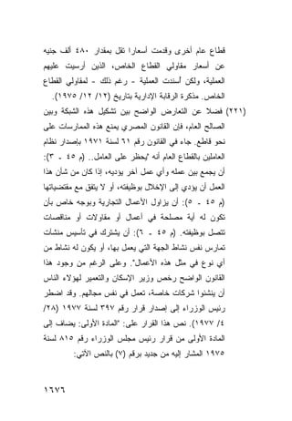 ‫ﻗﻁﺎﻉ ﻋﺎﻡ ﺃﺨﺭﻯ ﻭﻗﺩﻤﺕ ﺃﺴﻌﺎ ‪‬ﺍ ﺘﻘل ﺒﻤﻘﺩﺍﺭ ٠٨٤ ﺃﻟﻑ ﺠﻨﻴﻪ‬
                         ‫ﺭ‬
‫ﻋﻥ ﺃﺴﻌﺎﺭ ﻤﻘﺎﻭﻟﻲ ﺍﻟﻘﻁﺎﻉ ﺍﻟﺨﺎﺹ، ﺍﻟﺫﻴﻥ ﺃﺭﺴﻴﺕ ﻋﻠﻴﻬﻡ‬
‫ﺍﻟﻌﻤﻠﻴﺔ، ﻭﻟﻜﻥ ُﺴﻨﺩﺕ ﺍﻟﻌﻤﻠﻴﺔ - ﺭﻏﻡ ﺫﻟﻙ - ﻟﻤﻘﺎﻭﻟﻲ ﺍﻟﻘﻁﺎﻉ‬
                           ‫ﹸ‬           ‫ﺃ‬
  ‫ﺍﻟﺨﺎﺹ. ﻤﺫﻜﺭﺓ ﺍﻟﺭﻗﺎﺒﺔ ﺍﻹﺩﺍﺭﻴﺔ ﺒﺘﺎﺭﻴﺦ )٢١/ ٢١/ ٥٧٩١(.‬
‫)١٢٢( ﻓﻀﻼ ﻋﻥ ﺍﻟﺘﻌﺎﺭﺽ ﺍﻟﻭﺍﻀﺢ ﺒﻴﻥ ﺘﺸﻜﻴل ﻫﺫﻩ ﺍﻟﺸﺒﻜﺔ ﻭﺒﻴﻥ‬
                                            ‫ﹰ‬
‫ﺍﻟﺼﺎﻟﺢ ﺍﻟﻌﺎﻡ، ﻓﺈﻥ ﺍﻟﻘﺎﻨﻭﻥ ﺍﻟﻤﺼﺭﻱ ﻴﻤﻨﻊ ﻫﺫﻩ ﺍﻟﻤﻤﺎﺭﺴﺎﺕ ﻋﻠﻰ‬
                                      ‫‪‬‬
‫ﻨﺤﻭ ﻗﺎﻁﻊ. ﺠﺎﺀ ﻓﻲ ﺍﻟﻘﺎﻨﻭﻥ ﺭﻗﻡ ١٦ ﻟﺴﻨﺔ ١٧٩١ ﺒﺈﺼﺩﺍﺭ ﻨﻅﺎﻡ‬
‫ﺍﻟﻌﺎﻤﻠﻴﻥ ﺒﺎﻟﻘﻁﺎﻉ ﺍﻟﻌﺎﻡ ﺃﻨﻪ "ﻴﺤﻅﺭ ﻋﻠﻰ ﺍﻟﻌﺎﻤل.. )ﻡ ٥٤ ـ ٣(:‬
‫ﺃﻥ ﻴﺠﻤﻊ ﺒﻴﻥ ﻋﻤﻠﻪ ﻭﺃﻱ ﻋﻤل ﺁﺨﺭ ﻴﺅﺩﻴﻪ، ﺇﺫﺍ ﻜﺎﻥ ﻤﻥ ﺸﺄﻥ ﻫﺫﺍ‬
‫ﺍﻟﻌﻤل ﺃﻥ ﻴﺅﺩﻱ ﺇﻟﻰ ﺍﻹﺨﻼل ﺒﻭﻅﻴﻔﺘﻪ، ﺃﻭ ﻻ ﻴﺘﻔﻕ ﻤﻊ ﻤﻘﺘﻀﻴﺎﺘﻬﺎ‬
‫)ﻡ ٥٤ ـ ٥(: ﺃﻥ ﻴﺯﺍﻭل ﺍﻷﻋﻤﺎل ﺍﻟﺘﺠﺎﺭﻴﺔ ﻭﺒﻭﺠﻪ ﺨﺎﺹ ﺒﺄﻥ‬
‫ﺘﻜﻭﻥ ﻟﻪ ﺃﻴﺔ ﻤﺼﻠﺤﺔ ﻓﻲ ﺃﻋﻤﺎل ﺃﻭ ﻤﻘﺎﻭﻻﺕ ﺃﻭ ﻤﻨﺎﻗﺼﺎﺕ‬
‫ﺘﺘﺼل ﺒﻭﻅﻴﻔﺘﻪ. )ﻡ ٥٤ ـ ٦(: ﺃﻥ ﻴﺸﺘﺭﻙ ﻓﻲ ﺘﺄﺴﻴﺱ ﻤﻨﺸﺂﺕ‬
‫ﺘﻤﺎﺭﺱ ﻨﻔﺱ ﻨﺸﺎﻁ ﺍﻟﺠﻬﺔ ﺍﻟﺘﻲ ﻴﻌﻤل ﺒﻬﺎ، ﺃﻭ ﻴﻜﻭﻥ ﻟﻪ ﻨﺸﺎﻁ ﻤﻥ‬
‫ﺃﻱ ﻨﻭﻉ ﻓﻲ ﻤﺜل ﻫﺫﻩ ﺍﻷﻋﻤﺎل". ﻭﻋﻠﻰ ﺍﻟﺭﻏﻡ ﻤﻥ ﻭﺠﻭﺩ ﻫﺫﺍ‬
‫ﺍﻟﻘﺎﻨﻭﻥ ﺍﻟﻭﺍﻀﺢ ﺭﺨﺹ ﻭﺯﻴﺭ ﺍﻹﺴﻜﺎﻥ ﻭﺍﻟﺘﻌﻤﻴﺭ ﻟﻬﺅﻻﺀ ﺍﻟﻨﺎﺱ‬
‫ﺃﻥ ﻴﻨﺸﺌﻭﺍ ﺸﺭﻜﺎﺕ ﺨﺎﺼﺔ، ﺘﻌﻤل ﻓﻲ ﻨﻔﺱ ﻤﺠﺎﻟﻬﻡ. ﻭﻗﺩ ﺍﻀﻁﺭ‬
‫ﺭﺌﻴﺱ ﺍﻟﻭﺯﺭﺍﺀ ﺇﻟﻰ ﺇﺼﺩﺍﺭ ﻗﺭﺍﺭ ﺭﻗﻡ ٧٩٣ ﻟﺴﻨﺔ ٧٧٩١ )٨٢/‬
‫٤/ ٧٧٩١(. ﻨﺹ ﻫﺫﺍ ﺍﻟﻘﺭﺍﺭ ﻋﻠﻰ: "ﺍﻟﻤﺎﺩﺓ ﺍﻷﻭﻟﻰ: ﻴﻀﺎﻑ ﺇﻟﻰ‬
‫ﺍﻟﻤﺎﺩﺓ ﺍﻷﻭﻟﻰ ﻤﻥ ﻗﺭﺍﺭ ﺭﺌﻴﺱ ﻤﺠﻠﺱ ﺍﻟﻭﺯﺭﺍﺀ ﺭﻗﻡ ٥١٨ ﻟﺴﻨﺔ‬
         ‫٥٧٩١ ﺍﻟﻤﺸﺎﺭ ﺇﻟﻴﻪ ﻤﻥ ﺠﺩﻴﺩ ﺒﺭﻗﻡ )٧( ﺒﺎﻟﻨﺹ ﺍﻵﺘﻲ:‬



‫٦٧٦١‬
 