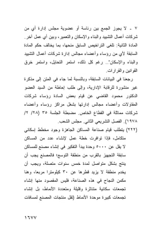 ‫٧ ـ ﻻ ﻴﺠﻭﺯ ﺍﻟﺠﻤﻊ ﺒﻴﻥ ﺭﺌﺎﺴﺔ ﺃﻭ ﻋﻀﻭﻴﺔ ﻤﺠﻠﺱ ﺇﺩﺍﺭﺓ ﺃﻱ ﻤﻥ‬
   ‫‪‬‬
‫ﺸﺭﻜﺎﺕ ﺃﻋﻤﺎل ﺍﻟﺘﺸﻴﻴﺩ ﻭﺍﻟﺒﻨﺎﺀ ﻭﺍﻹﺴﻜﺎﻥ ﻭﺍﻟﺘﻌﻤﻴﺭ، ﻭﺒﻴﻥ ﺃﻱ ﻋﻤل ﺁﺨﺭ.‬
‫ﺍﻟﻤﺎﺩﺓ ﺍﻟﺜﺎﻨﻴﺔ: ﺘﻠ ﹶﻰ ﺍﻟﺘﺭﺍﺨﻴﺹ ﺍﻟﺴﺎﺒﻕ ﻤﻨﺤﻬﺎ، ﺒﻤﺎ ﻴﺨﺎﻟﻑ ﺤﻜﻡ ﺍﻟﻤﺎﺩﺓ‬
                                   ‫‪‬‬         ‫ﻐ‬
‫ﺍﻟﺴﺎﺒﻘﺔ ﻷﻱ ﻤﻥ ﺭﺅﺴﺎﺀ ﻭﺃﻋﻀﺎﺀ ﻤﺠﺎﻟﺱ ﺇﺩﺍﺭﺓ ﺸﺭﻜﺎﺕ ﺃﻋﻤﺎل ﺍﻟﺘﺸﻴﻴﺩ‬
‫ﻭﺍﻟﺒﻨﺎﺀ ﻭﺍﻹﺴﻜﺎﻥ".. ﺭﻏﻡ ﻜل ﺫﻟﻙ، ﺍﺴﺘﻤﺭ ﺍﻟﺘﺤﺎﻴل، ﻭﺍﺴﺘﻤﺭ ﺨﺭﻕ‬
‫ﹸ‬
                                              ‫ﺍﻟﻘﻭﺍﻨﻴﻥ ﻭﺍﻟﻘﺭﺍﺭﺍﺕ.‬
‫ﺭﺠﻌﻨﺎ ﻓﻲ ﺍﻟﺒﻴﺎﻨﺎﺕ ﺍﻟﺴﺎﺒﻘﺔ، ﻭﺒﺎﻟﻨﺴﺒﺔ ﻟﻤﺎ ﺠﺎﺀ ﻓﻲ ﺍﻟﻤﺘﻥ ﺇﻟﻰ ﻤﺫﻜﺭﺓ‬
‫ﻏﻴﺭ ﻤﻨﺸﻭﺭﺓ ﻟﻠﺭﻗﺎﺒﺔ ﺍﻹﺩﺍﺭﻴﺔ، ﻭﺇﻟﻰ ﻁﻠﺏ ﺇﺤﺎﻁﺔ ﻤﻥ ﺍﻟﺴﻴﺩ ﺍﻟﻌﻀﻭ‬
‫ﺍﻟﺩﻜﺘﻭﺭ ﻤﺤﻤﻭﺩ ﺍﻟﻘﺎﻀﻲ ﻋﻥ ﻗﻴﺎﻡ ﺒﻌﺽ ﺍﻟﺴﺎﺩﺓ ﺭﺅﺴﺎﺀ ﺸﺭﻜﺎﺕ‬
‫ﺍﻟﻤﻘﺎﻭﻻﺕ ﻭﺃﻋﻀﺎﺀ ﻤﺠﺎﻟﺱ ﺇﺩﺍﺭﺘﻬﺎ ﺒﺸﻐل ﻤﺭﺍﻜﺯ ﺭﺅﺴﺎﺀ ﻭﺃﻋﻀﺎﺀ‬
‫ﺸﺭﻜﺎﺕ ﻤﻤﺎﺜﻠﺔ ﻓﻲ ﺍﻟﻘﻁﺎﻉ ﺍﻟﺨﺎﺹ. ﻤﻀﺒﻁﺔ ﺍﻟﺠﻠﺴﺔ ٥٣ )٨٢/ ٢/‬
                   ‫٨٧٩١(. ﺍﻟﻔﺼل ﺍﻟﺘﺸﺭﻴﻌﻲ ﺍﻟﺜﺎﻨﻲ. ﻤﺠﻠﺱ ﺍﻟﺸﻌﺏ.‬
‫)٢٢٢( ﻴﺘﻁﻠﺏ ﻗﻴﺎﻡ ﺼﻨﺎﻋﺔ ﺍﻟﻤﺴﺎﻜﻥ ﺍﻟﺠﺎﻫﺯﺓ ﻭﺠﻭﺩ ﻤﺨﻁﻁ ﺇﺴﻜﺎﻨﻲ‬
‫ﻤﺘﻜﺎﻤل، ﻓﺈﺫﺍ ﺘﻭﺍﻓﺭﺕ ﺨﻁﺔ ﻋﻤل ﻹﻨﺸﺎﺀ ﻋﺩﺩ ﻤﻥ ﺍﻟﻤﺴﺎﻜﻥ‬
‫ﻻ ﻴﻘل ﻋﻥ ٠٠٠٥ ﻭﺤﺩﺓ ﻴﺒﺩﺃ ﺍﻟﺘﻔﻜﻴﺭ ﻓﻲ ﺇﻨﺸﺎﺀ ﻤﺼﻨﻊ ﻟﻠﻤﺴﺎﻜﻥ‬
‫ﺴﺎﺒﻘﺔ ﺍﻟﺘﺠﻬﻴﺯ ﺒﺎﻟﻘﺭﺏ ﻤﻥ ﻤﻨﻁﻘﺔ ﺍﻟﺘﻭﺴﻊ؛ ﻓﺎﻟﻤﺼﻨﻊ ﻴﺠﺏ ﺃﻥ‬
‫ﻴﻨﺘﺞ ﺒﺸﻜل ﻤﺘﻭﺍﺼل ﻟﻤﺩﺓ ﺨﻤﺱ ﺴﻨﻭﺍﺕ ﻤﺘﺼﻠﺔ، ﻭﻴﺠﺏ ﺃﻥ‬
‫ﻴﺨﺩﻡ ﻤﻨﻁﻘﺔ ﻻ ﻴﺯﻴﺩ ﻗﻁﺭﻫﺎ ﻋﻥ ٠٣ ﻜﻴﻠﻭﻤﺘ ‪‬ﺍ ﻤﺭﺒ ‪‬ﺎ، ﻭﻫﻨﺎ‬
       ‫ﻌ‬      ‫ﺭ‬
‫ﻤﻜﻤﻥ ﺍﻟﻨﺠﺎﺡ ﻓﻲ ﻫﺫﻩ ﺍﻟﺼﻨﺎﻋﺔ، ﻓﻠﻴﺱ ﺍﻟﻤﻘﺼﻭﺩ ﻤﻨﻬﺎ ﺇﻨﺸﺎﺀ‬
‫ﺘﺠﻤﻌﺎﺕ ﺴﻜﺎﻨﻴﺔ ﻤﺘﻨﺎﺜﺭﺓ ﻭﻗﻠﻴﻠﺔ ﻭﻤﺘﻌﺩﺩﺓ ﺍﻷﻨﻤﺎﻁ، ﺒل ﺇﻨﺸﺎﺀ‬
‫ﺘﺠﻤﻌﺎﺕ ﻜﺒﻴﺭﺓ ﻤﻭﺤﺩﺓ ﺍﻷﻨﻤﺎﻁ )ﺘﻘل ﻤﻨﺘﺠﺎﺕ ﺍﻟﻤﺼﻨﻊ ﻟﻤﺴﺎﻓﺎﺕ‬



‫٧٧٦١‬
 