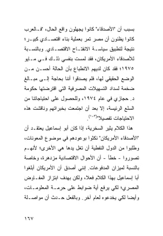 ‫ﺒﺴﺒﺏ ﺃﻥ "ﺍﻷﺼﺩﻗﺎﺀ" ﻜﺎﻨﻭﺍ ﻴﺠﻬﻠﻭﻥ ﻭﺍﻗﻊ ﺍﻟﺤﺎل، "ﻓـﺎﻟﻌﺭﺏ‬
‫ﻜﺎﻨﻭﺍ ﻴﻅﻨﻭﻥ ﺃﻥ ﻤﺼﺭ ﺘﻤﺭ ﺒﻌﻤﻠﻴﺔ ﺒﻨﺎﺀ ﺍﻗﺘﺼـﺎﺩﻱ ﻜﺒﻴـﺭ؛‬
‫ﻨﺘﻴﺠﺔ ﻟﺘﻁﺒﻴﻕ ﺴﻴﺎﺴـﺔ ﺍﻻﻨﻔﺘـﺎﺡ ﺍﻻﻗﺘﺼـﺎﺩﻱ. ﻭﺒﺎﻟﻨﺴـﺒﺔ‬
‫ﻟﻸﺼﺩﻗﺎﺀ ﺍﻷﻤﺭﻴﻜﺎﻥ، ﻓﻘﺩ ﻟﻤﺴﺕ ﺒﻨﻔﺴﻲ ﺫﻟـﻙ ﻓـﻲ ﻤـﺎﻴﻭ‬
‫٥٧٩١؛ ﻓﻘﺩ ﻜﺎﻥ ﻟﺩﻴﻬﻡ ﺍﻻﻨﻁﺒﺎﻉ ﺒﺄﻥ ﺍﻟﺤﺎﻟﺔ ﺃﺤﺴـﻥ ﻤـﻥ‬
‫ﺍﻟﻭﻀﻊ ﺍﻟﺤﻘﻴﻘﻲ ﻟﻬﺎ، ﻓﻠﻡ ﻴﺼﺩﻗﻭﺍ ﺃﻨﻨﺎ ﺒﺤﺎﺠﺔ ﺇﻟـﻰ ﻤﺒـﺎﻟﻎ‬
‫ﹶ‬
‫ﻀﺨﻤﺔ ﻟﺴﺩﺍﺩ ﺍﻟﺘﺴﻬﻴﻼﺕ ﺍﻟﻤﺼﺭﻓﻴﺔ ﺍﻟﺘﻲ ﺍﻗﺘﺭﻀﺘﻬﺎ ﺤﻜﻭﻤﺔ‬
‫ﺩ. ﺤﺠﺎﺯﻱ ﻓﻲ ﻋﺎﻡ ٤٧٩١، ﻭﻟﻠﺤﺼﻭل ﻋﻠﻰ ﺍﺤﺘﻴﺎﺠﺎﺘﻨﺎ ﻤﻥ‬
‫ﺍﻟﺴﻠﻊ ﺍﻟﺭﺌﻴ ‪‬ﺔ، ﺇﻻ ﺒﻌﺩ ﺃﻥ ﺍﺠﺘﻤﻌﺕ ﺒﺨﺒﺭﺍﺘﻬﻡ ﻭﻨﺎﻗﺸﺕ ﻫﺫﻩ‬
                                       ‫ﺴ‬
                              ‫ﺍﻻﺤﺘﻴﺎﺠﺎﺕ ﺘﻔﺼﻴﻼ")٣٠١(.‬
‫ﻫﺫﺍ ﺍﻟﻜﻼﻡ ﻴﺜﻴﺭ ﺍﻟﺴﺨﺭﻴﺔ، ﺇﺫﺍ ﻜﺎﻥ ﺃﺒﻭ ﺇﺴﻤﺎﻋﻴل ﻴﻌﺘﻘـﺩ ﺃﻥ‬
‫"ﺍﻷﺼﺩﻗﺎﺀ ﺍﻷﻤﺭﻴﻜﺎﻥ" ﻨﻜﺜﻭﺍ ﺒﻭﻋﻭﺩﻫﻡ ﻓﻲ ﻤﻭﻀﻭﻉ ﺍﻟﻤﻌﻭﻨﺎﺕ،‬
‫ﻭﻁﻠﺒﻭﺍ ﻤﻥ ﺍﻟﺩﻭل ﺍﻟﻨﻔﻁﻴﺔ ﺃﻥ ﺘ ﹸل ﻴﺩﻫﺎ ﻫﻲ ﺍﻷﺨﺭﻯ؛ ﻷﻨﻬـﻡ‬
                      ‫ﹶﻐ‬
‫ﺘﺼﻭﺭﻭﺍ - ﺨﻁﺄ - ﺃﻥ ﺍﻷﺤﻭﺍل ﺍﻻﻗﺘﺼﺎﺩﻴﺔ ﻤﺯﺩﻫﺭﺓ، ﻭﺨﺎﺼﺔ‬
‫ﺒﺎﻟﻨﺴﺒﺔ ﻟﻤﻴﺯﺍﻥ ﺍﻟﻤﺩﻓﻭﻋﺎﺕ. ﺇﻨﻨﻲ ﺃﺼﺩﻕ ﺃﻥ ﺍﻷﻤﺭﻴﻜﺎﻥ ﺃﺒﻠﻐﻭﺍ‬
‫ﺃﺒﺎ ﺇﺴﻤﺎﻋﻴل ﺒﻬﺫﺍ ﺍﻟﻜﻼﻡ ﻓﻌ ﹰ، ﻭﻟﻜﻥ ﺒﻬﺩﻑ ﺍﺒﺘﺯﺍﺯ ﺍﻟﻤﻔـﺎﻭﺽ‬
                           ‫ﻼ‬
‫ﺍﻟﻤﺼﺭﻱ؛ ﻟﻜﻲ ﻴﺭﻓﻊ ﺃﻴﺔ ﻀﻭﺍﺒﻁ ﻋﻠﻰ ﺤﺭﻤـﺔ ﺍﻟﻤﻌﻠﻭﻤـﺎﺕ،‬
                      ‫ﹶ‬
‫ﻭﺃﻴ ‪‬ﺎ ﻟﻜﻲ ﻴﺨﺩﻋﻭﻩ ﻟﻌﺎﻡ ﺁﺨﺭ. ﻭﺒﺎﻟﻔﻌل ﺤـﺩﺙ ﺃﻥ ﻤﻭﺍﺼـﻠﺔ‬
                                              ‫ﻀ‬


‫٧٦١‬
 