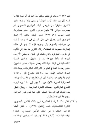 ‫ﻋﺎﻡ ٧٧٩١"، ﻭﺠﺎﺀ ﻓﻲ ﺘﻘﻴﻴﻡ ﻤﻭﻗﻑ ﻫﺫﻩ ﺍﻟﺒﻨﻭﻙ "ﺃﻨﻪ ﻓﻴﻤﺎ ﻋﺩﺍ ﻤﺎ‬
‫ﻗﺩﻤﻪ ﻜل ﻤﻥ ﺒﻨﻙ "ﺃﻭﻑ ﺃﻤﺭﻴﻜﺎ" ﻭ"ﺴﻴﺘﻲ ﺒﻨﻙ" ﻭ"ﺒﻨﻙ ﻤﺎﻨﻴﻭ‬
‫ﻓﻜﺘﺸﺭﺯ ﻫﺎﻨﻭﻓﺭ" ﻤﻥ ﻗﺭﻭﺽ ﻟﻠﺒﻨﻙ ﺍﻟﻤﺭﻜﺯﻱ ﺍﻟﻤﺼﺭﻱ ﺒﻠﻎ‬
‫ﻤﺠﻤﻭﻋﻬﺎ ﺤﻭﺍﻟﻲ ٥٧ ﻤﻠﻴﻭﻥ ﺩﻭﻻﺭ، ﻜﺘﻤﻭﻴل ﻤﻘﺩﻡ ﻟﺼﺎﺩﺭﺍﺕ‬
‫ﺍﻟﻘﻁﻥ ﻟﻤﻭﺴﻡ ٦٧/ ٧٧٩١ )ﻭﻤﻥ ﺍﻟﺠﺩﻴﺭ ﺒﺎﻟﺫﻜﺭ ﺃﻥ ﺍﻟﺒﻨﻙ‬
‫ﺍﻟﻤﺭﻜﺯﻱ ﻜﺎﻥ ﻴﺤﺼل ﻋﻠﻰ ﻤﺜل ﺍﻟﺘﻤﻭﻴل ﻓﻲ ﺍﻟﺴﻨﻭﺍﺕ ﺍﻟﺴﺎﺒﻘﺔ‬
‫ﻤﻥ ﻤﺭﺍﺴﻠﻴﻪ ﺒﺎﻟﺨﺎﺭﺝ ﺒﻜل ﻴﺴﺭ(؛ ﻓﺈﻨﻪ ﻻ ﻴﺒﺩﻭ ﺃﻥ ﻫﻨﺎﻙ‬
‫ﺇﻨﺠﺎﺯﺍﺕ ﻤﻠﻤﻭﺴﺔ ﻗﺩ ﺘﺤﻘﻘﺕ"، ﻭﻗﺎل ﺍﻟﺘﻘﺭﻴﺭ ﻤﺎ ﻋﺎﺩ ﺇﻟﻰ ﺘﺄﻜﻴﺩﻩ‬
‫ﻓﻲ ﺘﻘﺭﻴﺭﻩ ﺍﻟﺴﻨﻭﻱ، ﻭﺍﻟﺫﻱ ﻨﻘﻠﻨﺎﻩ ﻓﻲ ﺍﻟﻤﺘﻥ. ﻭﺃﻭﻀﺢ "ﺃﻥ ﻫﺫﻩ‬
‫ﺍﻟﺒﻨﻭﻙ ﻟﻡ ﺘﺄﺨﺫ ﺩﻭﺭﻫﺎ ﺒﻌﺩ ﻓﻲ ﺘﻤﻭﻴل ﺃﻏﺭﺍﺽ ﺍﻟﺘﻨﻤﻴﺔ‬
‫ﺍﻻﻗﺘﺼﺎﺩﻴﺔ ﻓﻲ ﺍﻟﺒﻼﺩ؛ ﻓﺒﺎﺴﺘﺜﻨﺎﺀ ﺒﻌﺽ ﻋﻤﻠﻴﺎﺕ ﻤﺤﺩﻭﺩﺓ ﻟﺘﻤﻭﻴل‬
‫ﺒﻌﺽ ﻭﺤﺩﺍﺕ ﺍﻟﻘﻁﺎﻉ ﺍﻟﻌﺎﻡ ﺃﻭ ﺍﻟﺸﺭﻜﺎﺕ ﺍﻟﻤﺸﺘﺭﻜﺔ، ﻭﺠﻬﺕ ﺘﻠﻙ‬
‫ﺍﻟﺒﻨﻭﻙ ﺍﻟﺠﺎﻨﺏ ﺍﻷﻜﺒﺭ ﻤﻥ ﻤﻭﺍﺭﺩﻫﺎ ﻟﻺﺒﺩﺍﻉ ﻟﺩﻯ ﻤﺭﺍﻜﺯﻫﺎ‬
‫ﺍﻟﺭﺌﻴﺴﻴﺔ ﻭﻓﺭﻭﻋﻬﺎ ﻭﺍﻟﻤﺭﺍﺴﻠﻴﻥ ﻓﻲ ﺍﻟﺨﺎﺭﺝ، ﺃﻭ ﺘﻘﺩﻴﻡ ﺍﻟﺘﺴﻬﻴﻼﺕ‬
‫ﺍﻟﻤﺼﺭﻓﻴﺔ ﻗﺼﻴﺭﺓ ﺍﻷﺠل ﻤﻥ ٠٩ ﻴﻭﻡ ﺇﻟﻰ ٠٨١ ﻴﻭﻡ ﻟﺒﻨﻭﻙ‬
‫ﺍﻟﻘﻁﺎﻉ ﺍﻟﻌﺎﻡ ﻟﺘﻤﻭﻴل ﻋﻤﻠﻴﺎﺕ ﺍﻟﺘﺠﺎﺭﺓ ﺍﻟﺨﺎﺭﺠﻴﺔ ـ ﻭﻴﻤﻜﻥ ﺍﻟﻨﻅﺭ‬
‫ﻟﻬﺫﻩ ﺍﻟﺒﻨﻭﻙ ﻓﻲ ﺍﻟﻤﺭﺤﻠﺔ ﺍﻟﺤﺎﻟﻴﺔ ﻋﻠﻰ ﺃﻨﻬﺎ ﺘﻘﻭﻡ ﺒﺩﻭﺭ ﺍﻟﻤﺭﺍﺴل‬
                                 ‫ﻟﻤﺠﻤﻭﻋﺔ ﺍﻟﺒﻨﻭﻙ ﺍﻟﻤﺤﻠﻴﺔ".‬
‫)٤٢٢( ﺍﻨﻅﺭ ﻤﺜﻼ ﺍﻟﺩﺭﺍﺴﺔ ﺍﻟﻤﻨﺸﻭﺭﺓ ﻓﻲ: ﺍﻟﺒﻨﻙ ﺍﻷﻫﻠﻲ ﺍﻟﻤﺼﺭﻱ،‬
                                         ‫ﹰ‬
‫ﺍﻟﻨﺸﺭﺓ ﺍﻻﻗﺘﺼﺎﺩﻴﺔ، ﺍﻟﻌﺩﺩ )ﺍﻟﺜﺎﻤﻥ ٨٧٩١( ـ ﺍﻨﻅﺭ ﺃﻴ ‪‬ﺎ‬
 ‫ﻀ‬
‫ﺍﻟﺩﺭﺍﺴﺔ ﺍﻟﻤﻨﺸﻭﺭﺓ ﻓﻲ ﺍﻟﺒﻨﻙ ﺍﻷﻫﻠﻲ ﺍﻟﻤﺼﺭﻱ، ﺍﻟﻨﺸﺭﺓ‬
‫ﺍﻻﻗﺘﺼﺎﺩﻴﺔ ﺍﻟﻌﺩﺩ )ﺍﻟﺭﺍﺒﻊ ٨٧٩١(، ﻭﻓﻴﻬﺎ "ﺍﺴﺘﻌﺭﺍﺽ ﺍﻻﻨﺘﻘﺎﺩﺍﺕ‬

‫٩٧٦١‬
 