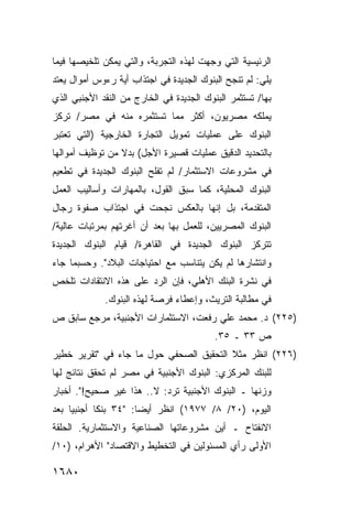 ‫ﺍﻟﺭﺌﻴﺴﻴﺔ ﺍﻟﺘﻲ ﻭﺠﻬﺕ ﻟﻬﺫﻩ ﺍﻟﺘﺠﺭﺒﺔ، ﻭﺍﻟﺘﻲ ﻴﻤﻜﻥ ﺘﻠﺨﻴﺼﻬﺎ ﻓﻴﻤﺎ‬
‫ﻴﻠﻲ: ﻟﻡ ﺘﻨﺠﺢ ﺍﻟﺒﻨﻭﻙ ﺍﻟﺠﺩﻴﺩﺓ ﻓﻲ ﺍﺠﺘﺫﺍﺏ ﺃﻴﺔ ﺭﺀﻭﺱ ﺃﻤﻭﺍل ﻴﻌﺘﺩ‬
‫ﺒﻬﺎ/ ﺘﺴﺘﺜﻤﺭ ﺍﻟﺒﻨﻭﻙ ﺍﻟﺠﺩﻴﺩﺓ ﻓﻲ ﺍﻟﺨﺎﺭﺝ ﻤﻥ ﺍﻟﻨﻘﺩ ﺍﻷﺠﻨﺒﻲ ﺍﻟﺫﻱ‬
‫ﻴﻤﻠﻜﻪ ﻤﺼﺭﻴﻭﻥ، ﺃﻜﺜﺭ ﻤﻤﺎ ﺘﺴﺘﺜﻤﺭﻩ ﻤﻨﻪ ﻓﻲ ﻤﺼﺭ/ ﺘﺭﻜﺯ‬
‫ﺍﻟﺒﻨﻭﻙ ﻋﻠﻰ ﻋﻤﻠﻴﺎﺕ ﺘﻤﻭﻴل ﺍﻟﺘﺠﺎﺭﺓ ﺍﻟﺨﺎﺭﺠﻴﺔ )ﺍﻟﺘﻲ ﺘﻌﺘﺒﺭ‬
‫ﺒﺎﻟﺘﺤﺩﻴﺩ ﺍﻟﺩﻗﻴﻕ ﻋﻤﻠﻴﺎﺕ ﻗﺼﻴﺭﺓ ﺍﻷﺠل( ﺒﺩﻻ ﻤﻥ ﺘﻭﻅﻴﻑ ﺃﻤﻭﺍﻟﻬﺎ‬
                 ‫ﹰ‬
‫ﻓﻲ ﻤﺸﺭﻭﻋﺎﺕ ﺍﻻﺴﺘﺜﻤﺎﺭ/ ﻟﻡ ﺘﻔﻠﺢ ﺍﻟﺒﻨﻭﻙ ﺍﻟﺠﺩﻴﺩﺓ ﻓﻲ ﺘﻁﻌﻴﻡ‬
‫ﺍﻟﺒﻨﻭﻙ ﺍﻟﻤﺤﻠﻴﺔ، ﻜﻤﺎ ﺴﺒﻕ ﺍﻟﻘﻭل، ﺒﺎﻟﻤﻬﺎﺭﺍﺕ ﻭﺃﺴﺎﻟﻴﺏ ﺍﻟﻌﻤل‬
‫ﺍﻟﻤﺘﻘﺩﻤﺔ، ﺒل ﺇﻨﻬﺎ ﺒﺎﻟﻌﻜﺱ ﻨﺠﺤﺕ ﻓﻲ ﺍﺠﺘﺫﺍﺏ ﺼﻔﻭﺓ ﺭﺠﺎل‬
‫ﺍﻟﺒﻨﻭﻙ ﺍﻟﻤﺼﺭﻴﻴﻥ، ﻟﻠﻌﻤل ﺒﻬﺎ ﺒﻌﺩ ﺃﻥ ﺃﻏﺭﺘﻬﻡ ﺒﻤﺭﺘﺒﺎﺕ ﻋﺎﻟﻴﺔ/‬
‫ﺘﺘﺭﻜﺯ ﺍﻟﺒﻨﻭﻙ ﺍﻟﺠﺩﻴﺩﺓ ﻓﻲ ﺍﻟﻘﺎﻫﺭﺓ/ ﻗﻴﺎﻡ ﺍﻟﺒﻨﻭﻙ ﺍﻟﺠﺩﻴﺩﺓ‬
‫ﻭﺍﻨﺘﺸﺎﺭﻫﺎ ﻟﻡ ﻴﻜﻥ ﻴﺘﻨﺎﺴﺏ ﻤﻊ ﺍﺤﺘﻴﺎﺠﺎﺕ ﺍﻟﺒﻼﺩ". ﻭﺤﺴﺒﻤﺎ ﺠﺎﺀ‬
‫ﻓﻲ ﻨﺸﺭﺓ ﺍﻟﺒﻨﻙ ﺍﻷﻫﻠﻲ، ﻓﺈﻥ ﺍﻟﺭﺩ ﻋﻠﻰ ﻫﺫﻩ ﺍﻻﻨﺘﻘﺎﺩﺍﺕ ﺘﻠﺨﺹ‬
             ‫ﻓﻲ ﻤﻁﺎﻟﺒﺔ ﺍﻟﺘﺭﻴﺙ، ﻭﺇﻋﻁﺎﺀ ﻓﺭﺼﺔ ﻟﻬﺫﻩ ﺍﻟﺒﻨﻭﻙ.‬
‫)٥٢٢( ﺩ. ﻤﺤﻤﺩ ﻋﻠﻲ ﺭﻓﻌﺕ، ﺍﻻﺴﺘﺜﻤﺎﺭﺍﺕ ﺍﻷﺠﻨﺒﻴﺔ، ﻤﺭﺠﻊ ﺴﺎﺒﻕ ﺹ‬
                                          ‫ﺹ ٣٣ ـ ٥٣.‬
‫)٦٢٢( ﺍﻨﻅﺭ ﻤﺜﻼ ﺍﻟﺘﺤﻘﻴﻕ ﺍﻟﺼﺤﻔﻲ ﺤﻭل ﻤﺎ ﺠﺎﺀ ﻓﻲ "ﺘﻘﺭﻴﺭ ﺨﻁﻴﺭ‬
                                         ‫ﹰ‬
‫ﻟﻠﺒﻨﻙ ﺍﻟﻤﺭﻜﺯﻱ: ﺍﻟﺒﻨﻭﻙ ﺍﻷﺠﻨﺒﻴﺔ ﻓﻲ ﻤﺼﺭ ﻟﻡ ﺘﺤﻘﻕ ﻨﺘﺎﺌﺞ ﻟﻬﺎ‬
‫ﻭﺯﻨﻬﺎ ـ ﺍﻟﺒﻨﻭﻙ ﺍﻷﺠﻨﺒﻴﺔ ﺘﺭﺩ: ﻻ.. ﻫﺫﺍ ﻏﻴﺭ ﺼﺤﻴﺢ!". ﺃﺨﺒﺎﺭ‬
‫ﺍﻟﻴﻭﻡ، )٠٢/ ٨/ ٧٧٩١( ﺍﻨﻅﺭ ﺃﻴ ‪‬ﺎ: "٤٣ ﺒﻨ ﹰﺎ ﺃﺠﻨﺒ ‪‬ﺎ ﺒﻌﺩ‬
     ‫ﻴ‬       ‫ﻜ‬          ‫ﻀ‬
‫ﺍﻻﻨﻔﺘﺎﺡ ـ ﺃﻴﻥ ﻤﺸﺭﻭﻋﺎﺘﻬﺎ ﺍﻟﺼﻨﺎﻋﻴﺔ ﻭﺍﻻﺴﺘﺜﻤﺎﺭﻴﺔ. ﺍﻟﺤﻠﻘﺔ‬
‫ﺍﻷﻭﻟﻰ ﺭﺃﻱ ﺍﻟﻤﺴﺌﻭﻟﻴﻥ ﻓﻲ ﺍﻟﺘﺨﻁﻴﻁ ﻭﺍﻻﻗﺘﺼﺎﺩ" ﺍﻷﻫﺭﺍﻡ، )٠١/‬

‫٠٨٦١‬
 