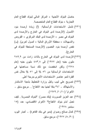 ‫ﺤﺎﺼل ﺍﻟﺒﻨﻭﻙ ﺍﻷﺠﻨﺒﻴﺔ + ﺍﻟﻤﺭﻜﺯ ﺍﻟﻤﺎﻟﻲ ﻟﺒﻨﻭﻙ ﺍﻟﻘﻁﺎﻉ ﺍﻟﻌﺎﻡ‬
                 ‫ﺍﻟﺘﺠﺎﺭﻴﺔ + ﺒﻨﻭﻙ ﺍﻟﻘﻁﺎﻉ ﺍﻟﻌﺎﻡ ﺍﻟ ‪‬ﺘﺨﺼﺼﺔ.‬
                       ‫ﻤ‬
‫)١٣٢( ﺘﺸﻤل ﺍﻻﺴﺘﺨﺩﺍﻤﺎﺕ ﺍﻟﺭﺃﺴﻤﺎﻟﻴﺔ: )ﺃ( ﺯﻴﺎﺩﺓ ﺃﺭﺼﺩﺓ ﺒﻨﻭﺩ‬
‫ﺍﻷﺼﻭل )ﺍﻷﺭﺼﺩﺓ ﻟﺩﻯ ﺍﻟﺒﻨﻭﻙ ﻓﻲ ﺍﻟﺨﺎﺭﺝ ﻭﺍﻷﺭﺼﺩﺓ ﻟﺩﻯ‬
‫ﺍﻟﺒﻨﻭﻙ ﻓﻲ ﻤﺼﺭ + ﺍﻷﺭﺼﺩﺓ ﻟﺩﻯ ﺍﻟﺒﻨﻙ ﺍﻟﻤﺭﻜﺯﻱ + ﺍﻟﻘﺭﻭﺽ‬
‫ﻭﺍﻟﺘﺴﻬﻴﻼﺕ + ﻤﺤﻔﻅﺔ ﺍﻷﻭﺭﺍﻕ ﺍﻟﻤﺎﻟﻴﺔ + ﺃﺼﻭل ﺃﺨﺭﻯ(. )ﺏ(‬
‫ﻨﻘﺽ ﺃﺭﺼﺩﺓ ﺒﻨﻭﺩ ﺍﻟﺨﺼﻭﻡ )ﺍﻷﺭﺼﺩﺓ ﺍﻟﻤﺴﺘﺤﻘﺔ ﻟﻠﺒﻨﻭﻙ ﻓﻲ‬
                                               ‫ﺍﻟﺨﺎﺭﺝ(.‬
‫)٢٣٢( ﺍﻷﺭﺼﺩﺓ ﻟﺩﻯ ﺍﻟﺒﻨﻭﻙ ﻓﻲ ﺍﻟﺨﺎﺭﺝ ﺒﺎﻟﺫﺍﺕ ﺯﺍﺩﺕ ﻤﻥ ٩,٩٨٢‬
‫ﻤﻠﻴﻭﻥ ﺠﻨﻴﻪ )ﻋﺎﻡ ٧٧٩١( ﺇﻟﻰ ٨,٣٨٤ ﻤﻠﻴﻭﻥ ﺠﻨﻴﻪ )ﻋﺎﻡ‬
‫٨٧٩١( ﻭﻟﻜﻥ ﺍﻨﺨﻔﻀﺕ ﻤﻊ ﺫﻟﻙ ﻨﺴﺒﺔ ﻤﺴﺎﻫﻤﺘﻬﺎ ﻓﻲ‬
‫ﺍﻻﺴﺘﺨﺩﺍﻤﺎﺕ ﺍﻟﺭﺃﺴﻤﺎﻟﻴﺔ ﻤﻥ ٦٥ % ﺇﻟﻰ ١٥ % ﺨﻼل ﻨﻔﺱ‬
       ‫ﺍﻟﻔﺘﺭﺓ ﻟﻨﻤﻭ ﻋﻨﺎﺼﺭ ﺍﻻﺴﺘﺨﺩﺍﻤﺎﺕ ﺍﻷﺨﺭﻯ ﺒﺩﺭﺠﺔ ﺃﻋﻠﻰ.‬
‫)٣٣٢( ﺘﺼﺭﻴﺢ ﻋﻠﻲ ﻟﺒﻴﺏ ﻭﻜﻴل ﻭﺯﺍﺭﺓ ﺍﻟﺘﺨﻁﻴﻁ ﺒﺸﻌﺒﺔ ﺍﻻﺴﺘﺜﻤﺎﺭ‬
‫ﻭﺍﻻﺴﺘﻬﻼﻙ ـ "٤٣ ﺒﻨ ﹰﺎ ﺃﺠﻨﺒ ‪‬ﺎ ﺒﻌﺩ ﺍﻻﻨﻔﺘﺎﺡ"... ﻤﺭﺠﻊ ﺴﺎﺒﻕ ـ‬
                             ‫ﻴ‬       ‫ﻜ‬
                               ‫ﺍﻷﻫﺭﺍﻡ" )٠١/ ١/ ٩٧٩١(.‬
‫)٤٣٢( ﻋﺒﺩ ﺍﻟﻌﺯﻴﺯ ﺍﻟﺼﺒﺭﻭﺕ )ﺒﻨﻙ ﻤﺼﺭ(: "ﺍﻟﺒﻨﻭﻙ ﺍﻟﻤﺼﺭﻴﺔ.. ﻜﻴﻑ‬
‫ﺘﻌﻤل ﺃﻤﺎﻡ ﺒﻨﻭﻙ ﺍﻻﻨﻔﺘﺎﺡ؟" ﺍﻷﻫﺭﺍﻡ ﺍﻻﻗﺘﺼﺎﺩﻱ، ﻋﺩﺩ )٥١‬
                                         ‫ﺴﺒﺘﻤﺒﺭ ٨٧٩١(.‬
‫)٥٣٢( ﻜﻤﺎل ﺼﺎﻟﺢ ﺭﻀﻭﺍﻥ )ﻤﺩﻴﺭ ﻓﻲ ﺒﻨﻙ ﺍﻟﻘﺎﻫﺭﺓ( ـ ﺃﺨﺒﺎﺭ ﺍﻟﻴﻭﻡ،‬
                          ‫)٠٢/ ٨/ ٧٧٩١(، ﻤﺭﺠﻊ ﺴﺎﺒﻕ.‬



‫٣٨٦١‬
 