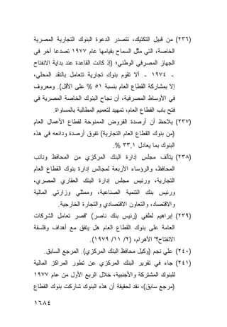 ‫)٦٣٢( ﻤﻥ ﹶﺒﻴل ﺍﻟﺘﻜﺘﻴﻙ، ﺘﺘﺼﺩﺭ ﺍﻟﺩﻋﻭﺓ ﺍﻟﺒﻨﻭﻙ ﺍﻟﺘﺠﺎﺭﻴﺔ ﺍﻟﻤﺼﺭﻴﺔ‬
                 ‫‪‬‬      ‫ﹸ‬                        ‫ﻗ‬
‫ﺍﻟﺨﺎﺼﺔ، ﺍﻟﺘﻲ ﻤ ﱠل ﺍﻟﺴﻤﺎﺡ ﺒﻘﻴﺎﻤﻬﺎ ﻋﺎﻡ ٧٧٩١ ﺘﺼﺩ ‪‬ﺎ ﺁﺨﺭ ﻓﻲ‬
        ‫ﻋ‬                      ‫‪‬‬       ‫ﺜ‬
‫ﺍﻟﺠﻬﺎﺯ ﺍﻟﻤﺼﺭﻓﻲ ﺍﻟﻭﻁﻨﻲ؛ )ﺇﺫ ﻜﺎﻨﺕ ﺍﻟﻘﺎﻋﺩﺓ ﻋﻨﺩ ﺒﺩﺍﻴﺔ ﺍﻻﻨﻔﺘﺎﺡ‬
‫ـ ٤٧٩١ ـ ﺃﻻ ﺘﻘﻭﻡ ﺒﻨﻭﻙ ﺘﺠﺎﺭﻴﺔ ﺘﺘﻌﺎﻤل ﺒﺎﻟﻨﻘﺩ ﺍﻟﻤﺤﻠﻲ،‬
‫ﺇﻻ ﺒﻤﺸﺎﺭﻜﺔ ﺍﻟﻘﻁﺎﻉ ﺍﻟﻌﺎﻡ ﺒﻨﺴﺒﺔ ١٥ % ﻋﻠﻰ ﺍﻷﻗل(. ﻭﻤﻌﺭﻭﻑ‬
‫ﹲ‬
‫ﻓﻲ ﺍﻷﻭﺴﺎﻁ ﺍﻟﻤﺼﺭﻓﻴﺔ، ﺃﻥ ﻨﺠﺎﺡ ﺍﻟﺒﻨﻭﻙ ﺍﻟﺨﺎﺼﺔ ﺍﻟﻤﺼﺭﻴﺔ ﻓﻲ‬
       ‫ﻓﺘﺢ ﺒﺎﺏ ﺍﻟﻘﻁﺎﻉ ﺍﻟﻌﺎﻡ، ﺘﻤﻬﻴﺩ ﻟﺘﻌﻤﻴﻡ ﺍﻟﻤﻁﺎﻟﺒﺔ ﺒﺎﻟﻤﺴﺎﻭﺍﺓ.‬
                                  ‫‪‬‬
‫)٧٣٢( ﻴﻼﺤﻅ ﺃﻥ ﺃﺭﺼﺩﺓ ﺍﻟﻘﺭﻭﺽ ﺍﻟﻤﻤﻨﻭﺤﺔ ﻟﻘﻁﺎﻉ ﺍﻷﻋﻤﺎل ﺍﻟﻌﺎﻡ‬
‫)ﻤﻥ ﺒﻨﻭﻙ ﺍﻟﻘﻁﺎﻉ ﺍﻟﻌﺎﻡ ﺍﻟﺘﺠﺎﺭﻴﺔ( ﺘﻔﻭﻕ ﺃﺭﺼﺩﺓ ﻭﺩﺍﺌﻌﻪ ﻓﻲ ﻫﺫﻩ‬
                                 ‫ﺍﻟﺒﻨﻭﻙ ﺒﻤﺎ ﻴﻌﺎﺩل ١,٣٣ %.‬
‫)٨٣٢( ﻴﺘﺄﻟﻑ ﻤﺠﻠﺱ ﺇﺩﺍﺭﺓ ﺍﻟﺒﻨﻙ ﺍﻟﻤﺭﻜﺯﻱ ﻤﻥ ﺍﻟﻤﺤﺎﻓﻅ ﻭﻨﺎﺌﺏ‬
                                     ‫‪‬‬
‫ﺍﻟﻤﺤﺎﻓﻅ، ﻭﺍﻟﺭﺅﺴﺎﺀ ﺍﻷﺭﺒﻌﺔ ﻟﻤﺠﺎﻟﺱ ﺇﺩﺍﺭﺓ ﺒﻨﻭﻙ ﺍﻟﻘﻁﺎﻉ ﺍﻟﻌﺎﻡ‬
‫ﺍﻟﺘﺠﺎﺭﻴﺔ، ﻭﺭﺌﻴﺱ ﻤﺠﻠﺱ ﺇﺩﺍﺭﺓ ﺍﻟﺒﻨﻙ ﺍﻟﻌﻘﺎﺭﻱ ﺍﻟﻤﺼﺭﻱ،‬
‫ﻭﺭﺌﻴﺱ ﺒﻨﻙ ﺍﻟﺘﻨﻤﻴﺔ ﺍﻟﺼﻨﺎﻋﻴﺔ، ﻭ ‪‬ﻤﺜﹶﻲ ﻭﺯﺍﺭ ﹶﻲ ﺍﻟﻤﺎﻟﻴﺔ‬
         ‫ﺘ‬       ‫ﻤ ﻠ‬
         ‫ﻭﺍﻻﻗﺘﺼﺎﺩ، ﻭﺍﻟﺘﻌﺎﻭﻥ ﺍﻻﻗﺘﺼﺎﺩﻱ ﻭﺍﻟﺘﺠﺎﺭﺓ ﺍﻟﺨﺎﺭﺠﻴﺔ.‬
‫)٩٣٢( ﺇﺒﺭﺍﻫﻴﻡ ﹸﻁﻔﻲ )ﺭﺌﻴﺱ ﺒﻨﻙ ﻨﺎﺼﺭ( "ﻗﺼﺭ ﺘﻌﺎﻤل ﺍﻟﺸﺭﻜﺎﺕ‬
                                      ‫ﻟ‬
‫ﺍﻟﻌﺎﻤﺔ ﻋﻠﻰ ﺒﻨﻭﻙ ﺍﻟﻘﻁﺎﻉ ﺍﻟﻌﺎﻡ ﻫل ﻴﺘﻔﻕ ﻤﻊ ﺃﻫﺩﺍﻑ ﻭﻓﻠﺴﻔﺔ‬
                       ‫ﺍﻻﻨﻔﺘﺎﺡ؟" ﺍﻷﻫﺭﺍﻡ، )٢/ ١١/ ٩٧٩١(.‬
    ‫)٠٤٢( ﻋﻠﻲ ﻨﺠﻡ )ﻭﻜﻴل ﻤﺤﺎﻓﻅ ﺍﻟﺒﻨﻙ ﺍﻟﻤﺭﻜﺯﻱ(. ﺍﻟﻤﺭﺠﻊ ﺍﻟﺴﺎﺒﻕ.‬
‫)١٤٢( ﺠﺎﺀ ﻓﻲ ﺘﻘﺭﻴﺭ ﺍﻟﺒﻨﻙ ﺍﻟﻤﺭﻜﺯﻱ ﻋﻥ ﺘﻁﻭﺭ ﺍﻟﻤﺭﺍﻜﺯ ﺍﻟﻤﺎﻟﻴﺔ‬
‫ﻟﻠﺒﻨﻭﻙ ﺍﻟﻤﺸﺘﺭﻜﺔ ﻭﺍﻷﺠﻨﺒﻴﺔ، ﺨﻼل ﺍﻟﺭﺒﻊ ﺍﻷﻭل ﻤﻥ ﻋﺎﻡ ٧٧٩١‬
‫)ﻤﺭﺠﻊ ﺴﺎﺒﻕ(، ﻨﻘﺩ ﻟﺤﻘﻴﻘﺔ ﺃﻥ ﻫﺫﻩ ﺍﻟﺒﻨﻭﻙ ﺸﺎﺭﻜﺕ ﺒﻨﻭﻙ ﺍﻟﻘﻁﺎﻉ‬

‫٤٨٦١‬
 
