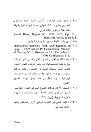 ‫)٧٤٢( ﻤﺼﺩﺭ ﺃﺭﻗﺎﻡ ﺍﻟﻭﺍﺭﺩﺍﺕ ﺒﺎﻷﺴﻌﺎﺭ ﺍﻟﺜﺎﺒﺘﺔ، ﺍﻟﺒﻨﻙ ﺍﻟﻤﺭﻜﺯﻱ‬
‫ﺍﻟﻤﺼﺭﻱ ﻭﺘﻘﺩﻴﺭﺍﺕ ﺍﻟﺒﻨﻙ ﺍﻟﺩﻭﻟﻲ. ﺤﺴ ‪‬ﻨﺎ ﺍﻷﺭﻗﺎﻡ ﺍﻟﻘﻴﺎﺴﻴﺔ ﻭﻓ ﹰﺎ‬
 ‫ﻘ‬                      ‫ﺒ‬
                         ‫ﻟﺫﻟﻙ. ﻨﻘﻼ ﻋﻥ ﺘﻘﺭﻴﺭ ﺍﻟﺒﻨﻙ ﺍﻟﺩﻭﻟﻲ.‬
                                                 ‫ﹰ‬
‫,.‪World Bank, Report N". 1624 EGT, Op. Cit‬‬
                             ‫.4 .3 ‪Statistical Annex, Table‬‬
             ‫)٨٤٢( ﻋﻥ ﺒﻴﺎﻨﺎﺕ ﺍﻟﻠﺠﻨﺔ ﺍﻻﺴﺘﻴﺭﺍﺩ ‪‬ﺔ ﺒﻭﺯﺍﺭﺓ ﺍﻟﺘﺠﺎﺭﺓ.‬
                              ‫ﻴ‬
‫)٩٤٢( ‪International monetary fund, Arab Republic of‬‬
‫‪Egypt – 1979 Article IV Consultation. Minutes‬‬
‫,6 ‪of Meeting N". 5, (November 27 – December‬‬
                           ‫.1 .‪1979). Confidential. P‬‬
‫)٠٥٢( ﻴﺘﺄﻟﻑ ﺍﻟﻘﻁﺎﻉ ﺍﻟﻌﺎﻡ ﻓﻲ ﺍﻟﺘﺠﺎﺭﺓ ﺍﻟﺨﺎﺭﺠﻴﺔ، ﻤﻥ ﻋﺸﺭ ﺸﺭﻜﺎﺕ،‬
‫ﻤﻭﺯﻋﺔ ﻁﺒ ﹰﺎ ﻟﺘﺨﺼﺼﺎﺘﻬﺎ؛ ﻤﻨﻬﺎ ﺨﻤﺱ ﺸﺭﻜﺎﺕ ﻟﻠﺘﺠﺎﺭﺓ ﺍﻟﻌﺎﻤﺔ،‬
                                           ‫ﻘ‬
‫ﺘﺨﺘﺹ ﺃﺴﺎ ‪‬ﺎ ﺒﻌﻤﻠﻴﺎﺕ ﺍﻻﺴﺘﻴﺭﺍﺩ ﻭﺍﻟﺘﺼﺩﻴﺭ، ﻭﺜﻼﺙ ﺸﺭﻜﺎﺕ‬
                                       ‫ﺴ‬
‫ﻟﺘﺠﺎﺭﺓ ﻭﺍﺴﺘﻴﺭﺍﺩ ﺍﻟﺴﻠﻊ ﺍﻟﻬﻨﺩﺴﻴﺔ، ﻭﺸﺭﻜﺘﺎﻥ ﻟﺘﺼﺩﻴﺭ ﺍﻟﺤﺎﺼﻼﺕ‬
‫ﺍﻟﺯﺭﺍﻋﻴﺔ ـ ﻭﻻ ﺘﺩﺨل ﻓﻲ ﻫﺫﺍ ﺍﻹﻁﺎﺭ ﺸﺭﻜﺎﺕ ﺘﺼﺩﻴﺭ‬
                                                  ‫ﺍﻷﻗﻁﺎﻥ.‬
‫)١٥٢( ﺍﻟﻤﺼﺩﺭ ﻷﺭﻗﺎﻡ ﺸﺭﻜﺎﺕ ﺍﻟﻘﻁﺎﻉ ﺍﻟﻌﺎﻡ ﻓﻲ ﺍﻟﺘﺠﺎﺭﺓ ﺍﻟﺨﺎﺭﺠﻴﺔ:‬
‫ﺍﻟﺠﻬﺎﺯ ﺍﻟﻤﺭﻜﺯﻱ ﻟﻠﺘﻌﺒﺌﺔ ﺍﻟﻌﺎﻤﺔ ﻭﺍﻹﺤﺼﺎﺀ، ﺍﻟﻨﺸﺭﺓ ﺍﻟﺸﻬﺭﻴﺔ‬
                         ‫ﻟﻠﺘﺠﺎﺭﺓ ﺍﻟﺨﺎﺭﺠﻴﺔ، )ﺃﺒﺭﻴل ٨٧٩١(.‬
‫)٢٥٢( ﻻ ﺘﺸﻤل ﺍﻟﺴﻠﻊ ﻏﻴﺭ ﺍﻟﺘﻘﻠﻴﺩﻴﺔ ﺍﻟﻤﻭﺍﻟﺢ ﻭﺍﻷﺭﺯ ﻭﺍﻟﺒﻁﺎﻁﺱ ﻭﺍﻟﺜﻭﻡ‬
                                                  ‫ُ‬
                                          ‫ﻭﺍﻟﻔﻭل ﺍﻟﺴﻭﺩﺍﻨﻲ.‬




‫٧٨٦١‬
 
