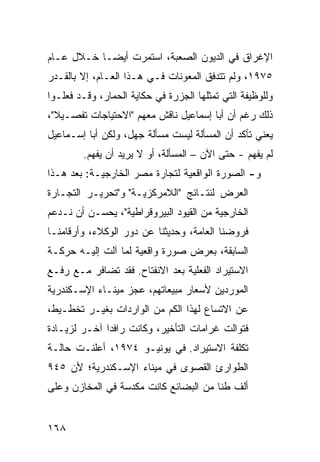 ‫ﺍﻹﻏﺭﺍﻕ ﻓﻲ ﺍﻟﺩﻴﻭﻥ ﺍﻟﺼﻌﺒﺔ، ﺍﺴﺘﻤﺭﺕ ﺃﻴ ‪‬ـﺎ ﺨـﻼل ﻋـﺎﻡ‬
            ‫ﻀ‬
‫٥٧٩١، ﻭﻟﻡ ﺘﺘﺩﻓﻕ ﺍﻟﻤﻌﻭﻨﺎﺕ ﻓـﻲ ﻫـﺫﺍ ﺍﻟﻌـﺎﻡ، ﺇﻻ ﺒﺎﻟﻘـﺩﺭ‬
‫ﻭﻟﻠﻭﻅﻴﻔﺔ ﺍﻟﺘﻲ ﺘﻤﺜﻠﻬﺎ ﺍﻟﺠﺯﺭﺓ ﻓﻲ ﺤﻜﺎﻴﺔ ﺍﻟﺤﻤﺎﺭ، ﻭﻗـﺩ ﻓﻌﻠـﻭﺍ‬
‫ﺫﻟﻙ ﺭﻏﻡ ﺃﻥ ﺃﺒﺎ ﺇﺴﻤﺎﻋﻴل ﻨﺎﻗﺵ ﻤﻌﻬﻡ "ﺍﻻﺤﺘﻴﺎﺠﺎﺕ ﺘﻔﺼـﻴﻼ"،‬
  ‫ﹰ‬                                       ‫‪‬‬
‫ﻴﻌﻨﻲ ﺘﺄﻜﺩ ﺃﻥ ﺍﻟﻤﺴﺄﻟﺔ ﻟﻴﺴﺕ ﻤﺴﺄﻟﺔ ﺠﻬل، ﻭﻟﻜﻥ ﺃﺒﺎ ﺇﺴـﻤﺎﻋﻴل‬
             ‫‪‬‬                            ‫‪‬‬
        ‫ﻟﻡ ﻴﻔﻬﻡ - ﺤﺘﻰ ﺍﻵﻥ – ﺍﻟﻤﺴﺄﻟﺔ، ﺃﻭ ﻻ ﻴﺭﻴﺩ ﺃﻥ ﻴﻔﻬﻡ.‬
              ‫‪‬‬
‫ﻭ- ﺍﻟﺼﻭﺭﺓ ﺍﻟﻭﺍﻗﻌﻴﺔ ﻟﺘﺠﺎﺭﺓ ﻤﺼﺭ ﺍﻟﺨﺎﺭﺠﻴـﺔ: ﺒﻌﺩ ﻫـﺫﺍ‬
‫ﺍﻟﻌﺭﺽ ﻟﻨﺘـﺎﺌﺞ "ﺍﻟﻼﻤﺭﻜﺯﻴـﺔ" ﻭ"ﺘﺤﺭﻴـﺭ ﺍﻟﺘﺠـﺎﺭﺓ‬
‫ﺍﻟﺨﺎﺭﺠﻴﺔ ﻤﻥ ﺍﻟﻘﻴﻭﺩ ﺍﻟﺒﻴﺭﻭﻗﺭﺍﻁﻴﺔ"، ﻴﺤﺴـﻥ ﺃﻥ ﻨـﺩﻋﻡ‬
‫ﻓﺭﻭﻀﻨﺎ ﺍﻟﻌﺎﻤﺔ، ﻭﺤﺩﻴﺜﻨﺎ ﻋﻥ ﺩﻭﺭ ﺍﻟﻭﻜﻼﺀ، ﻭﺃﺭﻗﺎﻤﻨـﺎ‬
‫ﺍﻟﺴﺎﺒﻘﺔ، ﺒﻌﺭﺽ ﺼﻭﺭﺓ ﻭﺍﻗﻌﻴﺔ ﻟﻤﺎ ﺁﻟﺕ ﺇﻟﻴـﻪ ﺤﺭﻜـﺔ‬
‫ﺍﻻﺴﺘﻴﺭﺍﺩ ﺍﻟﻔﻌﻠﻴﺔ ﺒﻌﺩ ﺍﻻﻨﻔﺘﺎﺡ. ﻓﻘﺩ ﺘﻀﺎﻓﺭ ﻤـﻊ ﺭﻓـﻊ‬
‫ﺍﻟﻤﻭﺭﺩﻴﻥ ﻷﺴﻌﺎﺭ ﻤﺒﻴﻌﺎﺘﻬﻡ، ﻋﺠﺯ ﻤﻴﻨـﺎﺀ ﺍﻹﺴـﻜﻨﺩﺭﻴﺔ‬
‫ﻋﻥ ﺍﻻﺘﺴﺎﻉ ﻟﻬﺫﺍ ﺍﻟﻜﻡ ﻤﻥ ﺍﻟﻭﺍﺭﺩﺍﺕ ﺒﻐﻴـﺭ ﺘﺨﻁـﻴﻁ،‬
‫ﻓﺘﻭﺍﻟﺕ ﻏﺭﺍﻤﺎﺕ ﺍﻟﺘﺄﺨﻴﺭ، ﻭﻜﺎﻨﺕ ﺭﺍﻓ ‪‬ﺍ ﺁﺨـﺭ ﻟﺯﻴـﺎﺩﺓ‬
              ‫ﺩ‬
‫ﺘﻜﻠﻔﺔ ﺍﻻﺴﺘﻴﺭﺍﺩ. ﻓﻲ ﻴﻭﻨﻴـﻭ ٤٧٩١، ﺃﻋﻠﻨـﺕ ﺤﺎﻟـﺔ‬
‫ﺍﻟﻁﻭﺍﺭﺉ ﺍﻟﻘﺼ ‪‬ﻯ ﻓﻲ ﻤﻴﻨﺎﺀ ﺍﻹﺴـﻜﻨﺩﺭﻴﺔ؛ ﻷﻥ ٥٤٩‬
                             ‫ﻭ‬
‫ﺃﻟﻑ ﻁ ﹰﺎ ﻤﻥ ﺍﻟﺒﻀﺎﺌﻊ ﻜﺎﻨﺕ ﻤﻜﺩﺴﺔ ﻓﻲ ﺍﻟﻤﺨﺎﺯﻥ ﻭﻋﻠﻰ‬
                                       ‫ﻨ‬


‫٨٦١‬
 