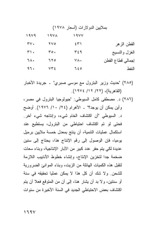 ‫ﺒﻤﻼﻴﻴﻥ ﺍﻟﺩﻭﻻﺭﺍﺕ )ﺃﺴﻌﺎﺭ ٨٧٩١(‬
 ‫٩٧٩١‬        ‫٨٧٩١‬            ‫٧٧٩١‬
  ‫٠٧٣‬         ‫٥٧٢‬             ‫١٣٤‬                     ‫ﺍﻟﻘﻁﻥ ﺍﻟﺯﻫﺭ‬
  ‫٠١٣‬         ‫٠٥٣‬             ‫٩٤٣‬                   ‫ﺍﻟﻐﺯل ﻭﺍﻟﻨﺴﻴﺞ‬
  ‫٠٨٦‬         ‫٥٢٦‬             ‫٠٨٧‬              ‫ﺇﺠﻤﺎﻟﻲ ﻗﻁﺎﻉ ﺍﻟﻘﻁﹾﻥ‬
  ‫٠٦٩‬         ‫٤٣٧‬             ‫٥٤٦‬                            ‫ﺍﻟﻨﻔﻁ‬

‫)٥٨٢( "ﺤﺩﻴﺙ ﻭﺯﻴﺭ ﺍﻟﺒﺘﺭﻭل ﻤﻊ ﻤﻭﺴﻰ ﺼﺒﺭﻱ" ـ ﺠﺭﻴﺩﺓ ﺍﻷﺨﺒﺎﺭ‬
                            ‫)ﺍﻟﻘﺎﻫﺭﻴﺔ(، )٢٢/ ٢١/ ٤٧٩١(.‬
‫)٦٨٢( ﺩ. ﻤﺼﻁﻔﻰ ﻜﺎﻤل ﺍﻟﺴﻴﻭﻁﻲ: "ﺠﻴﻭﻟﻭﺠﻴﺎ ﺍﻟﺒﺘﺭﻭل ﻓﻲ ﻤﺼﺭ،‬
‫ﻭﺃﻴﻥ ﻴﻤﻜﻥ ﺃﻥ ﻴﻭﺠﺩ؟" ـ ﺍﻷﻫﺭﺍﻡ )٤٢/ ٠١/ ٦٧٩١(. ﺃﻭﻀﺢ‬
‫ﺩ. ﺍﻟﺴﻴﻭﻁﻲ "ﺃﻥ ﺍﻜﺘﺸﺎﻑ ﺍﻟﺨﺎﻡ ﺸﻲﺀ، ﻭﺇﻨﺘﺎﺠﻪ ﺸﻲﺀ ﺁﺨﺭ.‬
‫ﻓﺤﺘﻰ ﻟﻭ ﺘﻡ ﺍﻜﺘﺸﺎﻑ ﺍﺤﺘﻴﺎﻁﻲ ﻤﻥ ﺍﻟﺒﺘﺭﻭل، ﻴﺴﺘﻁﻴﻊ ﻋﻨﺩ‬
‫ﺍﺴﺘﻜﻤﺎل ﻋﻤﻠﻴﺎﺕ ﺍﻟﺘﻨﻤﻴﺔ، ﺃﻥ ‪‬ﻨﺘﺞ ﺒﻤﻌﺩل ﺨﻤﺴﺔ ﻤﻼﻴﻴﻥ ﺒﺭﻤﻴل‬
                          ‫ﻴ‬
‫ﻴﻭﻤ ‪‬ﺎ، ﻓﺈﻥ ﺍﻟﻭﺼﻭل ﺇﻟﻰ ﺭﻗﻡ ﺍﻹﻨﺘﺎﺝ ﻫﺫﺍ، ﻴﺤﺘﺎﺝ ﺇﻟﻰ ﺴﻨﻴﻥ‬
                                                ‫ﻴ‬
‫ﻋﺩﻴﺩﺓ ﻟﻜﻲ ﻴﺘﻡ ﺤﻔﺭ ﻋﺩﺩ ﻜﺒﻴﺭ ﻤﻥ ﺍﻵﺒﺎﺭ ﺍﻹﻨﺘﺎﺠﻴﺔ، ﻭﺒﻨﺎﺀ ﺴﻌﺎﺕ‬
‫ﻀﺨﻤﺔ ﺠ ‪‬ﺍ ﻟﺘﺨﺯﻴﻥ ﺍﻹﻨﺘﺎﺝ، ﻭﺇﻨﺸﺎﺀ ﺨﻁﻭﻁ ﺍﻷﻨﺎﺒﻴﺏ ﺍﻟﻼﺯﻤﺔ‬
                                           ‫ﺩ‬
‫ﻟﺘﻘﺒل ﻫﺫﻩ ﺍﻟﻜﻤﻴﺎﺕ ﺍﻟﻬﺎﺌﻠﺔ ﻤﻥ ﺍﻟﺯﻴﺕ، ﻭﺒﻨﺎﺀ ﺍﻟﻤﻭﺍﻨﺊ ﺍﻟﻀﺭﻭﺭﻴﺔ‬
‫ﻟﻠﺸﺤﻥ. ﻭﻻ ﺸﻙ ﺃﻥ ﻜل ﻫﺫﺍ ﻻ ﻴﻤﻜﻥ ﻋﻤﻠ ‪‬ﺎ ﺘﺤﻘﻴﻘﻪ ﻓﻲ ﺴﻨﺔ‬
               ‫ﻴ‬
‫ﺃﻭ ﺴﻨﺘﻴﻥ، ﻭﻻ ﺒﺩ ﺃﻥ ‪‬ﺸﺎﺭ ﻫﻨﺎ، ﺇﻟﻰ ﺃﻥ ﻤﻥ ﺍﻟﻤﺘﻭﻗﻊ ﻓﻌﻼ ﺃﻥ ﻴﺘﻡ‬
       ‫ﹰ‬                             ‫ﻴ‬
‫ﺍﻜﺘﺸﺎﻑ ﺒﻌﺽ ﺍﻻﺤﺘﻴﺎﻁﻲ ﺍﻟﺠﺩﻴﺩ ﻓﻲ ﺍﻟﺴﻨﺔ ﺍﻷﺨﻴﺭﺓ ﻤﻥ ﺴﻨﻭﺍﺕ‬



‫٧٩٦١‬
 