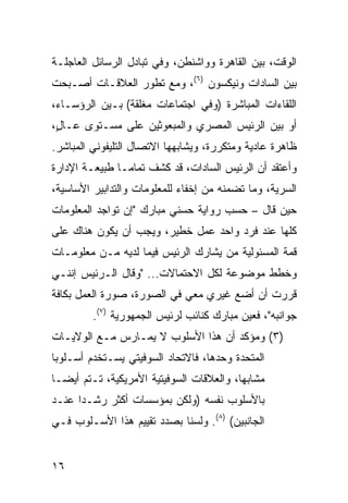 ‫ﺍﻟﻭﻗﺕ، ﺒﻴﻥ ﺍﻟﻘﺎﻫﺭﺓ ﻭﻭﺍﺸﻨﻁﻥ، ﻭﻓﻲ ﺘﺒﺎﺩل ﺍﻟﺭﺴﺎﺌل ﺍﻟﻌﺎﺠﻠـﺔ‬
‫ﺒﻴﻥ ﺍﻟﺴﺎﺩﺍﺕ ﻭﻨﻴﻜﺴﻭﻥ )٦(، ﻭﻤﻊ ﺘﻁﻭﺭ ﺍﻟﻌﻼﻗـﺎﺕ ﺃﺼـﺒﺤﺕ‬
‫ﺍﻟﻠﻘﺎﺀﺍﺕ ﺍﻟﻤﺒﺎﺸﺭﺓ )ﻭﻓﻲ ﺍﺠﺘﻤﺎﻋﺎﺕ ﻤﻐﻠﻘﺔ( ﺒـﻴﻥ ﺍﻟﺭﺅﺴـﺎﺀ،‬
‫ﺃﻭ ﺒﻴﻥ ﺍﻟﺭﺌﻴﺱ ﺍﻟﻤﺼﺭﻱ ﻭﺍﻟﻤﺒﻌﻭﺜﻴﻥ ﻋﻠﻰ ﻤﺴـﺘﻭﻯ ﻋـﺎ ٍ،‬
 ‫ل‬
‫ﻅﺎﻫﺭﺓ ﻋﺎﺩﻴﺔ ﻭﻤﺘﻜﺭﺭﺓ، ﻭﻴﺸﺎﺒﻬﻬﺎ ﺍﻻﺘﺼﺎل ﺍﻟﺘﻠﻴﻔﻭﻨﻲ ﺍﻟﻤﺒﺎﺸﺭ.‬
‫ﻭﺃﻋﺘﻘﺩ ﺃﻥ ﺍﻟﺭﺌﻴﺱ ﺍﻟﺴﺎﺩﺍﺕ، ﻗﺩ ﻜﺸﻑ ﺘﻤﺎ ‪‬ـﺎ ﻁﺒﻴﻌـﺔ ﺍﻹﺩﺍﺭﺓ‬
                ‫ﻤ‬
‫ﺍﻟﺴﺭﻴﺔ، ﻭﻤﺎ ﺘﻀﻤﻨﻪ ﻤﻥ ﺇﺨﻔﺎﺀ ﻟﻠﻤﻌﻠﻭﻤﺎﺕ ﻭﺍﻟﺘﺩﺍﺒﻴﺭ ﺍﻷﺴﺎﺴﻴﺔ،‬
‫ﺤﻴﻥ ﻗﺎل – ﺤﺴﺏ ﺭﻭﺍﻴﺔ ﺤﺴﻨﻲ ﻤﺒﺎﺭﻙ "ﺇﻥ ﺘﻭﺍﺠﺩ ﺍﻟﻤﻌﻠﻭﻤﺎﺕ‬
‫ﻜﻠﻬﺎ ﻋﻨﺩ ﻓﺭﺩ ﻭﺍﺤﺩ ﻋﻤل ﺨﻁﻴﺭ، ﻭﻴﺠﺏ ﺃﻥ ﻴﻜﻭﻥ ﻫﻨﺎﻙ ﻋﻠﻰ‬
‫ﻗﻤﺔ ﺍﻟﻤﺴﺌﻭﻟﻴﺔ ﻤﻥ ﻴﺸﺎﺭﻙ ﺍﻟﺭﺌﻴﺱ ﻓﻴﻤﺎ ﻟﺩﻴﻪ ﻤـﻥ ﻤﻌﻠﻭﻤـﺎﺕ‬
‫ﻭﺨﻁﻁ ﻤﻭﻀﻭﻋﺔ ﻟﻜل ﺍﻻﺤﺘﻤﺎﻻﺕ... "ﻭﻗﺎل ﺍﻟـﺭﺌﻴﺱ ﺇﻨﻨـﻲ‬
‫ﻗﺭﺭﺕ ﺃﻥ ﺃﻀﻊ ﻏﻴﺭﻱ ﻤﻌﻲ ﻓﻲ ﺍﻟﺼﻭﺭﺓ، ﺼﻭﺭﺓ ﺍﻟﻌﻤل ﺒﻜﺎﻓﺔ‬
         ‫ﺠﻭﺍﻨﺒﻪ"، ﻓﻌﻴﻥ ﻤﺒﺎﺭﻙ ﻜﻨﺎﺌﺏ ﻟﺭﺌﻴﺱ ﺍﻟﺠﻤﻬﻭﺭﻴﺔ )٧(.‬
‫)٣( ﻭﻤﺅﻜﺩ ﺃﻥ ﻫﺫﺍ ﺍﻷﺴﻠﻭﺏ ﻻ ﻴﻤـﺎﺭﺱ ﻤـﻊ ﺍﻟﻭﻻﻴـﺎﺕ‬
‫ﺍﻟﻤﺘﺤﺩﺓ ﻭﺤﺩﻫﺎ، ﻓﺎﻻﺘﺤﺎﺩ ﺍﻟﺴﻭﻓﻴﺘﻲ ﻴﺴـﺘﺨﺩﻡ ﺃﺴـﻠﻭ ‪‬ﺎ‬
 ‫ﺒ‬
‫ﻤﺸﺎﺒ ‪‬ﺎ، ﻭﺍﻟﻌﻼﻗﺎﺕ ﺍﻟﺴﻭﻓﻴﺘﻴﺔ ﺍﻷﻤﺭﻴﻜﻴﺔ، ﺘـﺘﻡ ﺃﻴ ‪‬ـﺎ‬
  ‫ﻀ‬                                        ‫ﻬ‬
‫ﺒﺎﻷﺴﻠﻭﺏ ﻨﻔﺴﻪ )ﻭﻟﻜﻥ ﺒﻤﺅﺴﺴﺎﺕ ﺃﻜﺜﺭ ﺭﺸـ ‪‬ﺍ ﻋﻨـﺩ‬
      ‫ﺩ‬
‫ﺍﻟﺠﺎﻨﺒﻴﻥ( )٨(. ﻭﻟﺴﻨﺎ ﺒﺼﺩﺩ ﺘﻘﻴﻴﻡ ﻫﺫﺍ ﺍﻷﺴـﻠﻭﺏ ﻓـﻲ‬


‫٦١‬
 