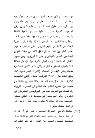 ‫ﻏﺭﺏ ﻤﺼﺭ، ﻭﺍﻟﺫﻱ ﻭﻀﻌﺕ ﺃﺨﻴ ‪‬ﺍ ﺇﺤﺩﻯ ﺍﻟﺸﺭﻜﺎﺕ ﺍﻷﻤﺭﻴﻜﻴﺔ‬
                       ‫ﺭ‬
‫ﻴﺩﻫﺎ ﻋﻠﻰ ﻤﺴﺎﺤﺔ ٦٢١ ﺃﻟﻑ ﻜﻴﻠﻭﻤﺘﺭ ﻤﺭﺒﻊ ﻓﻴﻪ. ﻫﺫﺍ ﻭﺘﺒﻠﻎ‬
‫ﺠﻭﺩﺓ ﺍﻟﺯﻴﺕ ﻓﻲ ﺤﻘﻭل ﺍﻟﻨﻔﻁ ﺍﻟﺠﺩﻴﺩ ﻓﻲ ﺨﻠﻴﺞ ﺍﻟﺴﻭﻴﺱ، ﻭﻓﻲ‬
‫ﺍﻟﺼﺤﺭﺍﺀ ﺍﻟﻐﺭﺒﻴﺔ ﻤﺴﺘﻭﻴﺎﺕ ﻋﺎﻟﻴﺔ ﺠ ‪‬ﺍ ﻤﻥ ﻨﺎﺤﻴﺔ ﺍﻟﻜﺜﺎﻓﺔ‬
                  ‫ﺩ‬
‫ﻭﺸﻭﺍﺌﺏ ﺍﻟﻜﺒﺭﻴﺕ، ﻭﻨﺴﺏ ﺍﻟﺸﻤﻊ ﻭﺒﻠﻐﺕ ﺠﻭﺩﺓ ﻨﻔﻁ ﺃﻡ ﺒﺭﻜﺔ ٥٤‬
‫ﺩﺭﺠﺔ ﻭﻨﺴﺒﺔ ﺍﻟﻜﺒﺭﻴﺕ ﻓﻴﻪ ﺃﻗل ﻤﻥ ١,٠ %. ﻭﻗﺩ ﺍﻨﻬﺎﺭﺕ ﻨﻅﺭﻴﺔ‬
‫ﺍﻟﺒﺤﺙ ﻋﻥ ﺍﻟﻨﻔﻁ ﻓﻲ ﺨﻠﻴﺞ ﺍﻟﺴﻭﻴﺱ، ﺤﺘﻰ ﺘﺭﺍﻜﻴﺏ ﺼﺨﻭﺭ‬
‫ﻋﺼﺭ ﺍﻟﻤﺎﻴﻭﺴﻴﻥ ﻓﻘﻁ، ﺒﻌﺩ ﺃﻥ ﺘﺩﻓﻕ ﺍﻟﻨﻔﻁ ﻤﻥ ﻁﺒﻘﺎﺕ ﺃﺨﺭﻯ‬
‫ﻗﺩﻴﻤﺔ ﻤﻥ ﺍﻟﻌﺼﺭ ﺍﻟﻁﺒﺎﺸﻴﺭﻱ ﺤﺘﻰ ﺍﻟﺒﺎﻟﻴﻭﺯﻭﻱ. ﻭﻤﻥ ﺼﻭﺭ‬
‫ﺍﻷﻗﻤﺎﺭ ﺍﻟﺼﻨﺎﻋﻴﺔ ﺘﺴﺭﺒﺕ ﺃﺨﺒﺎﺭ ﻤﺜﻴﺭﺓ ﺤﻭل ﺍﺯﺩﺤﺎﻡ ﻤﻨﻁﻘﺔ‬
‫ﺍﻟﺩﻟﺘﺎ ﺒﺎﻟﻘﺒﺎﺏ ﺍﻟﺼﺨﺭﻴﺔ ﺍﻟﺩﻓﻴﻨﺔ، ﻭﻟﻜﻥ ﻨﺘﺎﺌﺞ ﺍﻷﻗﻤﺎﺭ ﺍﻟﺼﻨﺎﻋﻴﺔ‬
‫ﻤﺤﺎﻁﺔ ﺒﺴﺘﺎﺭ ﻜﺜﻴﻑ ﻤﻥ ﺍﻟﺼﻤﺕ. )ﺍﻨﻅﺭ ﺩ. ﻨﺼﺭ ﺤﻤﻭﺩ، "ﻫل‬
‫ﻴﺘﺩﻓﻕ ﺍﻟﻨﻔﻁ ﻋﺎﻡ ٠٨٩١؟ ﺍﻟﺸﺭﻜﺎﺕ ﺘﻤﺎﻁل، ﺘﺨﻔﻲ ﺍﻟﻜﺸﻭﻑ،‬
‫ﺘﺴﺘﻨﺯﻑ ﺍﻟﻌﻘﻭل"، )ﺩﺭﺍﺴﺔ ﺨﺎﺼﺔ(. ﻭﻫﻨﺎﻙ ﻤﺸﺭﻭﻉ ﻤﺸﺘﺭﻙ ﻤﻊ‬
‫ﺠﺎﻤﻌﺔ ﻋﻴﻥ ﺸﻤﺱ، ﻻﺨﺘﺒﺎﺭ ﻫﺫﻩ ﺍﻟﻨﺘﺎﺌﺞ ﻓﻲ ﺍﻟﺼﺤﺭﺍﺀ ﺍﻟﻐﺭﺒﻴﺔ،‬
‫ﻭﻗﺩ ﺘﺤﺩﺙ ﻤﻊ ﺍﻟﻤﺅﻟﻑ ﻋﺩﺩ ﻤﻥ ﺍﻟﺠﻴﻭﻟﻭﺠﻴﻴﻥ ﺍﻟﻤﺸﺎﺭﻜﻴﻥ ﻓﻲ‬
‫ﺍﻟﻤﺸﺭﻭﻉ، ﻭﻗﺎﻟﻭﺍ ﺇﻨﻬﻡ ﻴﻌﻤﻠﻭﻥ ﻓﻲ ﻨﻘﺎﻁ ﻤﺘﻔﺭﻗﺔ، ﻭﺍﻟﻨﺘﺎﺌﺞ ﺍﻟﻨﻬﺎﺌﻴﺔ‬
‫ﻭﺍﻟﻤﺠﻤﻌﺔ ﻟﻬﺫﻩ ﺍﻟﺩﺭﺍﺴﺎﺕ ﻻ ﻴﻌﻠﻤﻭﻥ ﻋﻨﻬﺎ ﺸﻴ ًﺎ، ﻭﺘﺭﺴل ﺇﻟﻰ‬
            ‫ﺌ‬
                                    ‫ﺍﻟﻭﻻﻴﺎﺕ ﺍﻟﻤﺘﺤﺩﺓ ﻤﺒﺎﺸﺭﺓ.‬
‫)٨٨٢( ﺍﺴﺘﻔﺎﺩﺓ ﺒﺎﻟﻭﻗﺎﺌﻊ ﻭﺍﻟﺨﺒﺭﺍﺕ ﺍﻟﻤﻌﺎﺼﺭﺓ، ﻨﺸﻴﺭ ﺇﻟﻰ ﺃﻥ ﺍﻟﻌﺭﺍﻕ‬
‫ﻫﻭ ﺍﻟﺒﻠﺩ ﺍﻟﻭﺤﻴﺩ )ﺇﻟﻰ ﺠﺎﻨﺏ ﻤﺼﺭ ﻁﺒ ‪‬ﺎ( ﺍﻟﺫﻱ ﻟﻡ ﺘﺸﻤﻠﻪ ﺤﻤﻠﺔ‬
                     ‫ﻌ‬
‫ﺍﻟﺴﺘﻴﻨﻴﺎﺕ ﻟﻠﺒﺤﺙ ﻭﺍﻟﺘﻨﻘﻴﺏ ﻋﻥ ﺍﻟﻨﻔﻁ، ﺭﻏﻡ ﻋﻠﻡ ﺍﻟﺘﻘﺩﻴﺭﺍﺕ‬

‫٩٩٦١‬
 