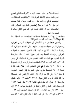 ‫ﺍﻟﻐﺭﺒﻴﺔ )ﻨﻘﻼ ﻋﻥ ﺘﺤﻠﻴل ﺒﻌﺽ ﺍﻟﺨﺒﺭﺍﺀ ﺍﻷﻤﺭﻴﻜﻴﻴﻥ ﻟﻨﺘﺎﺌﺞ ﺍﻟﻤﺴﺢ‬
                                            ‫ﹰ‬
‫ﺍﻟﺫﻱ ﻗﺎﻤﺕ ﺒﻪ ﺸﺭﻜﺔ ﻨﻔﻁ ﺍﻟﻌﺭﺍﻕ( ﺃﻥ ﺍﻻﺤﺘﻴﺎﻁﻴﺎﺕ ﺍﻟ ‪‬ﺤﺘﻤﻠﺔ ﻓﻲ‬
        ‫ﻤ‬                              ‫ﹸ‬
‫ﺍﻟﺠﻨﻭﺏ، ‪‬ﺘﻭ ﱠﻊ ﺃﻥ ﺘﺯﻴﺩ ﻋﻠﻰ ٠٨ ﺒﻠﻴﻭﻥ ﺒﺭﻤﻴل، ﻓﺈﺫﺍ ﺃﻀﻴﻑ‬
                                       ‫ﻴ ﻗ‬
‫ﺇﻟﻰ ﻫﺫﺍ ٥١ ﺒﻠﻴﻭﻥ ﺒﺭﻤﻴﻼ )ﺍﺤﺘﻴﺎﻁﻲ ﺜﺎﺒﺕ ﻓﻲ ﺍﻟﺸﻤﺎل(؛ ﻓﺈﻥ‬
                              ‫ﹰ‬
‫ﺍﺤﺘﻴﺎﻁﻴﺎﺕ ﺍﻟﻌﺭﺍﻕ ﻜﺎﻨﺕ ﺘﺠﻌﻠﻪ ﻓﻲ ﺍﻟﻤﻭﻀﻊ ﺍﻟﺘﺎﻟﻲ ﻤﺒﺎﺸﺭﺓ‬
                                       ‫ﻟﻠﺴﻌﻭﺩﻴﺔ. ﺍﻨﻅﺭ:‬
‫:‪M. Field, A Hundred million dollars A Day, (London‬‬
                      ‫.84 .‪Sidgwick and Jackson, 1975) p‬‬
‫ﻭﺍﻟﺘﻔﺴﻴﺭ ﻁﺒ ‪‬ﺎ ﻫﻭ ﻋﺩﻡ ﺍﻻﻁﻤﺌﻨﺎﻥ ﺇﻟﻰ ﺍﻟﻤﻭﻗﻑ ﺍﻟﺴﻴﺎﺴﻲ ﻟﻠﻌﺭﺍﻕ،‬
                                            ‫‪ ‬ﻌ‬
‫ﻭﺍﺴﺘﻤﺭﺍ ‪‬ﺍ ﻟﻨﻔﺱ ﺍﻟﻤﻭﻗﻑ؛ ﹸﺭﻀﺕ ﺴﻘﻭﻑ ﻋﻠﻰ ﺍﻹﻨﺘﺎﺝ ﺍﻟﻌﺭﺍﻗﻲ، ﺒل‬
                       ‫ﹲ‬       ‫ﻓ‬               ‫ﺭ‬
‫ﻭﺍﺭﺘﺒﻁﺕ ﺫﺒﺫﺒﺎﺕ ﺍﻹﻨﺘﺎﺝ ﻤﺒﺎﺸﺭﺓ )ﻗﺒل ﺍﻟﺘﺄﻤﻴﻡ( ﺒﺘﻁﻭﺭﺍﺕ ﺍﻟﻤﻭﻗﻑ‬
‫ﺍﻟﻌﺭﺍﻗﻲ ﻭﺴﻴﺎﺴﺎﺘﻪ ﺍﻟﻨﻔﻁﻴﺔ ﺒﻌﺩ ﺜﻭﺭﺓ ﺘﻤﻭﺯ ٨٥٩١. ﺒﺩﺃﺕ ﻤﻔﺎﻭﻀﺔ‬
‫ﺍﻟﺩﻭﻟﺔ ﺍﻟﺠﺩﻴﺩﺓ ﻤﻊ ﺸﺭﻜﺎﺕ ﺍﻟﻨﻔﻁ؛ ﻟﺘﺤﺴﻴﻥ ﺸﺭﻭﻁ ﺍﻻﺘﻔﺎﻗﻴﺎﺕ ﻓﻲ ﻴﻨﺎﻴﺭ‬
‫٩٥٩١، ﻭﺃﺜﻨﺎﺀ ﺍﻟﺴﻨﻭﺍﺕ ﺍﻟﺜﻼﺙ ﻟﻠﻤﻔﺎﻭﻀﺎﺕ، ﺘﺭﺍﻭﺤﺕ ﺍﻟﺯﻴﺎﺩﺓ ﺍﻟﺴﻨﻭﻴﺔ‬
‫ﺒﻴﻥ ٥ % ﻭ ١ %، ﺒﻴﻨﻤﺎ ﺍﺭﺘﻔﻊ ﺇﻨﺘﺎﺝ ﺍﻟﻨﻔﻁ ﻓﻲ ﺇﻴﺭﺍﻥ ﺨﻼل ﻨﻔﺱ ﺍﻟﻔﺘﺭﺓ‬
‫ﺒﻨﺴﺒﺔ ٢١ % ﻜﻤﺘﻭﺴﻁ ﺴﻨﻭﻱ، ﻭﻓﻲ ﺍﻟﺴﻌﻭﺩﻴﺔ ﻜﺎﻥ ﺍﻟﻤﻌﺩل ﺍﻟﺴﻨﻭﻱ‬
‫ﻟﻠﺯﻴﺎﺩﺓ ٩ %، ﻭﻓﻲ ﺍﻟﻜﻭﻴﺕ ٥,١١ %.. ﺃﻏﻠﺏ ﺍﻷﺭﺍﻀﻲ ﻏﻴﺭ ﺍﻟﻤﺴﺘﻐﻠﺔ‬
‫ﻤﻥ ﺍﻟﺸﺭﻜﺎﺕ( ﻟﻡ ﻴﺯﺩ ﺍﻹﻨﺘﺎﺝ ﺨﻼل ٢٦٩١ ﺇﻻ ﺒﻨﺴﺒﺔ ٣,٠ %، ﻭﺒﺸﻜل‬
‫ﻋﺎﻡ ﻴﻤﻜﻥ ﺃﻥ ﻨﻘﻭل: ﺇﻨﻪ ﻤﻨﺫ ﺘﻭﻗﻴﻊ ﺍﺘﻔﺎﻗﻴﺔ ٢٥٩١ ﺤﺘﻰ ﻨﻬﺎﻴﺔ ١٦٩١‬
‫ﻜﺎﻥ ﻤﻌﺩل ﺍﻟﻨﻤﻭ ﺍﻟﺴﻨﻭﻱ ﻹﻨﺘﺎﺝ ﺍﻟﻨﻔﻁ ﻓﻲ ﺍﻟﻤﺘﻭﺴﻁ ﺤﻭﺍﻟﻲ ١,١١ %،‬
‫ﻭﺒﻌﺩ ١٦٩١ )ﺃﻱ ﺒﻌﺩ ﺍﻟﻘﺎﻨﻭﻥ ٠٨( ﻜﺎﻥ ﺍﻟﻤﻌﺩل ﺍﻟﺴﻨﻭﻱ )ﻤﻥ ٢٦ ـ‬
‫٠٧٩١( ﺤﻭﺍﻟﻲ ٧,٤ %. ﻓﻲ ﻨﻔﺱ ﺍﻟﻔﺘﺭﺓ، ﻜﺎﻥ ﺇﻨﺘﺎﺝ ﺍﻟﺸﺭﻕ ﺍﻷﻭﺴﻁ‬


‫٠٠٧١‬
 