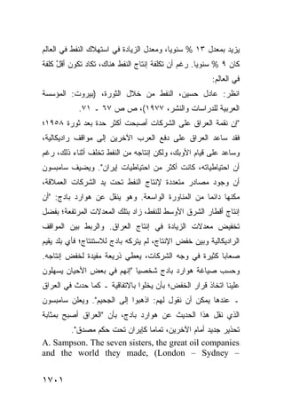‫ﻴﺯﻴﺩ ﺒﻤﻌﺩل ٣١ % ﺴﻨﻭ ‪‬ﺎ، ﻭﻤﻌﺩل ﺍﻟﺯﻴﺎﺩﺓ ﻓﻲ ﺍﺴﺘﻬﻼﻙ ﺍﻟﻨﻔﻁ ﻓﻲ ﺍﻟﻌﺎﻟﻡ‬
                                          ‫ﻴ‬
‫ﻜﺎﻥ ٩ % ﺴﻨﻭ ‪‬ﺎ. ﺭﻏﻡ ﺃﻥ ﺘﻜﻠﻔﺔ ﺇﻨﺘﺎﺝ ﺍﻟﻨﻔﻁ ﻫﻨﺎﻙ، ﺘﻜﺎﺩ ﺘﻜﻭﻥ ﺃﻗل ﻜﻠﻔﺔ‬
     ‫ﱠ‬                                     ‫‪‬‬        ‫ﻴ‬
                                                       ‫ﻓﻲ ﺍﻟﻌﺎﻟﻡ:‬
‫ﺍﻨﻅﺭ: ﻋﺎﺩل ﺤﺴﻴﻥ، ﺍﻟﻨﻔﻁ ﻤﻥ ﺨﻼل ﺍﻟﺜﻭﺭﺓ، )ﺒﻴﺭﻭﺕ: ﺍﻟﻤﺅﺴﺴﺔ‬
            ‫ﺍﻟﻌﺭﺒﻴﺔ ﻟﻠﺩﺭﺍﺴﺎﺕ ﻭﺍﻟﻨﺸﺭ، ٧٧٩١(، ﺹ ﺹ ٧٦ ـ ١٧.‬
‫"ﺇﻥ ﻨﻘﻤﺔ ﺍﻟﻌﺭﺍﻕ ﻋﻠﻰ ﺍﻟﺸﺭﻜﺎﺕ ﺃﺼﺒﺤﺕ ﺃﻜﺜﺭ ﺤﺩﺓ ﺒﻌﺩ ﺜﻭﺭﺓ ٨٥٩١؛‬
‫ﻓﻘﺩ ﺴﺎﻋﺩ ﺍﻟﻌﺭﺍﻕ ﻋﻠﻰ ﺩﻓﻊ ﺍﻟﻌﺭﺏ ﺍﻵﺨﺭﻴﻥ ﺇﻟﻰ ﻤﻭﺍﻗﻑ ﺭﺍﺩﻴﻜﺎﻟﻴﺔ،‬
           ‫ﹶ‬
‫ﻭﺴﺎﻋﺩ ﻋﻠﻰ ﻗﻴﺎﻡ ﺍﻷﻭﺒﻙ، ﻭﻟﻜﻥ ﺇﻨﺘﺎﺠﻪ ﻤﻥ ﺍﻟﻨﻔﻁ ﺘﺨﻠﻑ ﺃﺜﻨﺎﺀ ﺫﻟﻙ، ﺭﻏﻡ‬
‫ﺃﻥ ﺍﺤﺘﻴﺎﻁﻴﺎﺘﻪ، ﻜﺎﻨﺕ ﺃﻜﺜﺭ ﻤﻥ ﺍﺤﺘﻴﺎﻁﻴﺎﺕ ﺇﻴﺭﺍﻥ". ﻭ ‪‬ﻀﻴﻑ ﺴﺎﻤﺒﺴﻭﻥ‬
           ‫ﻴ‬                        ‫‪‬‬
‫ﺃﻥ ﻭﺠﻭﺩ ﻤﺼﺎﺩﺭ ﻤﺘﻌﺩﺩﺓ ﻹﻨﺘﺎﺝ ﺍﻟﻨﻔﻁ ﺘﺤﺕ ﻴﺩ ﺍﻟﺸﺭﻜﺎﺕ ﺍﻟﻌﻤﻼﻗﺔ،‬
                                           ‫‪‬‬
‫ﻤﻜﻨﻬﺎ ﺩﺍﺌ ‪‬ﺎ ﻤﻥ ﺍﻟﻤﻨﺎﻭﺭﺓ ﺍﻟﻭﺍﺴﻌﺔ. ﻭﻫﻭ ﻴﻨﻘل ﻋﻥ ﻫﻭﺍﺭﺩ ﺒﺎﺩﺝ: "ﺃﻥ‬
                                                  ‫ﻤ‬
‫ﺇﻨﺘﺎﺝ ﺃﻗﻁﺎﺭ ﺍﻟﺸﺭﻕ ﺍﻷﻭﺴﻁ ﻟﻠﻨﻔﻁ، ﺯﺍﺩ ﺒﺘﻠﻙ ﺍﻟﻤﻌﺩﻻﺕ ﺍﻟﻤﺭﺘﻔﻌﺔ؛ ﺒﻔﻀل‬
‫ﺘﺨﻔﻴﺽ ﻤﻌﺩﻻﺕ ﺍﻟﺯﻴﺎﺩﺓ ﻓﻲ ﺇﻨﺘﺎﺝ ﺍﻟﻌﺭﺍﻕ. ﻭﺍﻟﺭﺒﻁ ﺒﻴﻥ ﺍﻟﻤﻭﺍﻗﻑ‬
            ‫ﹸ‬
‫ﺍﻟﺭﺍﺩﻴﻜﺎﻟﻴﺔ ﻭﺒﻴﻥ ﺨﻔﺽ ﺍﻹﻨﺘﺎﺝ، ﻟﻡ ﻴﺘﺭﻜﻪ ﺒﺎﺩﺝ ﻟﻼﺴﺘﻨﺘﺎﺝ؛ ﻓﺄﻱ ﺒﻠﺩ ﻴﻘﻴﻡ‬
         ‫‪‬‬
‫ﺼﻌﺎ ‪‬ﺎ ﻜﺜﻴﺭﺓ ﻓﻲ ﻭﺠﻪ ﺍﻟﺸﺭﻜﺎﺕ، ﻴﻌﻁﻲ ﺫﺭﻴﻌﺔ ﻤﻔﻴﺩﺓ ﻟﺨﻔﺽ ﺇﻨﺘﺎﺠﻪ.‬
                                                     ‫ﺒ‬
‫ﻭﺤﺴﺏ ﺼﻴﺎﻏﺔ ﻫﻭﺍﺭﺩ ﺒﺎﺩﺝ ﺸﺨﺼ ‪‬ﺎ "ﺇﻨﻬﻡ ﻓﻲ ﺒﻌﺽ ﺍﻷﺤﻴﺎﻥ ﻴﺴﻬﻠﻭﻥ‬
                            ‫ﻴ‬
‫ﻋﻠﻴﻨﺎ ﺍﺘﺨﺎﺫ ﻗﺭﺍﺭ ﺍﻟﺨﻔﺽ؛ ﺒﺄﻥ ﻴﺨﻠﻭﺍ ﺒﺎﻻﺘﻔﺎﻗﻴﺔ ـ ﻜﻤﺎ ﺤﺩﺙ ﻓﻲ ﺍﻟﻌﺭﺍﻕ‬
‫ـ ﻋﻨﺩﻫﺎ ﻴﻤﻜﻥ ﺃﻥ ﻨﻘﻭل ﻟﻬﻡ: ﺍﺫﻫﺒﻭﺍ ﺇﻟﻰ ﺍﻟﺠﺤﻴﻡ". ﻭﻴﻌﻠﻥ ﺴﺎﻤﺒﺴﻭﻥ‬
‫ﺍﻟﺫﻱ ﻨﻘل ﻫﺫﺍ ﺍﻟﺤﺩﻴﺙ ﻋﻥ ﻫﻭﺍﺭﺩ ﺒﺎﺩﺝ، ﺒﺄﻥ "ﺍﻟﻌﺭﺍﻕ ﺃﺼﺒﺢ ﺒﻤﺜﺎﺒﺔ‬
       ‫ﺘﺤﺫﻴﺭ ﺠﺩﻴﺩ ﺃﻤﺎﻡ ﺍﻵﺨﺭﻴﻥ، ﺘﻤﺎ ‪‬ﺎ ﻜﺈﻴﺭﺍﻥ ﺘﺤﺕ ﺤﻜﻡ ﻤﺼﺩﻕ".‬
                              ‫ﻤ‬
‫‪A. Sampson. The seven sisters, the great oil companies‬‬
‫– ‪and the world they made, (London – Sydney‬‬


‫١٠٧١‬
 